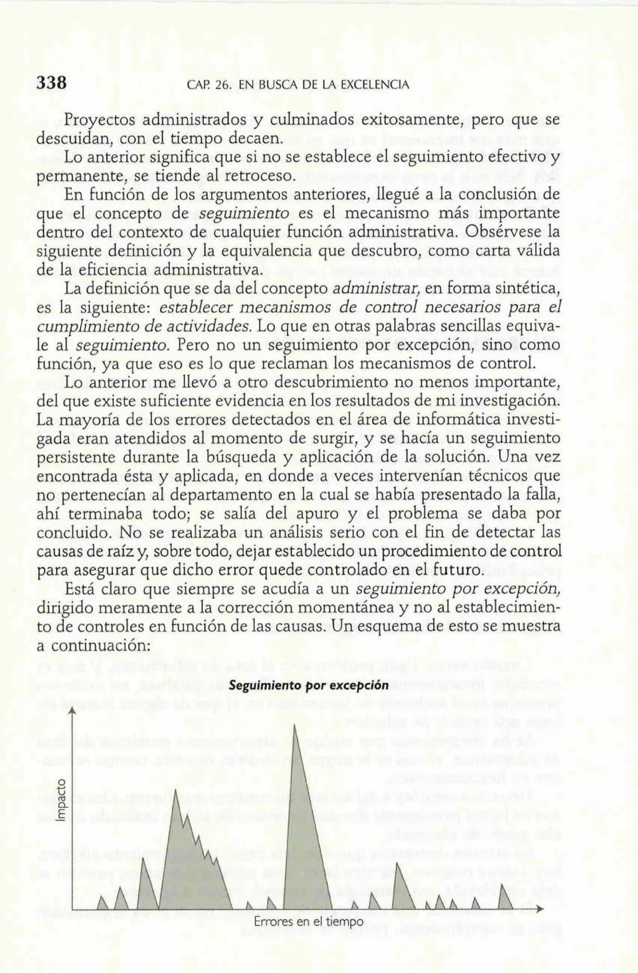 338 CAP 26. EN BUSCA DE LA EXCELEWCIA 
Proyectos administrados y cuhinados exitosamente, pero que se 
descuidan, con el tiempo decaen. 
Lo anterior significa que si no se establece el seguimiento efectivo y 
permanente, se tiende al retroceso. 
En función de los argumentos anteriores, Ilegué a la conclusión de 
que el concepto de seguimiento es el mecanismo más importante 
dentro del contexto de cualquier función administrativa. Obsérvese la 
siguiente definición y la equivalencia que descubro, como carta válida 
de la eficiencia administrativa. 
La definición que se da del concepto administrar, en forma sintética, 
es la siguiente: establecer mecanismos de control necesarios para el 
cumplimiento de actividades. Lo que en otras palabras sencillas equiva-le 
al seguimiento. Pero no un seguimiento por excepción, sino como 
función, ya que eso es lo que reclaman los mecanismos de control. 
Lo anterior me llevó a otro descubrimiento no menos importante, 
del que existe suficiente evidencia en los resultados de mi investigación. 
La mayoría de los errores detectados en el área de informática investi-gada 
eran atendidos al momento de surgir, y se hacía un seguimiento 
persistente durante la búsqueda y aplicación de la solución. Una vez 
encontrada ésta y aplicada, en donde a veces intervenían técnicos que 
no pertenecían al departamento en la cual se había presentado la falla, 
ahí terrninaba todo; se salía del apuro y el problema se daba por 
concluido. No se realizaba un análisis serio con el fin de detectar las 
causas de raíz y, sobre todo, dejar establecido un procedimiento de control 
para asegurar que dicho error quede controlado en el futuro. 
Está claro que siempre se acudía a un seguimiento por excepción, 
dirigido meramente a la corrección momentánea y no al establecirnien-to 
de controles en función de las causas. Un esquema de esto se muestra 
a continuación: 
Seguimiento por excepción 
 