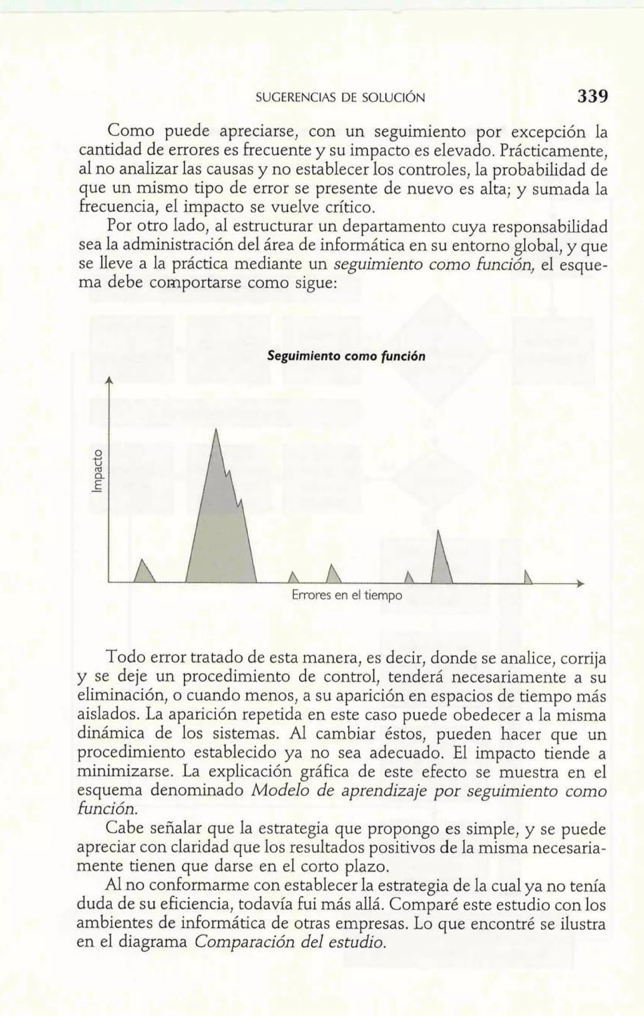 SUGERENCIAS DE SOLUCI~N 
Como puede apreciarse, con un seguimiento por excepción la 
cantidad de errores es frecuente y su impacto es elevado. Prácticamente, 
al no analizar las causas y no establecer los controles, la probabilidad de 
que un mismo tipo de error se presente de nuevo es alta; y sumada la 
frecuencia, el impacto se vuelve crítico. 
Por otro lado, al estructurar un departamento cuya responsabilidad 
sea la administración del área de informática en su entorno global, y que 
se lleve a la práctica mediante un seguimiento como función, el esque-ma 
debe comportarse como sigue: 
Segulmlento como función 
Todo error tratado de esta manera, es decir, donde se analice, corrija 
y se deje un procedimiento de control, tenderá necesariamente a su 
eliminación, o cuando menos, a su aparición en espacios de tiempo más 
aislados. La aparición repetida en este caso puede obedecer a la misma 
dinámica de los sistemas. Al cambiar éstos, pueden hacer que un 
procedimiento establecido ya no sea adecuado. El impacto tiende a 
minimizarse. La explicación gráfica de este efecto se muestra en el 
esquema denominado Modelo de aprendizaje por seguim'ento como 
función. 
Cabe señalar que la estrategia que propongo es simple, y se puede 
apreciar con claridad que los resultados positivos de la misma necesaria-mente 
tienen que darse en el corto plazo. 
Al no conformarme con establecer la estrategia de la cual ya no tenía 
duda de su eficiencia, todavía fui más allá. Comparé este estudio con los 
ambientes de informática de otras empresas. Lo que encontré se ilustra 
en el diagrama Comparación del estudio. 
 
