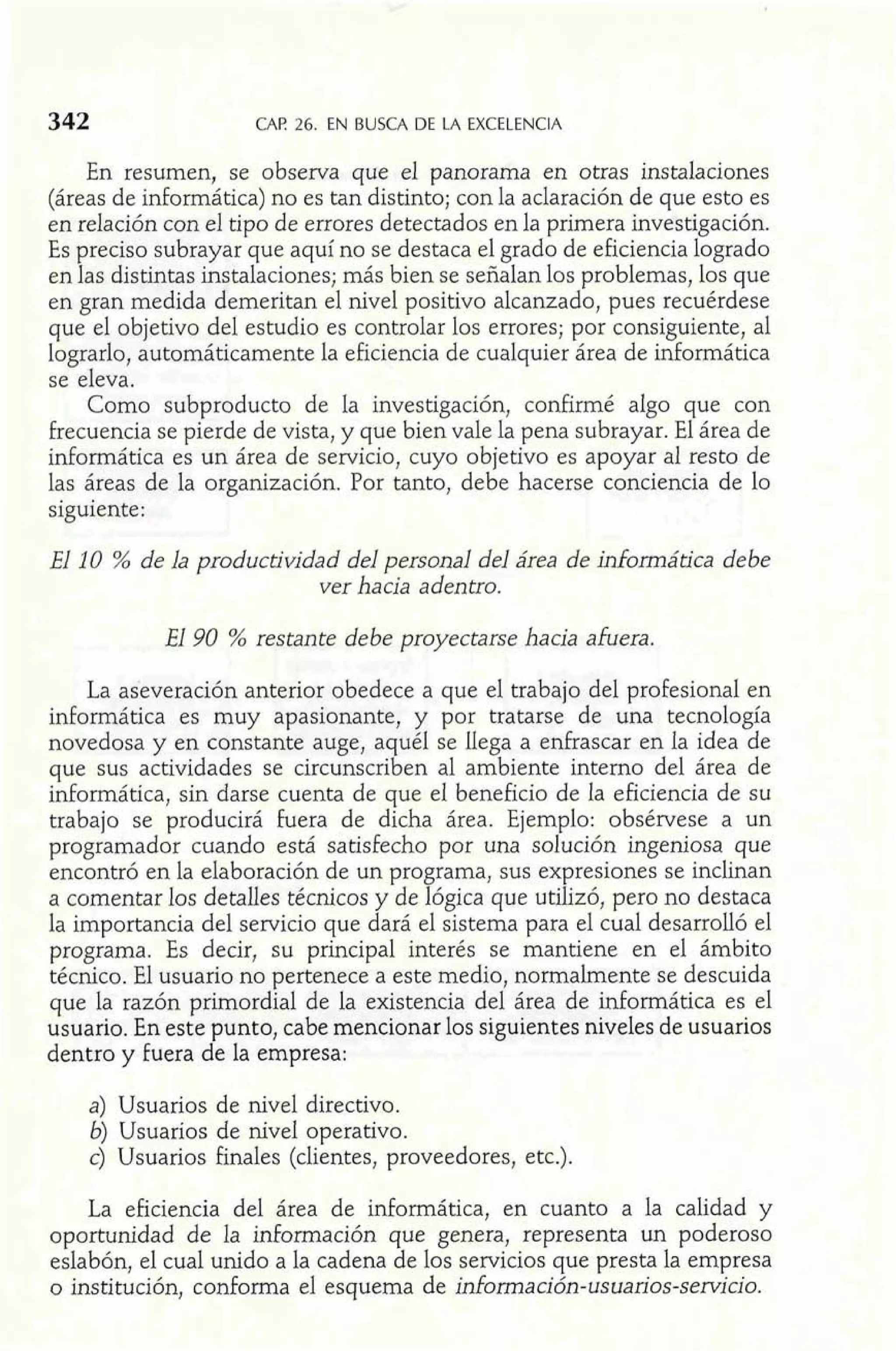 CAi? 26. EN BUSCA DE LA EXCELENCIA 
En resumen, se observa que el panorama en otras instalaciones 
(áreas de informática) no es tan distinto; con la aclaración de que esto es 
en relación con el tipo de errores detectados en la primera investigación. 
Es preciso subrayar que aquí no se destaca el grado de eficiencia logrado 
en las distintas instalaciones; más bien se señalan los problemas, los que 
en gran medida demeritan el nivel positivo alcanzado, pues recuérdese 
que el objetivo del estudio es controlar los errores; por consiguiente, al 
lograrlo, automáticamente la eficiencia de cualquier área de informática 
se eleva. 
Como subproducto de la investigación, confirmé algo que con 
frecuencia se pierde de vista, y que bien vale la pena subrayar. El área de 
informática es un área de servicio, cuyo objetivo es apoyar al resto de 
las áreas de la organización. Por tanto, debe hacerse conciencia de lo 
siguiente: 
El 10 % de la productividad del personal del área de informática debe 
ver hacia adentro. 
El 90 % restante debe proyectarse hacia afuera. 
La aseveración anterior obedece a que el trabajo del profesional en 
informática es muy apasionante, y por tratarse de una tecnología 
novedosa y en constante auge, a uél se llega a enfrascar en la idea de 
que sus actividades se circunscri1 en al ambiente interno del área de 
informática, sin darse cuenta de que el beneficio de la eficiencia de su 
trabajo se producirá Pera de dicha área. Ejemplo: obsérvese a un 
programador cuando está satisfecho por una solución ingeniosa que 
encontró en la elaboración de un pro rama, sus expresiones se inclinan 
a comentar los detalles técnicos y de f ógica que utilizó, pero no destaca 
la importancia del servicio que dará el sistema para el cual desarrolló el 
programa. Es decir, su principal interés se mantiene en el ámbito 
técnico, El usuario no pertenece a este medio, notrnalmente se descuida 
que la razón primordial de la existencia del área de informática es el 
usuario. En este punto, cabe mencionar los siguientes niveles de usuarios 
dentro y fuera de la empresa: 
a) Usuarios de nivel directivo. 
b) Usuarios de nivel operativo. 
c) Usuarios finales (clientes, proveedores, etc.). 
La eficiencia del área de informática, en cuanto a la calidad y 
oportunidad de la información que genera, representa un poderoso 
eslabón, el cual unido a la cadena de los servicios que presta la empresa 
o institución, conforma el esquema de información-usuarios-servicio. 
 