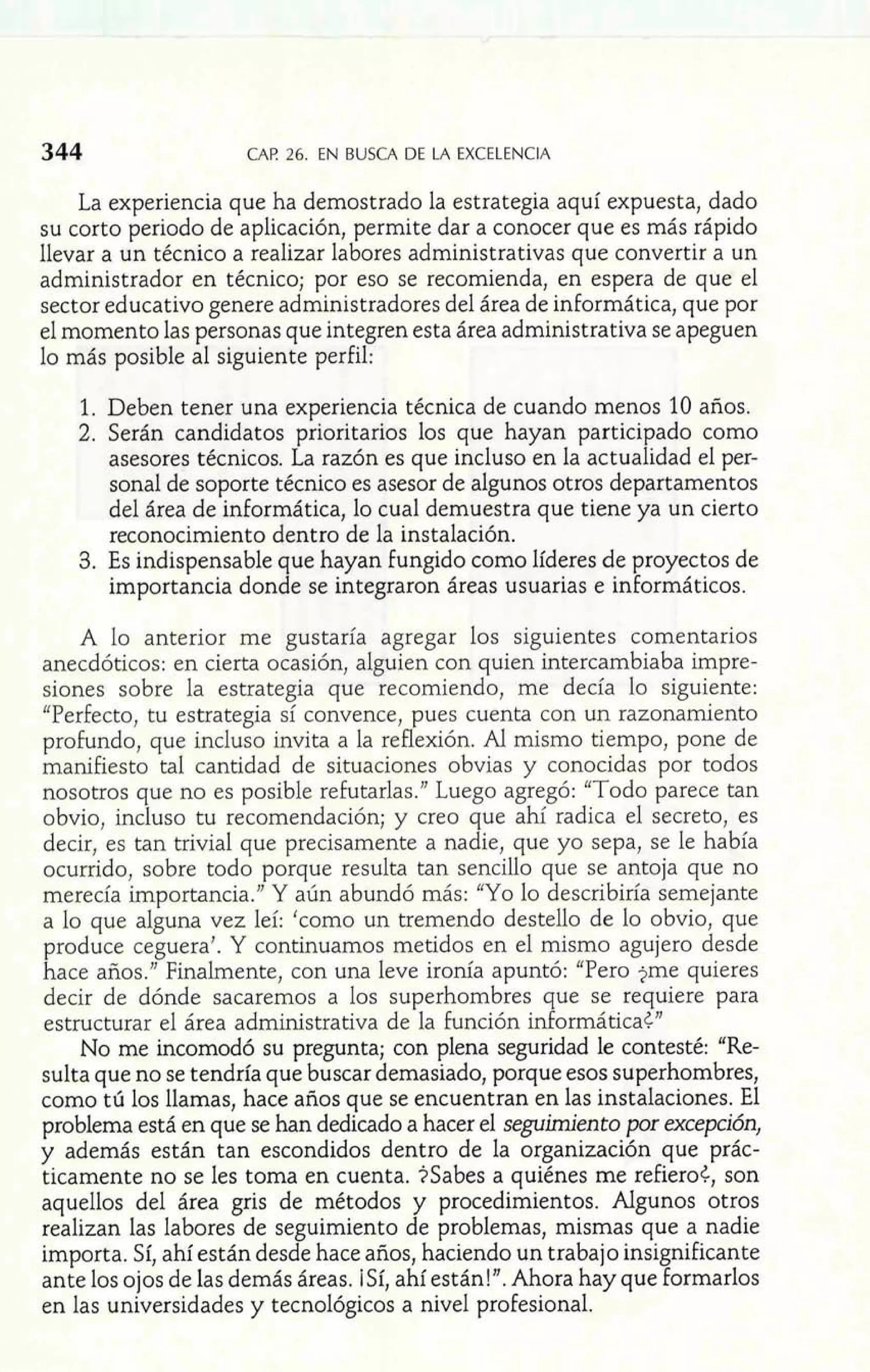 *m -- La experiencia que ha demostrado la estrx egia aquí expuesta, dado 
344 CAP. 26. EN BUSCA DE LA EXCELENCIA 
su corto periodo de aplicación, permite dar a conocer que es más rápido 
llevar a un técnico a realizar labores administrativas que convertir a un 
administrador en técnico; por eso se recomienda, en espera de que el 
sector educativo genere administradores del área de informática, que por 
el momento las personas que integren esta área administrativa se apeguen 
lo más posible al siguiente perfil: 
1. Deben tener una experiencia técnica de cuando menos 10 años. 
2. Serán candidatos prioritarios los que hayan participado como 
asesores técnicos. La razón es que incluso en la actualidad el per-sonal 
de soporte técnico es asesor de algunos otros departamentos 
del área de informática, lo cual demuestra que tiene ya un cierto 
reconocimiento dentro de la instalación. 
3. Es indispensable que hayan fungido como líderes de proyectos de 
importancia donde se integraron áreas usuarias e informáticos. 
A lo anterior me gustaría agregar los siguientes comentarios 
anecdóticos: en cierta ocasión, alguien con quien intercambiaba irnpre-siones 
sobre la estrategia que recomiendo, me decía lo siguiente: 
"Perfecto, tu estrategia sí convence, pues cuenta con un razonamiento 
profundo, que incluso invita a la reflexión. Aí mismo tiempo, pone de 
manifiesto tal cantidad de situaciones obvias y conocidas por todos 
nosotros que no es posible refutarlas." Luego agregó: "Todo parece tan 
obvio, incluso tu recomendación; y creo que ahí radica el secreto, es 
decir, es tan trivial que precisamente a nadie, que yo sepa, se le había 
ocurrido, sobre todo porque resulta tan sencillo que se antoja que no 
merecía importancia." Y aún abundó más: "Yo lo describiría semejante 
a lo que alguna vez leí: 'como un tremendo destello de lo obvio, que 
produce ceguera'. Y continuamos metidos en el mismo agujero desde 
hace años." Finalmente, con una leve ironía apuntó: "Pero jme quieres 
decir de dónde sacaremos a los superhombres que se requiere para 
estructurar el área administrativa de la función informática¿" 
No me incomodó su pregunta; con plena seguridad le contesté: "Re-sulta 
que no se tendría que buscar demasiado, porque esos superhombres, 
como ti5 los llamas, hace años que se encuentran en las instalaciones. El 
problema está en que se han dedicado a hacer el seguimiento por excepción, 
y además están tan escondidos dentro de la organización que prác-ticamente 
no se les toma en cuenta. $Sabes a quiénes me refiero¿, son 
aquellos del área gris de métodos y procedimientos. Algunos otros 
realizan las labores de seguimiento de problemas, mismas que a nadie 
importa. Sí, ahí están desde hace años, haciendo un trabajo insignificante 
ante los ojos de las demás áreas. ¡Sí, ahí están!". Ahora hay que formarlos 
en las universidades y tecnológicos a nivel profesional. 
 