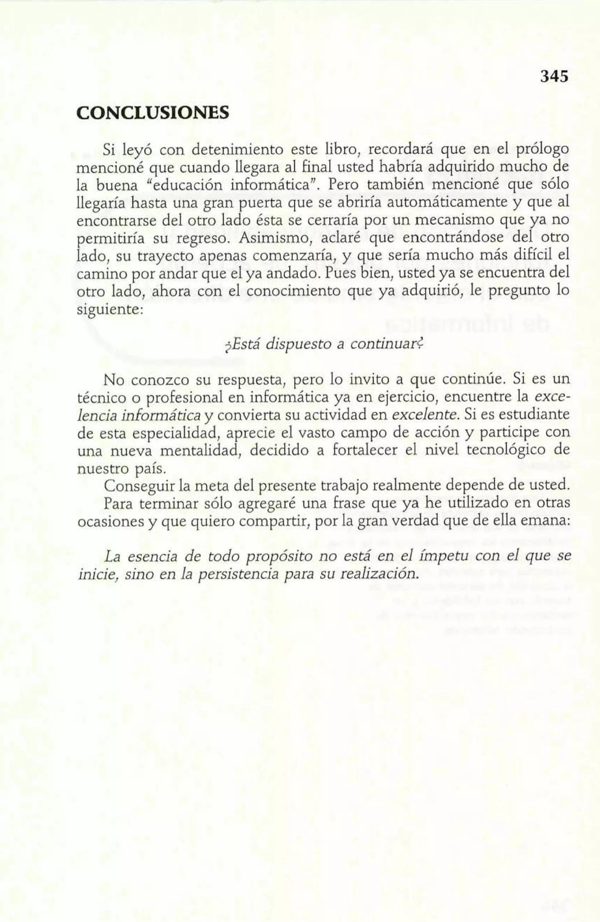 CONCLUSIONES 
Si leyó con detenimiento este libro, recordará que en el prólogo 
mencioné que cuando llegara al final usted habría adquirido mucho de 
la buena "educación informática". Pero también mencioné que sólo 
llegaría hasta una gran puerta que se abriría automáticamente y que al 
encontrarse del otro lado ésta se cerraría por un mecanismo que ya no 
permitiría su regreso. Asimismo, aclaré que encontrándose del otro 
lado, su trayecto apenas comenzaría, y que sería mucho más difícil el 
camino por andar que el ya andado. Pues bien, usted ya se encuentra del 
otro lado, ahora con el conocimiento que ya adquirió, le pregunto lo 
siguiente: 
?Está dispuesto a continuad 
No conozco su respuesta, pero lo invito a que continúe. Si es un 
técnico o profesional en informática ya en ejercicio, encuentre la exce-lencia 
informática y convierta su actividad en excelente. Si es estudiante 
de esta especialidad, aprecie el vasto campo de acción y participe con 
una nueva mentalidad, decidido a fortalecer el nivel tecnológico de 
nuestro país. 
Conseguir la meta del presente trabajo realmente depende de usted. 
Para terminar sólo agregaré una frase que ya he utilizado en otras 
ocasiones y que quiero compartir, por la gran verdad que de ella emana; 
La esencia de todo propósito no está en el impetu con el que se 
inicie, sino en la persistencia para su realización. 
 