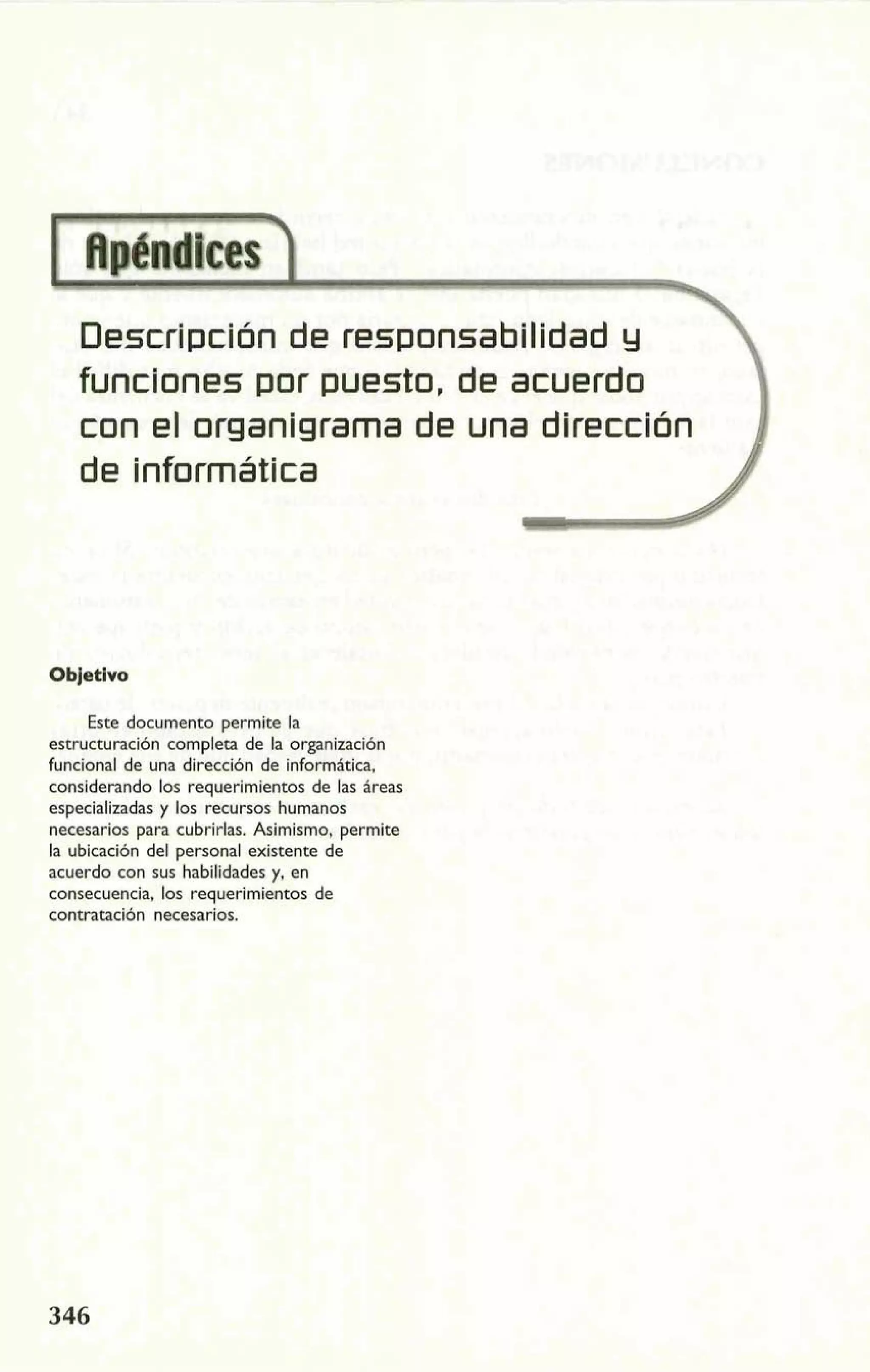 Descripción de responsabilidad y 
funclones por puesto, de acuerdo 
con el organigralma de una dirección 
de informática 
Objetivo 
Este documento permite la 
estructuración completa de la organización 
funcional de una dirección de informática, 
considerando los requerimientos de las áreas 
especializadas y los recursos humanos 
necesarios para cubrirlas. Asimismo, permite 
la ubicación del personal existente de 
acuerdo con sus habilidades y, en 
consecuencia, los requerimientos de 
contratación necesarios. 
 