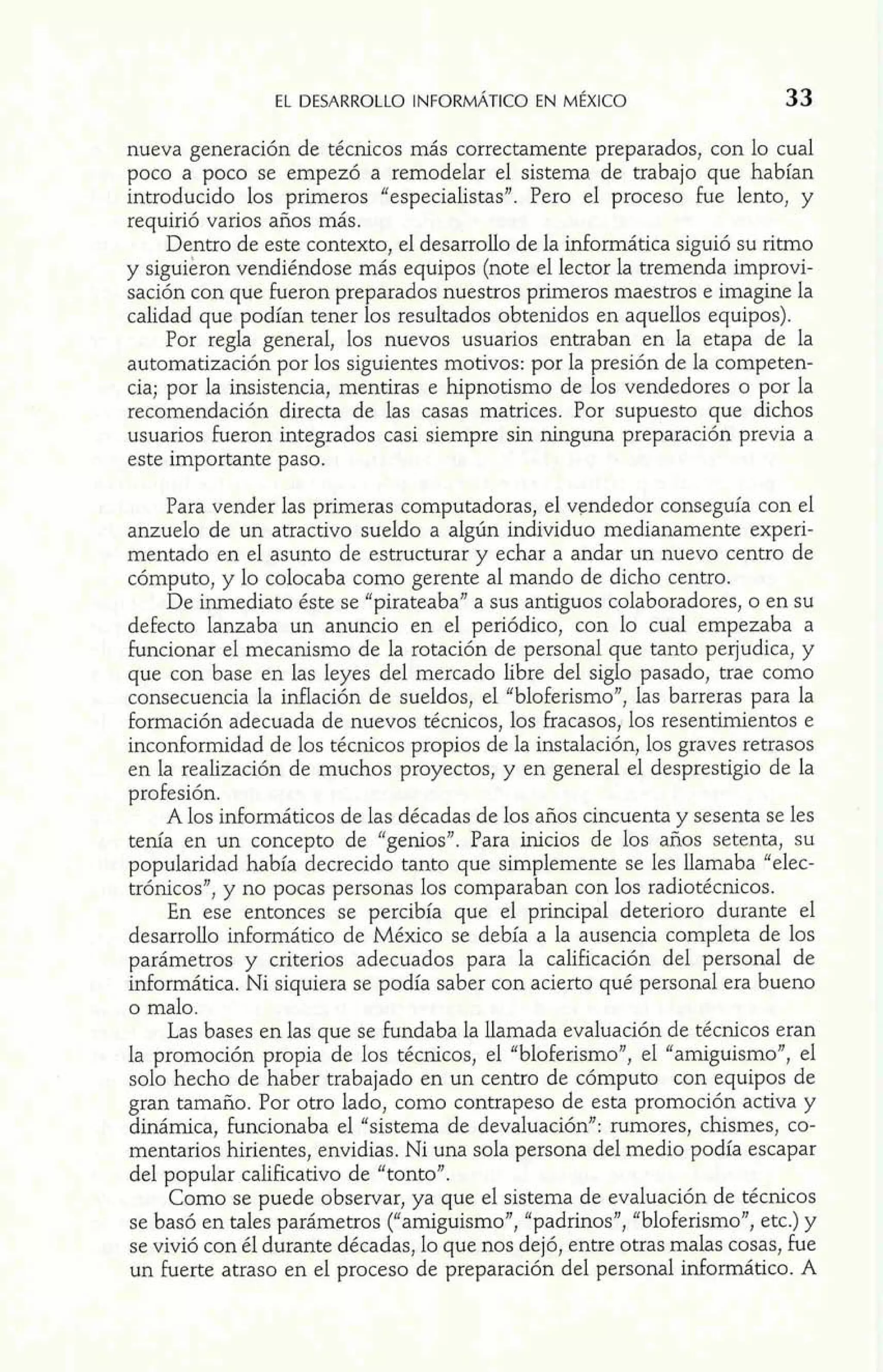nueva generación de técnicos más correctamente preparados, con lo cual 
poco a poco se empezó a remodelar el sistema de trabajo que habían 
introducido los primeros "especialistas". Pero el proceso fue lento, y 
requirió varios años más. 
Dentro de este contexto, el desarrollo de la informática siguió su ritmo 
y siguieron vendiéndose más equipos (note el lector la tremenda improvi-sación 
con que fueron preparados nuestros primeros maestros e imagine la 
calidad que podían tener los resultados obtenidos en aquellos equipos). 
Por regla general, los nuevos usuarios entraban en la etapa de la 
automatización por los siguientes motivos: por la presión de la competen-cia; 
por la insistencia, mentiras e hipnotismo de los vendedores o por la 
recomendación directa de las casas matrices. Por supuesto que dichos 
usuarios fueron integrados casi siempre sin ninguna preparación previa a 
este importante paso. 
Para vender las primeras computadoras, el vendedor conseguía con el 
anzuelo de un atractivo sueldo a algún individuo medianamente experi-mentado 
en el asunto de estructurar y echar a andar un nuevo centro de 
cómputo, y lo colocaba como gerente al mando de dicho centro. 
De inmediato éste se "pirateaba" a sus antiguos colaboradores, o en su 
defecto lanzaba un anuncio en el periódico, con lo cual empezaba a 
funcionar el mecanismo de la rotación de personal que tanto perjudica, y 
que con base en las leyes del mercado libre del siglo pasado, trae como 
consecuencia la inflación de sueldos, el "bloferismo", las barreras para la 
formación adecuada de nuevos técnicos, los fracasos, los resentimientos e 
inconformidad de los técnicos propios de la instalación, los graves retrasos 
en la realización de muchos proyectos, y en general el desprestigio de la 
profesión. 
A los informáticos de las décadas de los años cincuenta y sesenta se les 
tenía en un concepto de "genios". Para inicios de los años setenta, su 
popularidad había decrecido tanto que simplemente se les llamaba "elec-trónicos", 
y no pocas personas 10s comparaban con los radiotécnicos. 
En ese entonces se percibía que el principal deterioro durante el 
desarrollo informático de México se debía a la ausencia completa de los 
parámetros y criterios adecuados para la calificación del personal de 
informática. Ni siquiera se podía saber con acierto qué personal era bueno 
o malo. 
Las bases en las que se fundaba la llamada evaluación de técnicos eran 
la promoción propia de los técnicos, el "bloferismo", el "amiguismo", el 
solo hecho de haber trabajado en un centro de cómputo con equipos de 
gran tamaño. Por otro lado, como contrapeso de esta promoción activa y 
dinámica, funcionaba el "sistema de devaluación": rumores, chismes, co-mentarios 
hirientes, envidias. Ni una sola persona del medio podía escapar 
del popular calificativo de "tonto". 
Como se puede observar, ya que e1 sistema de evaluación de técnicos 
se basó en tales parámetros ("amiguismo", "padrinos", "bloferismo", etc.) y 
se vivió con él durante décadas, lo que nos dejó, entre otras malas cosas, fue 
un fuerte atraso en el proceso de preparación del personal informático. A 
 