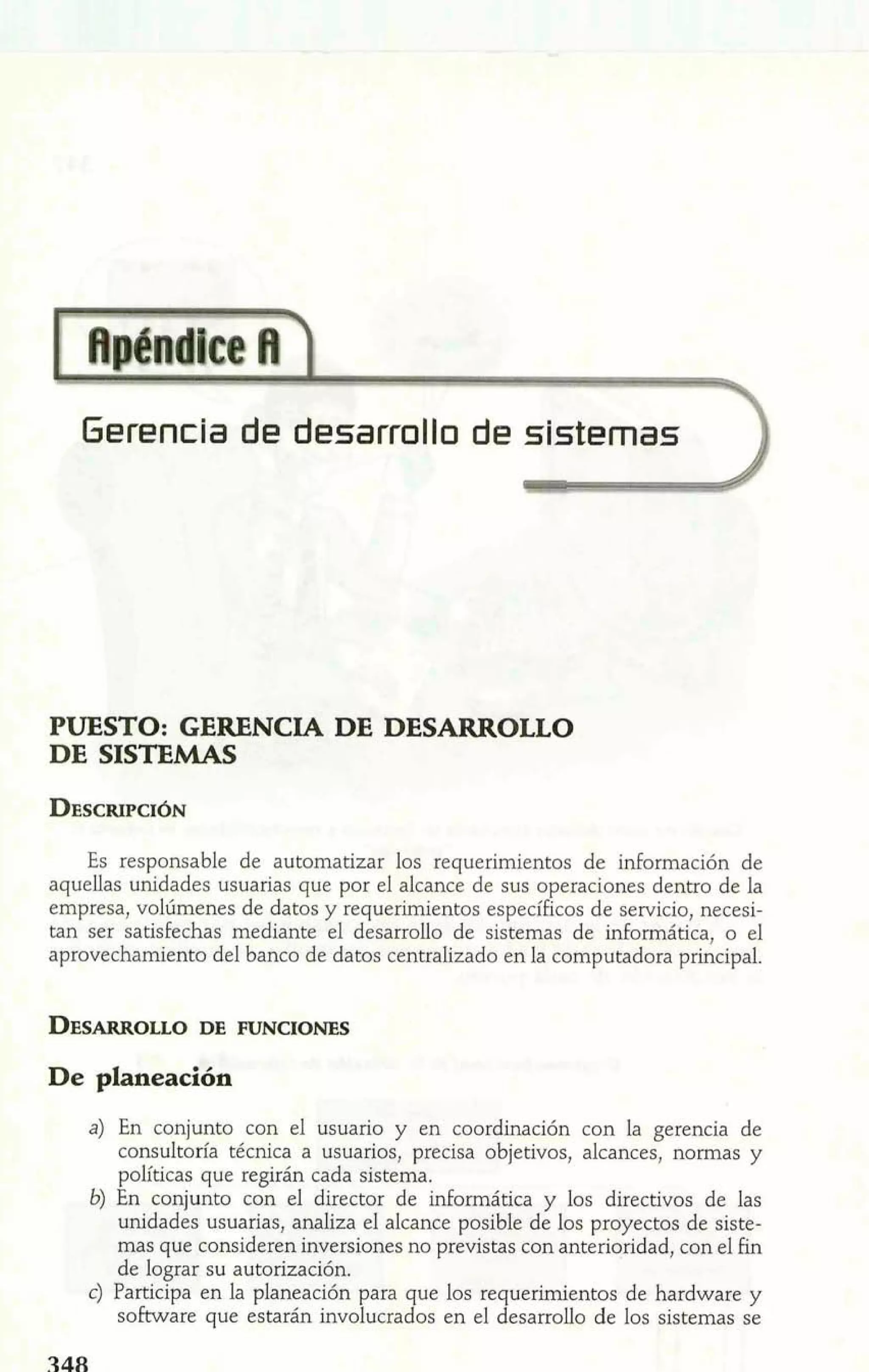 Gerencia de desarrollo de sistemlas 1 
PUESTO: GERENCIA DE DESARROLLO 
DE SISTEMAS 
Es responsable de automatizar los requerimientos de información de 
aquellas unidades usuarias que por el alcance de sus operaciones dentro de la 
empresa, volúmenes de datos y requerimientos específicos de servicio, necesi-tan 
ser satisfechas mediante el desarrollo de sistemas de informática, o el 
aprovechamiento del banco de datos centralizado en la computadora principal. 
De planeación 
a) En conjunto con el usuario y en coordinación con la gerencia de 
consultoría técnica a usuarios, precisa objetivos, alcances, normas y 
políticas que regirán cada sistema. 
b) En conjunto con el director de informática y los directivos de las 
unidades usuarias, analiza el alcance posible de los proyectos de siste-mas 
que consideren inversiones no previstas con anterioridad, con el fin 
de lograr su autorización. 
c) Participa en la planeación para que los requerimientos de hardware y 
software que estarán involucrados en el desarrollo de los sistemas se 
 