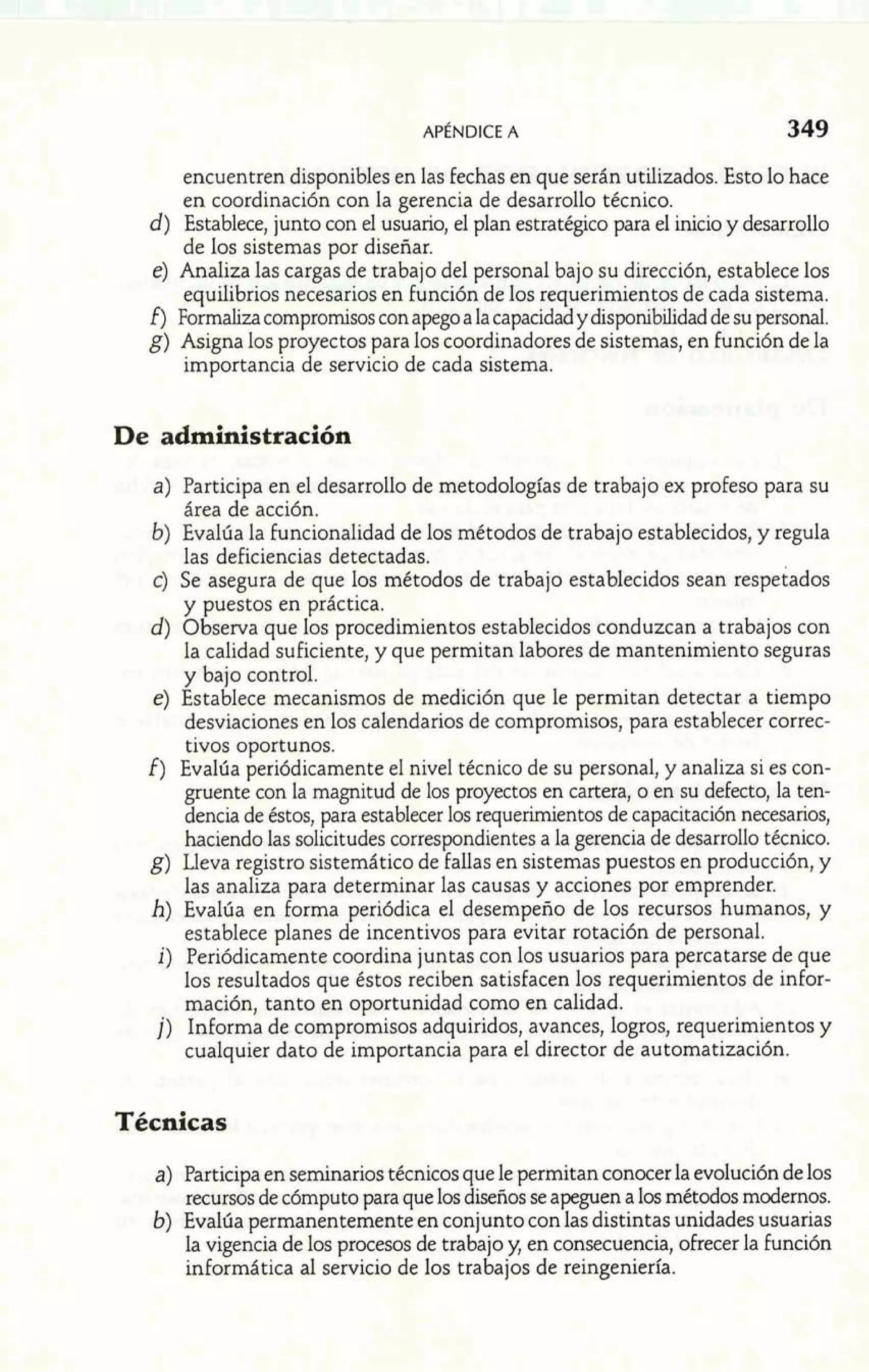 encuentren disponibles en las fechas en que serán utilizados. Esto lo hace 
en coordinación con la gerencia de desarrollo técnico. 
d) Establece, junto con el usuario, el plan estratégico para el inicio y desarrollo 
de los sistemas por diseñar. 
e) Analiza las cargas de trabajo del personal bajo su dirección, establece los 
equilibrios necesarios en función de los requerimientos de cada sistema. 
f) Formaliza compromisos con apego a la capacidad y disponibilidad de su personal. 
g) Asigna los proyectos para los coordinadores de sistemas, en función de la 
importancia de servicio de cada sistema. 
De administración 
a) Participa en el desarrollo de metodologías de trabajo ex profeso para su 
área de acción. 
b) Evalúa la funcionalidad de los métodos de trabajo establecidos, y regula 
las deficiencias detectadas. 
c) Se asegura de que los métodos de trabajo establecidos sean respetados 
y puestos en práctica. 
d) Observa que los procedimientos establecidos conduzcan a trabajos con 
la calidad suficiente, y que permitan labores de mantenimiento seguras 
y bajo control. 
e) Establece mecanismos de medición que le permitan detectar a tiempo 
desviaciones en los calendarios de compromisos, para establecer correc-tivos 
oportunos. 
f) Evalúa periódicamente el nivel técnico de su personal, y analiza si es con-gruente 
con la magnitud de los proyectos en cartera, o en su defecto, la ten-dencia 
de éstos, para establecer los requerimientos de capacitación necesarios, 
haciendo las solicitudes correspondientes a la gerencia de desarrollo técnico. 
g) Lleva registro sistemático de fallas en sistemas puestos en producción, y 
las analiza para determinar las causas y acciones por emprender. 
h) Evalúa en forma periódica el desempeño de los recursos humanos, y 
establece planes de incentivos para evitar rotación de personal. 
i) Periódicamente coordina juntas con los usuarios para percatarse de que 
los resultados que éstos reciben satisfacen los requerimientos de infor-mación, 
tanto en oportunidad como en calidad. 
j) Informa de compromisos adquiridos, avances, logros, requerimientos y 
cualquier dato de importancia para el director de automatización. 
Técnicas 
a) Participa en seminarios técnicos que le permitan conocer la evolución de los 
recursos de cómputo para que los diseños se apeguen a los métodos modernos. 
b) Evalúa permanentemente en conjunto con las distintas unidades usuarias 
la vigencia de los procesos de trabajo y, en consecuencia, ofrecer la Función 
informática al servicio de los trabajos de reingeniería. 
 
