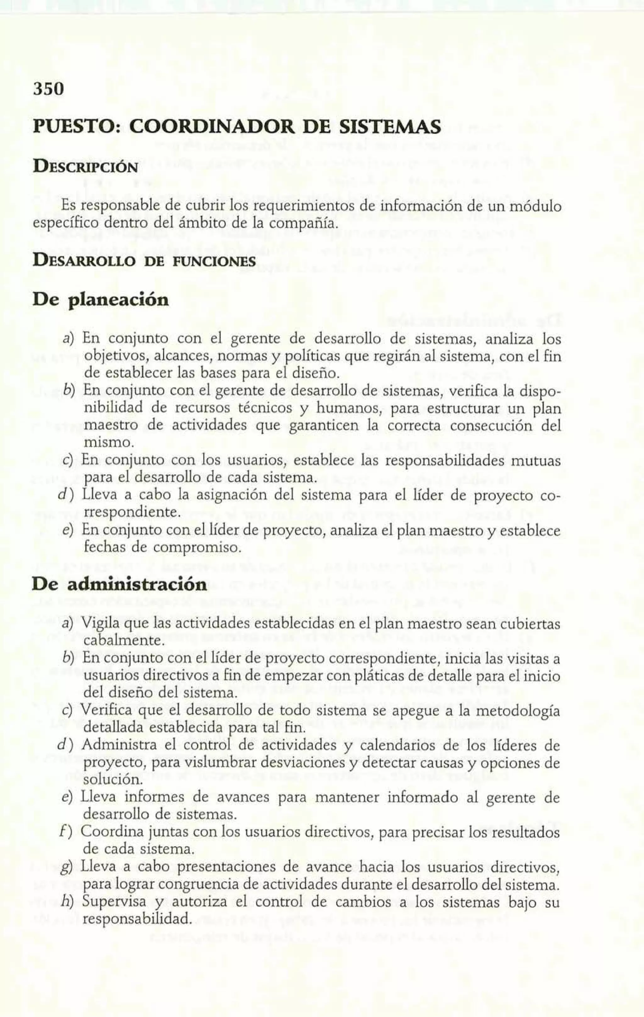 PUESTO: COORDINADOR DE SISTEMAS 
Es responsable de cubrir los requerimientos de información de un módulo 
específico dentro del ámbito de la compañía. 
De planeación 
'-a) En conjunto con el gerente de desarrollo de sistemas, analiza los 
objetivos, alcances, normas y políticas que regirán al sistema, con el fin 
de establecer las bases para el diseño. 6) En conjunto con el gerente de desarrollo de sistemas, verifica la dispo-nibilidad 
de recursos técnicos y humanos, para estructurar un plan 
maestro de actividades que garanticen la correcta consecución del 
mismo. 
c) En conjunto con los usuarios, establece las responsabilidades mutuas 
para el desarrollo de cada sistema. 
d) Lleva a cabo la asignación del sistema para el líder de proyecto co-rrespondiente. 
e) En conjunto con el líder de proyecto, analiza el plan maestro y establece 
fechas de compromiso. 
De administración 
a) Vigila que las actividades establecidas en el plan maestro sean cubiertas 
cabalmente. 
6) En conjunto con el líder de proyecto correspondiente, inicia las visitas a 
usuarios directivos a fin de empezar con pláticas de detalle para el inicio 
del diseño del sistema. 
e) Verifica que el desarrollo de todo sistema se apegue a la metodología 
detallada establecida para tal fin. 
d) Administra el control de actividades y calendarios de los líderes de 
proyecto, para vislumbrar desviaciones y detectar causas y opciones de 
solución. 
e) Lleva informes de avances para mantener informado al gerente de 
desarrollo de sistemas. 
E) Coordina juntas con los usuarios directivos, para precisar los resultados 
de cada sistema. 
g) Lleva a cabo presentaciones de avance hacia los usuarios directivos, 
para lograr congruencia de actividades durante el desarrollo del sistema. 
h) Supenrisa y autoriza el control de cambios a los sistemas bajo su 
responsabilidad. 
 