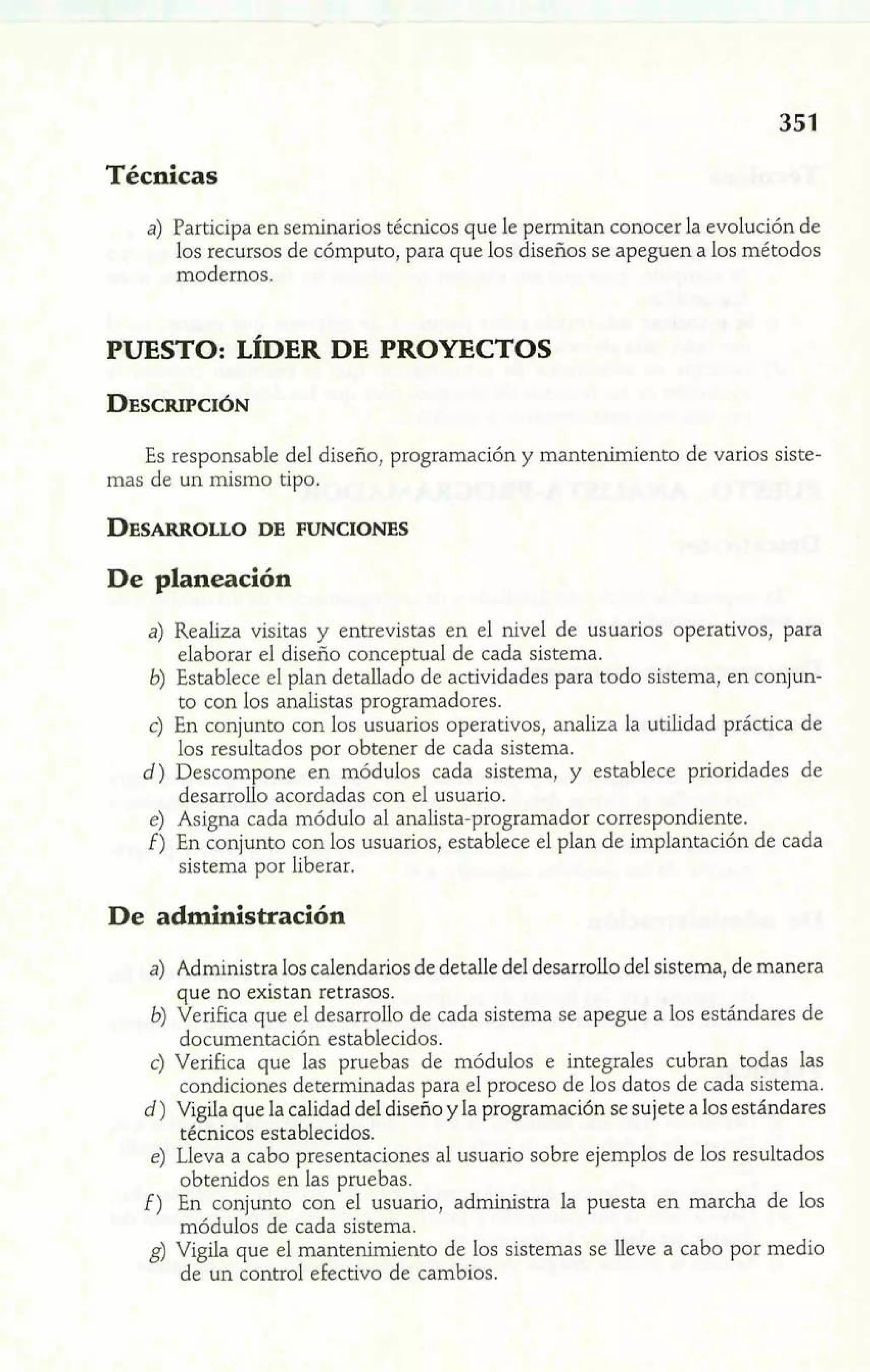 Técnicas 
a) Participa en seminarios técnicos que le permitan conocer la evolución de 
los recursos de cómputo, para que los diseños se apeguen a los métodos 
modernos. 
PUESTO: L~DER DE PROYECTOS 
Es responsable del diseño, programación y mantenimiento de varios siste-mas 
de un mismo tipo. 
De planeación 
a) Realiza visitas y entrevistas en el nivel de usuarios operativos, para 
elaborar el diseño conce tual de cada sistema. 
b) Establece el plan detalla ¿' o de actividades para todo sistema, en conjun-to 
con los analistas programadores. 
c) En conjunto con los usuarios operativos, analiza la utilidad práctica de 
los resultados por obtener de cada sistema. 
d) Descompone en módulos cada sistema, y establece prioridades de 
desarrollo acordadas con el usuario. 
e) Asigna cada módulo al analista-programador correspondiente. 
f) En conjunto con los usuarios, establece el plan de implantación de cada 
sistema por liberar. 
De administración 
a) Administra los calendarios de detalie del desarrollo del sistema, de manera 
que no existan retrasos. 
b) Verifica que el desarrollo de cada sistema se apegue a los estándares de 
documentación establecidos. 
c) Verifica que las pruebas de módulos e integrales cubran todas las 
condiciones determinadas para el proceso de los datos de cada sistema. 
d) Vigila que la calidad del diseño y la programación se sujete a los estándares 
técnicos establecidos. 
e) Lleva a cabo presentaciones al usuario sobre ejemplos de los resultados 
obtenidos en las pruebas. 
f) En conjunto con el usuario, administra la puesta en marcha de los 
módulos de cada sisten 
g) Vigila que el mantenimiento de los sistemas se lleve a cabo por medio 
de un control efectivo de cambios. 
 