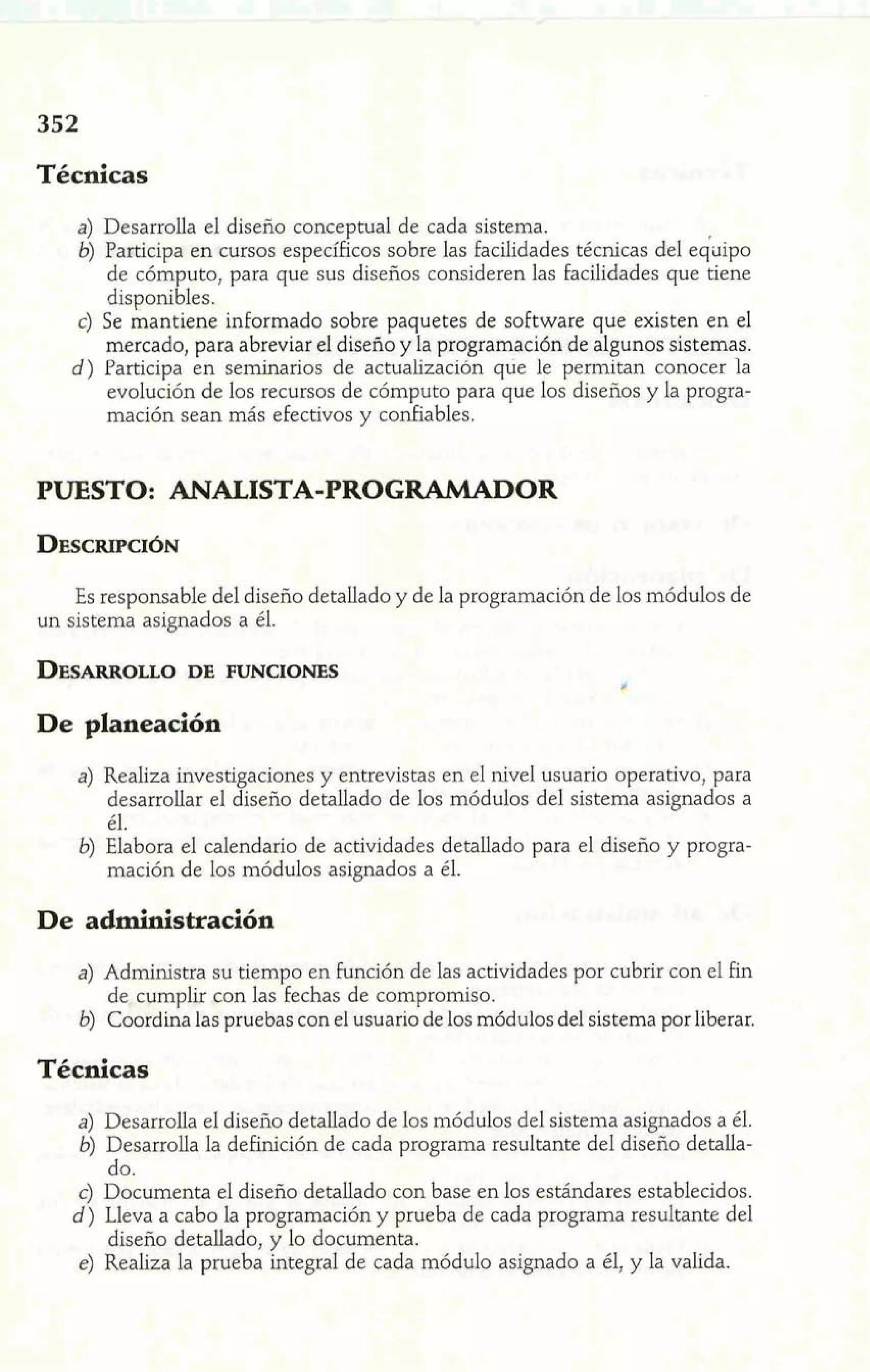 Técnicas 
a) Desarrolla el diseño conceptual de cada sistema. 
6) Participa en cursos específicos sobre las facilidades técnicas del e&ipo 
de cómputo, para que sus diseños consideren las facilidades que tiene 
disponibles. 
c) Se mantiene informado sobre paquetes de software que existen en el 
mercado, para abreviar el diseño y la programación de algunos sistemas. 
d ) Participa en seminarios de actualización que le permitan conocer la 
evolución de los recursos de cómputo para que los diseños y la progra-mación 
sean más efectivos y confiables. 
PUESTO: ANALISTA-PROGRAMADOR 
Es responsable del diseño detallado y de la programación de los módulos de 
un sistema asignados a él. 
De planeación 
4 Realiza investigaciones y entrevistas en el nivel usuario operativo, para 
'i desarrollar el diseño detallado de los módulos del sistema asignados a 
- - él. 
b) Elabora el calendario de actividades detallado para el diseño y progra-mación 
de los módulos asignados a él. 
De administración 
a) Administra su tiempo en función de las actividades por cubrir con el fin 
de cumplir ron las fechas de compromiso. 
b) Coordina las pruebas con el usuario de los módulos del sistema por liberar. 
Técnicas 
a) Desarrolla el diseño detallado de los módulos del sistema asignados a él. 
6) Desarrolla la definición de cada programa resultante del diseño detalla-do. 
c) Documenta el diseño detallado con base en los estándares establecidos. 
d ) Lleva a cabo la programación y prueba de cada programa resultante del 
diseño detallado, y lo documenta. 
e) Realiza la prueba integral de cada módulo asignado a él, y la valida. 
 