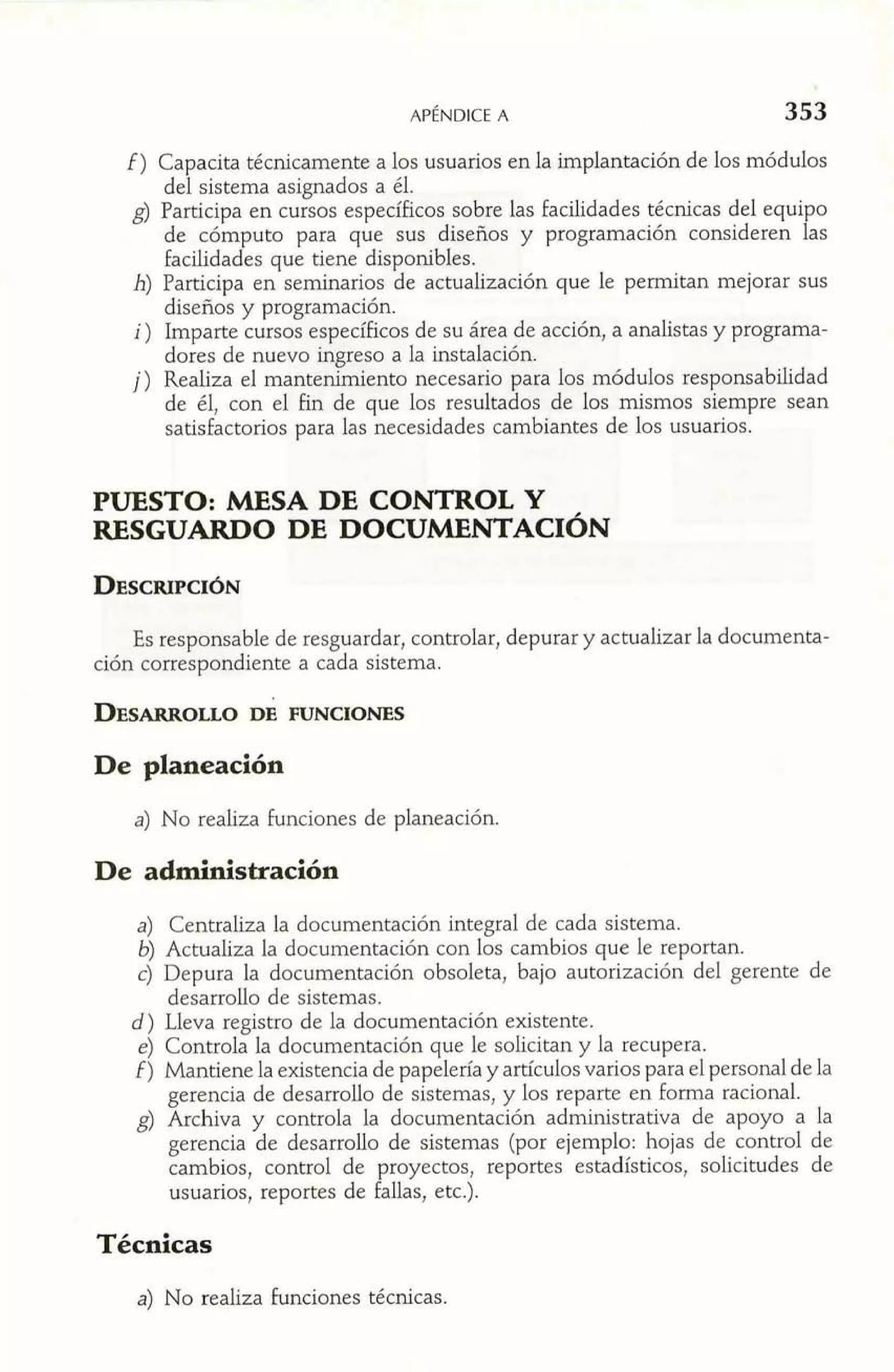 f) Capacita técnicamente a los usuarios en la implantación de los módulos 
del sistema asignados a él. 
de cómputo para que sus diseños y programación consideren fa s 
g) Participa en cursos específicos sobre las facilidades técnicas del equi o 
facilidades que tiene disponibles. 
h) Participa en seminarios de actualización que le permitan mejorar sus 
disefios y programación. 
i) Imparte cursos específicos de su área de acción, a analistas y programa-dores 
de nuevo ingreso a la instalación. 
j) Realiza el mantenimiento necesario para 10s módulos responsabilidad 
de él, con el fin de que los resultados de los mismos siempre sean 
satisfactorios para las necesidades cambiantes de los usuarios. 
PUESTO: MESA DE CONTROL Y 
RESGUARDO DE DOCUMENTACI~N 
Es responsable de resguardar, controlar, depurar y actualizar la documenta-ción 
correspondiente a cada sistema. 
De planeación 
a) No realiza funciones de planeación. 
De administración 
a) Centraliza la documentación integral de cada sistema. 
6) Actualiza la documentación con los cambios que le reportan. 
c) Depura la documentación obsoleta, bajo autorización del gerente de 
desarrollo de sistemas. 
d) Lleva registro de la documentación existente. 
e) Controla la documentación que le solicitan y la recupera. 
f ) Mantiene la existencia de papelería y artículos varios para el personal de la 
gerencia de desarrollo de sistemas, y los reparte en forma racional. 
g) Archiva y controla la documentación administrativa de apoyo a la 
gerencia de desarrollo de sistemas (por ejemplo: hojas de control de 
cambios, control de proyectos, reportes estadísticos, solicitudes de 
usuarios, reportes de fallas, etc.). 
Técnicas 
a) No realiza funciones técnicas. 
 