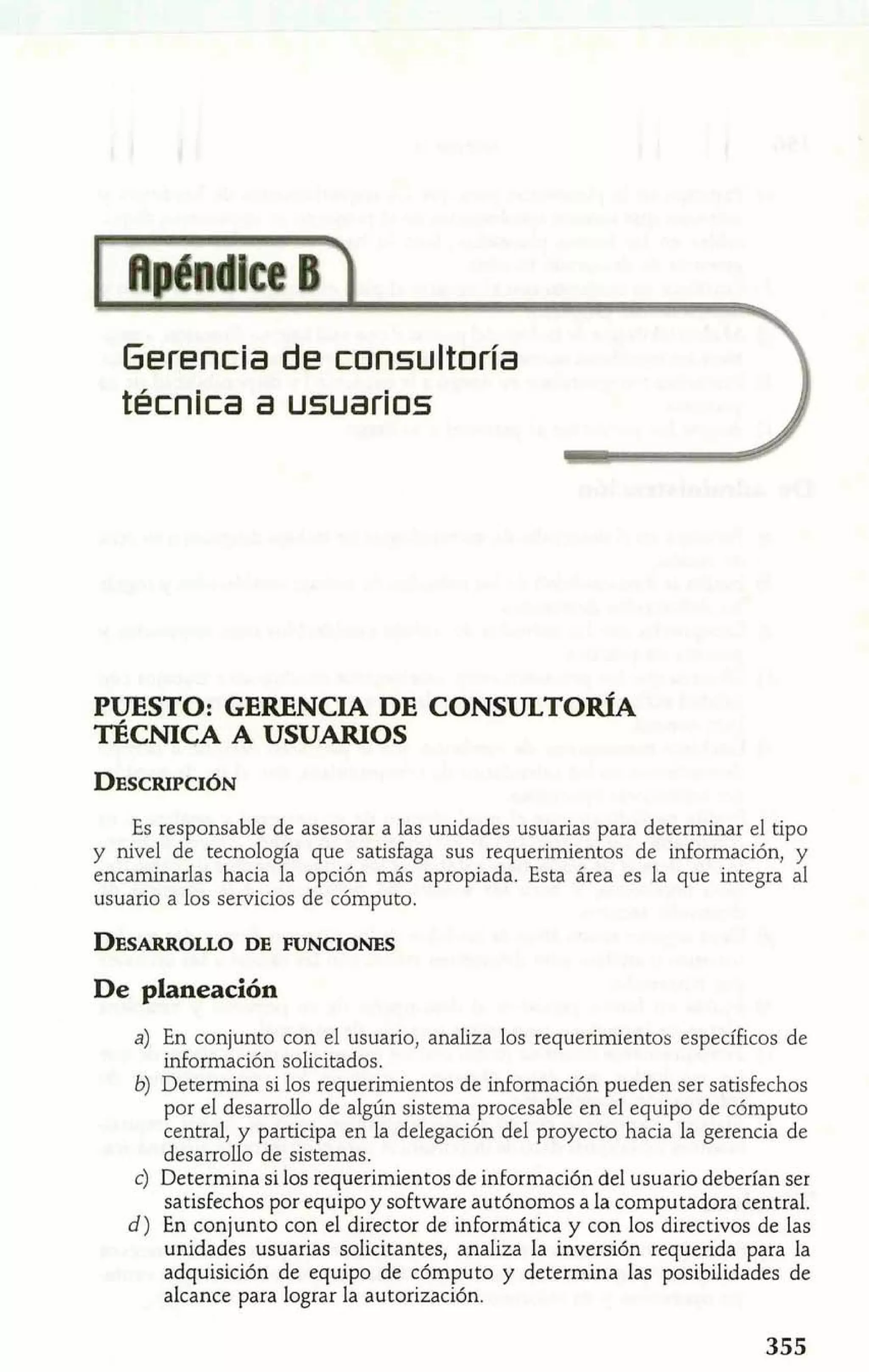 Gerencia de consultoría 
técnica a usuarios 
PUESTO: GERENCIA DE CONSULTOR~A 
TÉCNICA A USUARIOS 
Es responsable de asesorar a las unidades usuarias para determinar el tipo 
y nivel de tecnología que satisfaga sus requerimientos de información, y 
encaminarlas hacia la opción más apropiada. Esta área es la que integra al 
usuario a los servicios de cómputo. 
DESARROLDEL OFU NCIONES 
De planeación 
a) En conjunto con el usuario, analiza los requerimientos específicos de 
información solicitados. 
6) Determina si los requerimientos de información pueden ser satisfechos 
por el desarrollo de algún sistema procesable en el equipo de cómputo 
central, y participa en la delegación del proyecto hacia la gerencia de 
desarrollo de sistemas. 
e) Determina si los requerimientos de información del usuario deberían ser 
satisfechos por equipo y software autónomos a la computadora central. 
d) En conjunto con el director de informática y con los directivos de las 
unidades usuarias solicitantes, analiza la inversión requerida para la 
adquisición de equipo de cómputo y determina las posibilidades de 
alcance para lograr la autorización. 
 