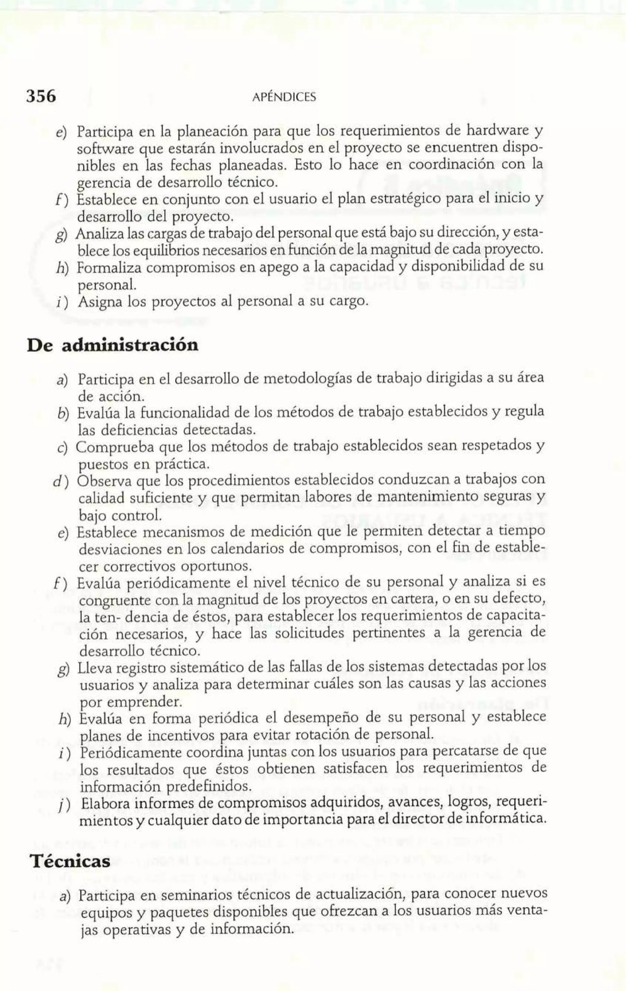 e) Participa en la planeación para que los requerimientos de hardware y 
sokware que estarán involucrados en el proyecto se encuentren dispo-nibles 
en las fechas planeadas. Esto lo hace en coordinación con la 
gerencia de desarrollo técnico. 
f) Establece en conjunto con el usuario el plan estratégico para el inicio y 
desarrollo del proyecto. 
g) Analiza las cargas de trabajo del personal que está bajo su dirección, y esta-blece 
los equilibrios necesarios en función de la magnitud de cada proyecto. 
h) Formaliza compromisos en apego a la capacidad y disponibilidad de su 
personal. 
i) Asigna los proyectos al personal a su cargo. 
De administración 
a) Participa en el desarrollo de metodologías de trabajo dirigidas a su área 
de acción. 
b) Evalúa la funcionalidad de los métodos de trabajo establecidos y regula 
las deficiencias detectadas. 
c) Comprueba que los métodos de trabajo establecidos sean respetados y 
puestos en práctica. 
d) Observa que los procedimientos establecidos conduzcan a trabajos con 
calidad suficiente y que permitan labores de mantenimiento seguras y 
bajo control. 
e) Establece mecanismos de medición que le permiten detectar a tiempo 
desviaciones en los calendarios de compromisos, con el fin de estable-cer 
correctivos oportunos. 
E) Evalúa periódicamente el nivel técnico de su personal y analiza si es 
congruente con la magnitud de los proyectos en cartera, o en su defecto, 
la ten- dencia de éstos, para establecer los requerimientos de capacita-ción 
necesarios, y hace las solicitudes pertinentes a la gerencia de 
desarrollo técnico. 
g) Lleva registro sistemático de las fallas de los sistemas detectadas por los 
usuarios y analiza para determinar cuáles son las causas y las acciones 
por emprender. 
h) Evalúa en forma periódica el desempeño de su personal y establece 
planes de incentivos para evitar rotación de personal. 
i) Periódicamente coordina juntas con los usuarios para percatarse de que 
los resultados que éstos obtienen satisfacen los requerimientos de 
información predehdos. 
j) Elabora informes de compromisos adquiridos, avances, logros, requeri-mientos 
y cualquier dato de importancia para el director de informática. 
Técnicas 
a) Participa en seminarios técnicos de actualización, para conocer nuevos 
equipos y paquetes disponibles que ofrezcan a los usuarios más venta-jas 
operativas y de información. 
 