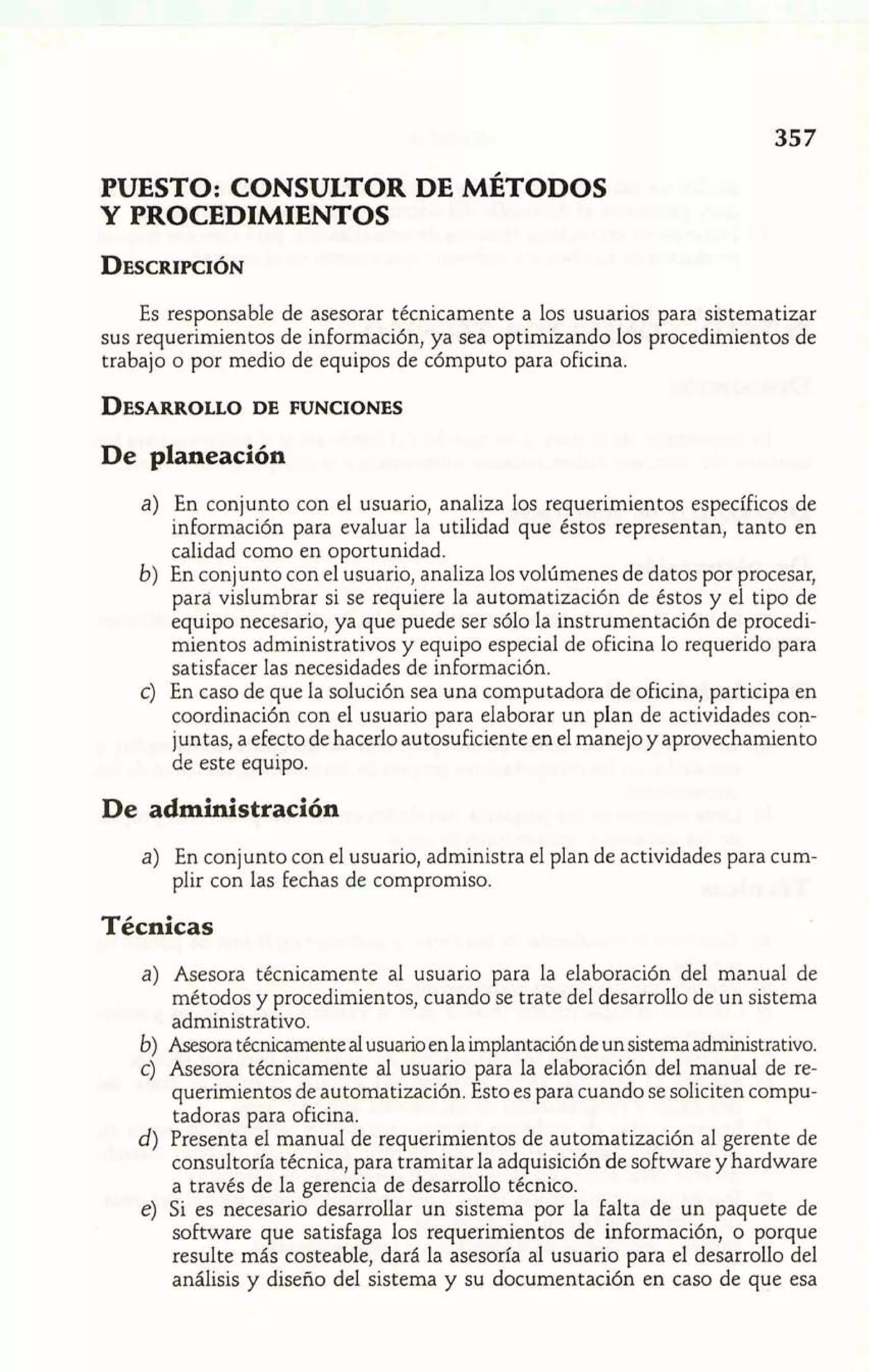 PUESTO: CONSULTOR DE MÉTODOS 
Y PROCEDIMIENTOS 
Es responsable de asesorar técnicamente a los usuarios para sistematizar 
sus requerimientos de información, ya sea optimizando los procedimientos de 
trabajo o por medio de equipos de cómputo para oficina. 
De planeación 
a) En conjunto con el usuario, analiza los requerimientos específicos de 
información para evaluar la utilidad que éstos representan, tanto en 
calidad como en oportunidad. 
b) En conjunto con el usuario, analiza los volúmenes de datos por procesar, 
para vislumbrar si se requiere la automatización de éstos y el tipo de 
equipo necesario, ya que puede ser sólo la instrumentación de procedi-mientos 
administrativos y equipo especial de oficina lo requerido para 
satisfacer las necesidades de información. 
c) En caso de que la solución sea una computadora de oficina, participa en 
coordinación con el usuario para elaborar un plan de actividades con-juntas, 
a efecto de hacerlo autosuficiente en el manejo y aprovechamiento 
de este equipo. 
De administración 
a) En conjunto con el usuario, administra el plan de actividades para cum-plir 
con las fechas de compromiso. 
Técnicas 
a) Asesora técnicamente al usuario para la elaboración del manual de 
métodos y procedimientos, cuando se trate del desarrollo de un sistema 
administrativo. 
b) Asesora técnicamente al usuario en la implantación de un sistema administrativo. 
c) Asesora técnicamente al usuario para la elaboración del manual de re-querimientos 
de automatización. Esto es para cuando se soliciten compu-tadora~ 
p ara oficina. 
d) Presenta el manual de requerimientos de automatización al gerente de 
consultoría técnica, para tramitar la adquisición de software y hardware 
a través de la gerencia de desarrollo técnico. 
e) Si es necesario desarrollar un sistema por la falta de un paquete de 
software que satisfaga los requerimientos de información, o porque 
resulte más costeable, dará la asesoría al usuario para el desarrollo del 
análisis y diseño del sistema y su documentación en caso de que esa 
 