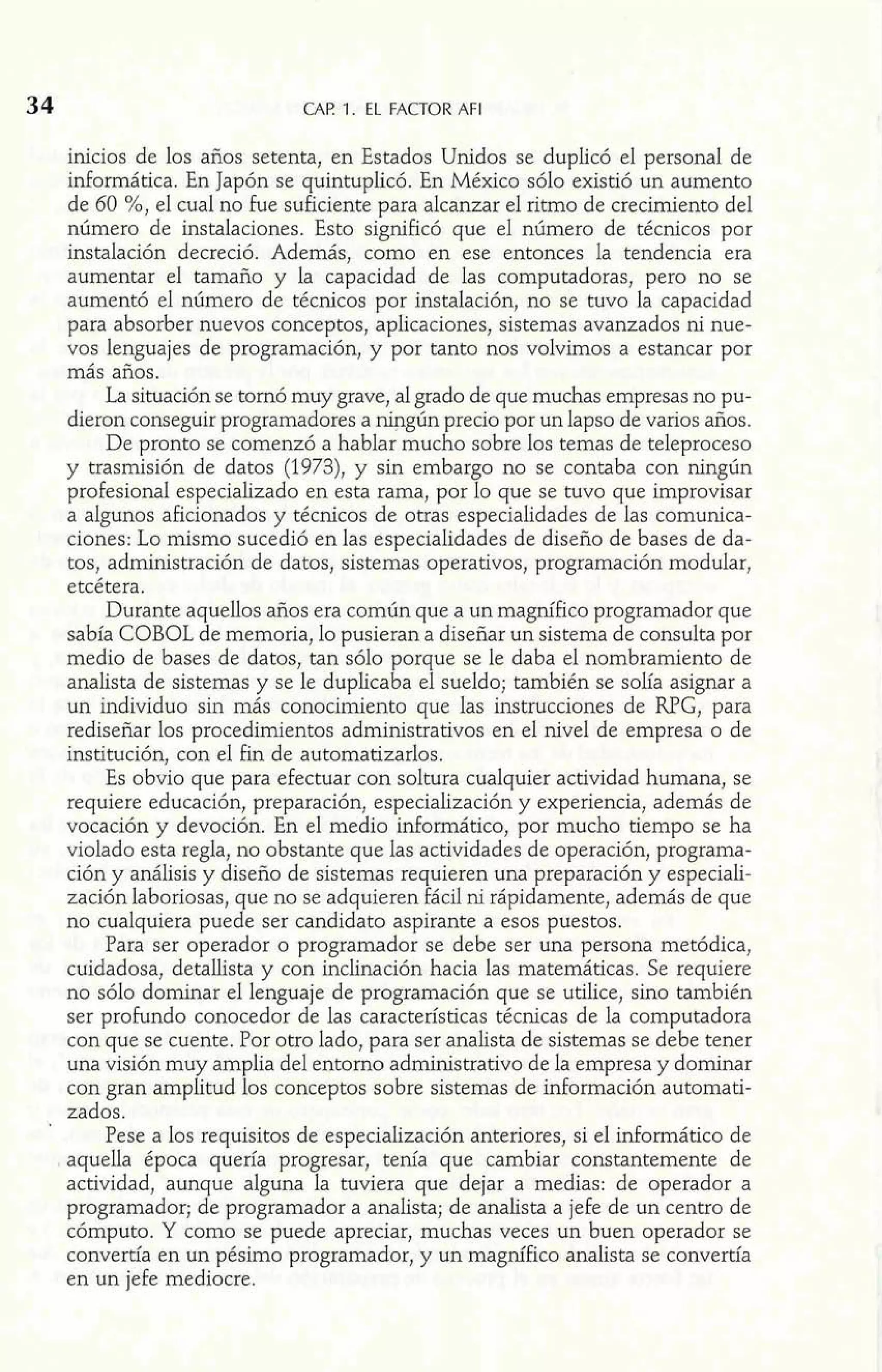 34 CAF! 1. EL FACTOR AFI 
inicios de los años setenta, en Estados Unidos se duplicó el personal de 
informática. En Japón se quintuplicó. En México sólo existió un aumento 
de 60 %, el cual no fue suficiente para alcanzar el ritmo de crecimiento del 
número de instalaciones. Esto significó que el número de técnicos por 
instalación decreció. Además, como en ese entonces la tendencia era 
aumentar el tamaño y la capacidad de las computadoras, pero no se 
aumentó el número de técnicos por instalación, no se tuvo la capacidad 
para absorber nuevos conceptos, aplicaciones, sistemas avanzados ni nue-vos 
lenguajes de programación, y por tanto nos volvimos a estancar por 
más años. 
La situación se tomó muy grave, al grado de que muchas empresas no pu-dieron 
conseguir programadores a ningún precio por un lapso de varios años. 
De pronto se comenzó a hablar mucho sobre los temas de teleproceso 
y trasmisión de datos (1973), y sin embargo no se contaba con ningún 
profesional especializado en esta rama, por lo que se tuvo que improvisar 
a algunos aficionados y técnicos de otras especialidades de las comunica-ciones: 
Lo mismo sucedió en las especialidades de diseño de bases de da-tos, 
administración de datos, sistemas operativos, programación modular, 
etcétera. 
Durante aquellos años era común que a un magnífico programador que 
sabía COBOL de memoria, lo pusieran a diseñar un sistema de consulta por 
medio de bases de datos, tan sólo porque se le daba el nombramiento de 
analista de sistemas y se le duplicaba el sueldo; también se solía asignar a 
un individuo sin más conocimiento que Ias instrucciones de RPG, para 
rediseñar los procedimientos administrativos en el nivel de empresa o de 
institución, con el fin de automatizarlos. 
Es obvio que para efectuar con soltura cualquier actividad humana, se 
requiere educación, preparación, especialización y experiencia, además de 
vocación y devoción. En el medio informático, por mucho tiempo se ha 
violado esta regla, no obstante que las actividades de operación, programa-ción 
y análisis y diseño de sistemas requieren una preparación y especiali-zación 
laboriosas, que no se adquieren fácil ni rápidamente, además de que 
no cualquiera puede ser candidato aspirante a esos puestos. 
Para ser operador o programador se debe ser una persona metódica, 
cuidadosa, detallista y con inclinación hacia las matemáticas. Se requiere 
no sólo dominar el lenguaje de programación que se utilice, sino también 
ser prohndo conocedor de las características técnicas de la computadora 
con que se cuente. Por otro lado, para ser analista de sistemas se debe tener 
una visión muy amplia del entomo administrativo de la empresa y dominar 
con gran amplitud los conceptos sobre sistemas de información automati-zados. 
Pese a los requisitos de especialización anteriores, si el informático de 
aquella época quería progresar, tenía que cambiar constantemente de 
actividad, aunque alguna la tuviera que dejar a medias: de operador a 
programador; de programador a analista; de analista a jefe de un centro de 
cómputo. Y como se puede apreciar, muchas veces un buen operador se 
convertía en un pésimo programador, y un magnífico analista se convertía 
en un jefe mediocre. 
 