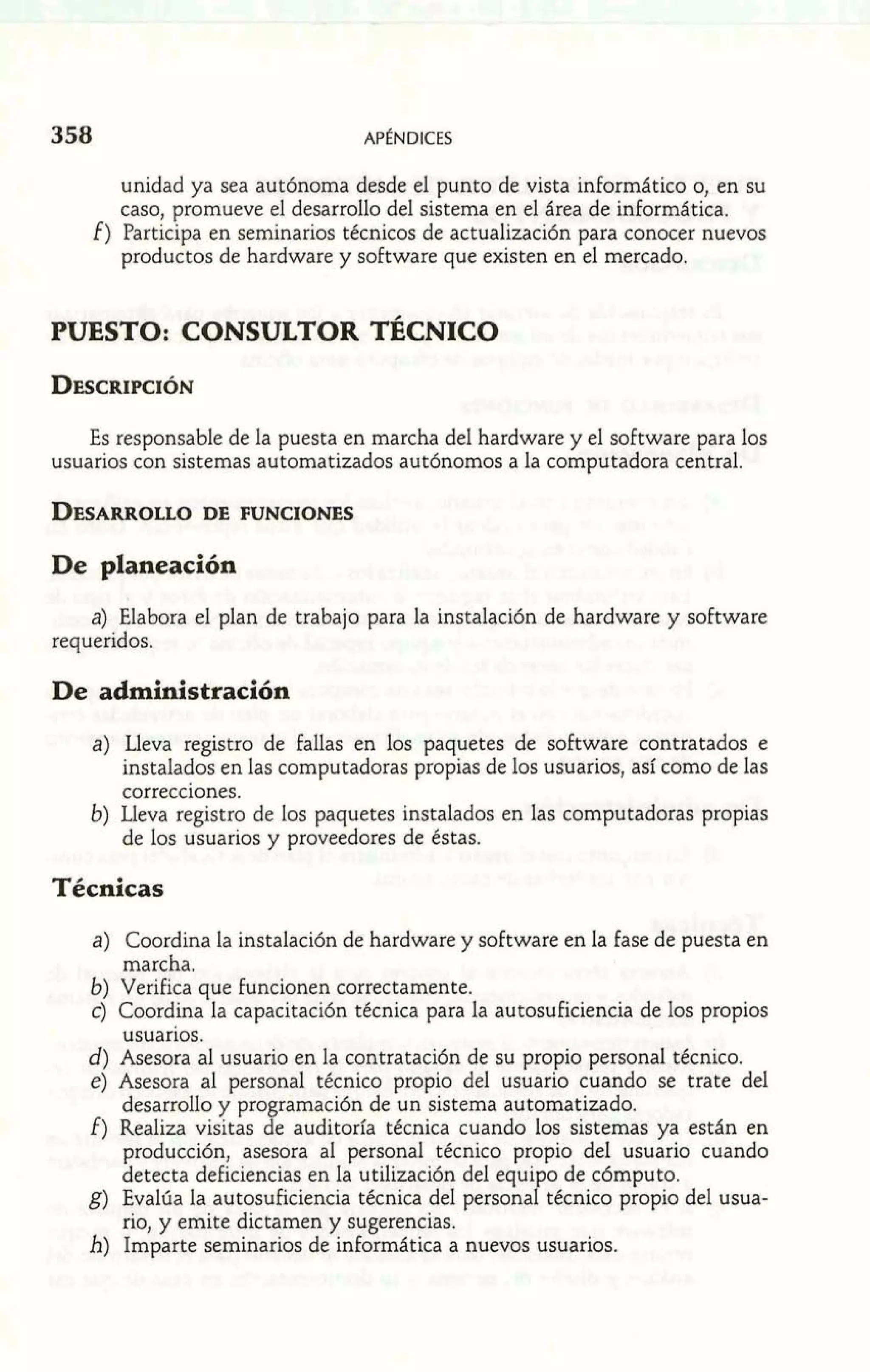 unidad ya sea autónoma desde el punto de vista inforrnático o, en su 
caso, promueve el desarrollo del sistema en el área de informática. 
f ) Participa en seminarios técnicos de actualización para conocer nuevos 
productos de hardware y software que existen en el mercado. 
PUESTO: CONSULTOR TÉCNICO 
Es responsable de la puesta en marcha del hardware y el software para los 
usuarios con sistemas automatizados autónomos a la computadora central. 
De planeación 
a) Elabora el plan de trabajo para la instalación de hardware y software 
requeridos. 
De administración 
a) Lleva registro de fallas en los paquetes de software contratados e 
instalados en las computadoras propias de los usuarios, así como de las 
correcciones. 
b) Lleva registro de los paquetes instalados en las computadoras propias 
de los usuarios y proveedores de éstas. 
Técnicas 
a) Coordina la instalación de hardware y software en la fase de puesta en 
marcha. 
b) Verifica que funcionen correctamente. 
c) Coordina la capacitación técnica para la autosuficiencia de los propios 
usuarios. 
d) Asesora al usuario en la contratación de su propio personal técnico. 
e) Asesora al personal técnico propio del usuario cuando se trate del 
desarrollo y programación de un sistema automatizado. 
f) Realiza visitas de auditoría técnica cuando los sistemas ya están en 
producción, asesora al personal técnico propio del usuario cuando 
detecta deficiencias en la utilización del equipo de cómputo. 
g) Evalúa la autosuficiencia técnica del personal técnico propio del usua-rio, 
y emite dictamen y sugerencias. 
h) Imparte seminarios de informática a nuevos usuarios. 
 