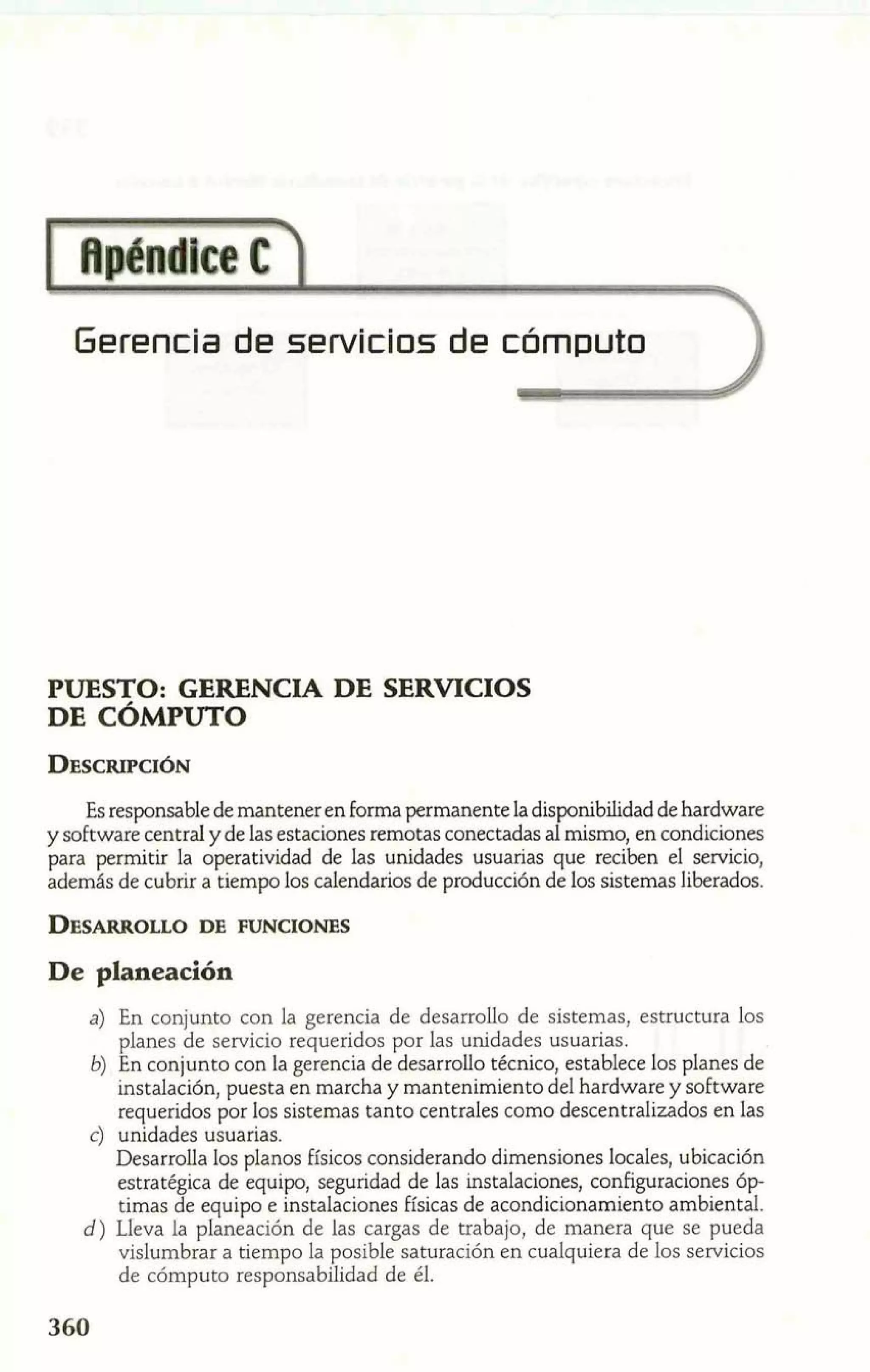 Gerencia de servicios de cómputo 
PUESTO: GERENCIA DE SERVICIOS 
DE CÓMPUTO 
Es responsable de mantener en forma permanente la disponibilidad de hardware 
y software central y de las estaciones remotas conectadas al mismo, en condiciones 
para permitir la operatividad de las unidades usuarias que reciben el servicio, 
además de cubrir a tiempo los calendarios de producción de los sistemas liberados. 
De planeación 
a) En conjunto con la gerencia de desarrollo de sistemas, estructura los 
planes de servicio requeridos por las unidades usuarias. 
b) En conjunto con la gerencia de desarrollo técnico, establece los planes de 
instalación, puesta en marcha y mantenimiento del hardware y software 
requeridos por los sistemas tanto centrales como descentralizados en las 
c) unidades usuarias. 
Desarrolla los planos Físicos considerando dimensiones locales, ubicación 
estratégica de equipo, seguridad de las instalaciones, configuraciones óp-timas 
de equipo e instalaciones físicas de acondicionamiento ambiental. 
d) Lleva la planeación de las cargas de trabajo, de manera que se pueda 
vislumbrar a tiempo la posible saturación en cualquiera de los servicios 
de cómputo responsabilidad de él. 
 