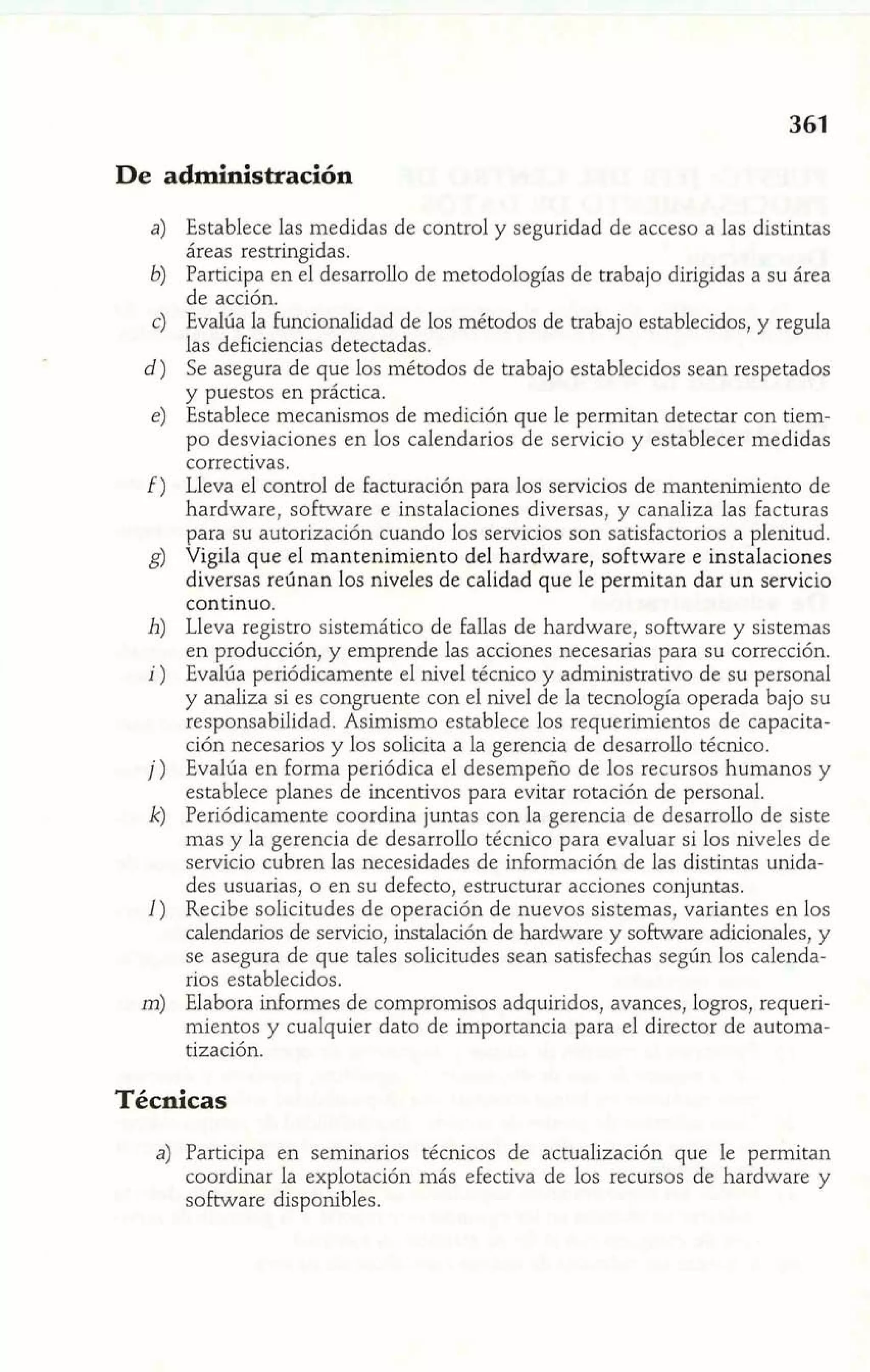 De administración 
Establece las medidas de control y seguridad de acceso a las distintas 
áreas restringidas. 
Participa en el desarrollo de metodologías de trabajo dirigidas a su área 
de acción. 
Evalúa la funcionalidad de los métodos de trabajo establecidos, y regula 
las deficiencias detectadas. 
Se asegura de que los métodos de trabajo establecidos sean respetados 
y puestos en práctica. 
Establece mecanismos de medición que le permitan detectar con tiem-po 
desviaciones en los calendarios de servicio y establecer medidas 
correctivas. 
Lleva el control de facturación para los servicios de mantenimiento de 
hardware, software e instalaciones diversas, y canaliza las facturas 
para su autorización cuando los servicios son satisfactorios a plenitud. 
Vigila que el mantenimiento del hardware, software e instalaciones 
diversas reúnan los niveles de calidad que le permitan dar un servicio 
continuo. 
Lleva registro sistemático de fallas de hardware, software y sistemas 
en producción, y emprende las acciones necesarias para su corrección. 
Evalúa periódicamente el nivel técnico y administrativo de su personal 
y analiza si es congruente con el nivel de la tecnología operada bajo su 
responsabilidad. Asimismo establece los requerimientos de capacita-ción 
necesarios y los solicita a la gerencia de desarrollo técnico. 
Evalúa en forma eriódica el desempeño de los recursos humanos y 
establece planes cef incentivos para evitar rotación de personal. 
Periódicamente coordina juntas con la gerencia de desarrollo de siste 
mas y la gerencia de desarrollo técnico para evaluar si los niveles de 
servicio cubren las necesidades de información de las distintas unida-des 
usuarias, o en su defecto, estructurar acciones conjuntas. 
Recibe solicitudes de operación de nuevos sistemas, variantes en los 
calendarios de servicio, instalación de hardware y software adicionales, y 
se asegura de que tales solicitudes sean satisfechas según los calenda-rios 
establecidos. 
Elabora informes de compromisos adquiridos, avances, logros, requeri-mientos 
y cualquier dato de importancia para el director de automa-tización. 
Técnicas 
a) Participa en seminarios técnicos de actualización que le permitan 
coordinar la explotación más efectiva de los recursos de hardware y 
software disponibles. 
 