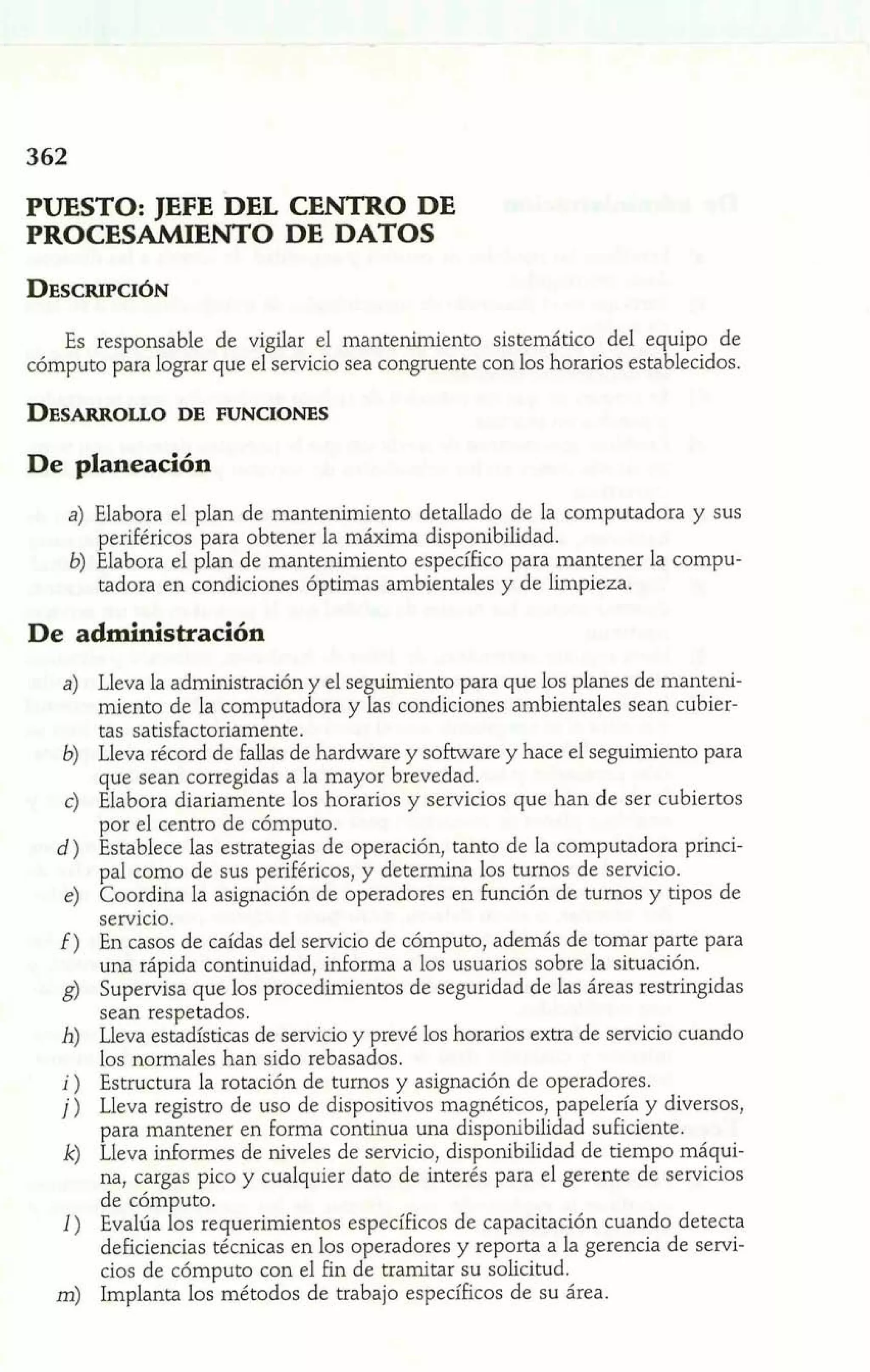 PUESTO: JEFE DEL CENTRO DE 
PROCESAMIENTO DE DATOS 
Es responsable de vigilar el mantenimiento sistemático del equipo de 
cómputo para lograr que el servicio sea congruente con los horarios establecidos. 
De planeación 
a) Elabora el plan de mantenimiento detallado de la computadora y sus 
periféricos para obtener la máxima disponibilidad. 
b) Elabora el plan de mantenimiento específico para mantener la compu-tadora 
en condiciones óptimas ambientales y de limpieza. 
De administración 
Lleva la administración y el seguimiento para que los planes de manteni-miento 
de la computadora y las condiciones ambientales sean cubier-tas 
satisfactoriamente. 
Lleva récord de fallas de hardware y software y hace el seguimiento para 
que sean corregidas a la mayor brevedad. 
Elabora diariamente los horarios y servicios que han de ser cubiertos 
por el centro de cómputo. 
Establece las estrategias de operación, tanto de la computadora princi-pal 
como de sus periféricos, y determina los turnos de servicio. 
Coordina la asignación de operadores en función de turnos y tipos de 
servicio. 
En casos de caídas del servicio de cómputo, además de tomar parte para 
una rápida continuidad, informa a los usuarios sobre la situación. 
Supervisa que los procedimientos de seguridad de las áreas restringidas 
sean respetados. 
Lleva estadísticas de servicio y prevé los horarios extra de servicio cuando 
los normales han sido rebasados. 
Estructura la rotación de turnos y asignación de operadores. 
Lleva registro de uso de dispositivos magnéticos, papelería y diversos, 
para mantener en forma continua una disponibilidad suficiente. 
Lleva informes de niveles de servicio, disponibilidad de tiempo máqui-na, 
cargas pico y cualquier dato de interés para el gerente de servicios 
de cómputo. 
Evalúa los requerimientos específicos de capacitación cuando detecta 
deficiencias técnicas en los operadores y reporta a la gerencia de servi-cios 
de cómputo con el fin de tramitar su solicitud. 
Implanta los métodos de trabajo específicos de su área. 
 