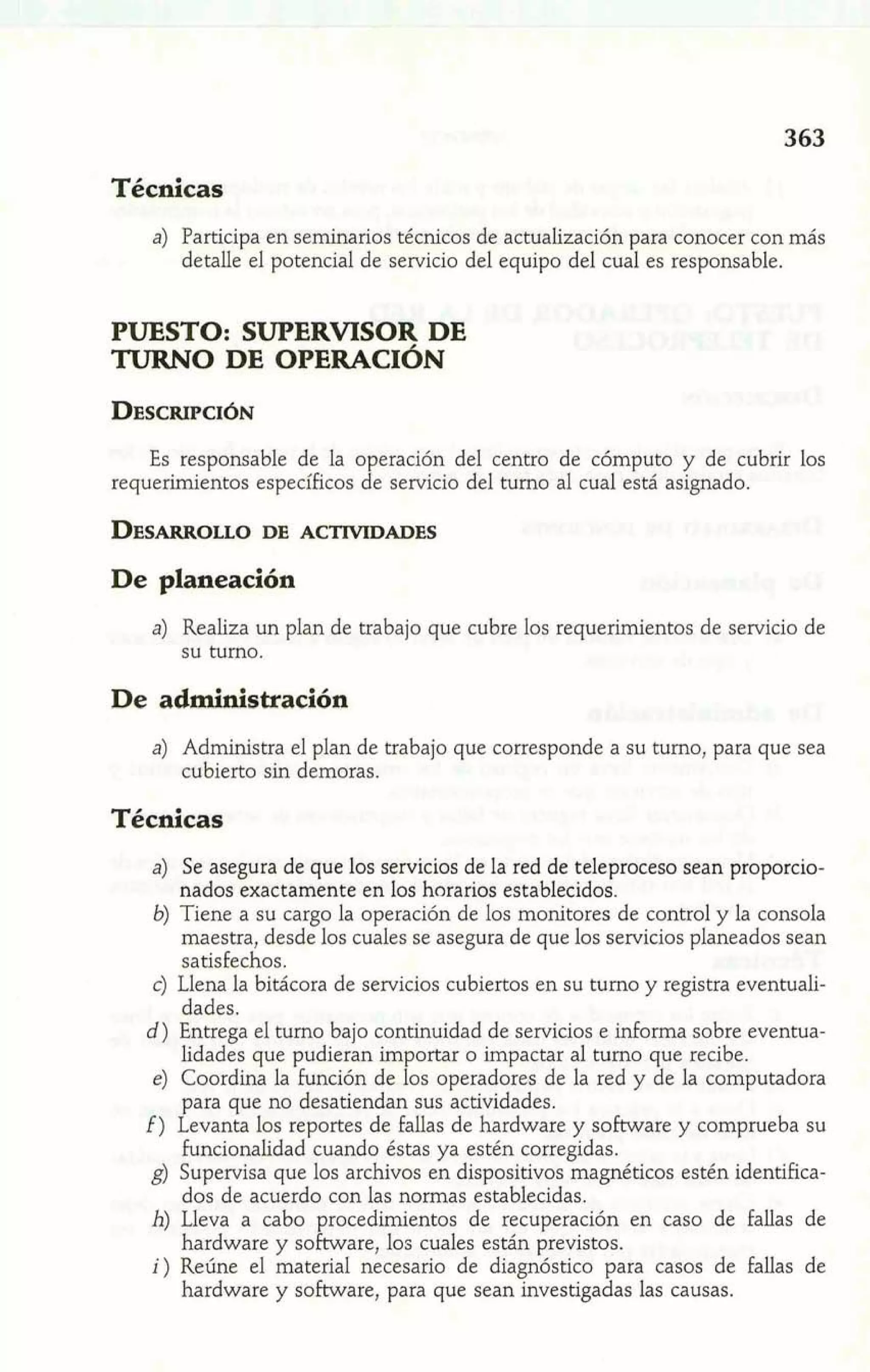 Técnicas 
a) Participa en seminarios técnicos de actualización para conocer con más 
detalle el potencial de servicio del equipo del cual es responsable. 
PUESTO: SUPERVISOR DE 
TURNO DE OPERACIÓN 
Es responsable de la operación del centro de cómputo y de cubrir los 
requerimientos específicos de servicio del turno al cual está asignado. 
De planeación 
a) Realiza un plan de trabajo que cubre 10s requerimientos de servicio de 
su turno. 
De administración 
a) Administra el plan de trabajo que corresponde a su turno, para que sea 
cubierto sin demoras. 
Técnicas 
a) Se asegura de que los servicios de la red de teleproceso sean proporcio-nados 
exactamente en los horarios establecidos. 
6) Tiene a su cargo la operación de los monitores de control y la consola 
maestra, desde los cuales se asegura de que los servicios planeados sean 
satisfechos. 
c) Llena la bitácora de servicios cubiertos en su turno y registra eventuali-dades. 
d) Entrega el turno bajo continuidad de servicios e informa sobre eventua-lidades 
que pudieran importar o impactar al turno que recibe. 
e) Coordina la función de los operadores de la red y de la computadora 
para que no desatiendan sus actividades. 
f) Levanta los reportes de fallas de hardware y software y comprueba su 
funcionalidad cuando éstas ya estén corregidas. 
g) Supervisa que los archivos en dispositivos magnéticos estén identifica-dos 
de acuerdo con las normas establecidas. 
h) Lleva a cabo procedimientos de recuperación en caso de fallas de 
hardware y software, los cuales están previstos. 
i) Reúne el material necesario de diagnóstico para casos de fallas de 
hardware y software, para que sean investigadas las causas. 
 