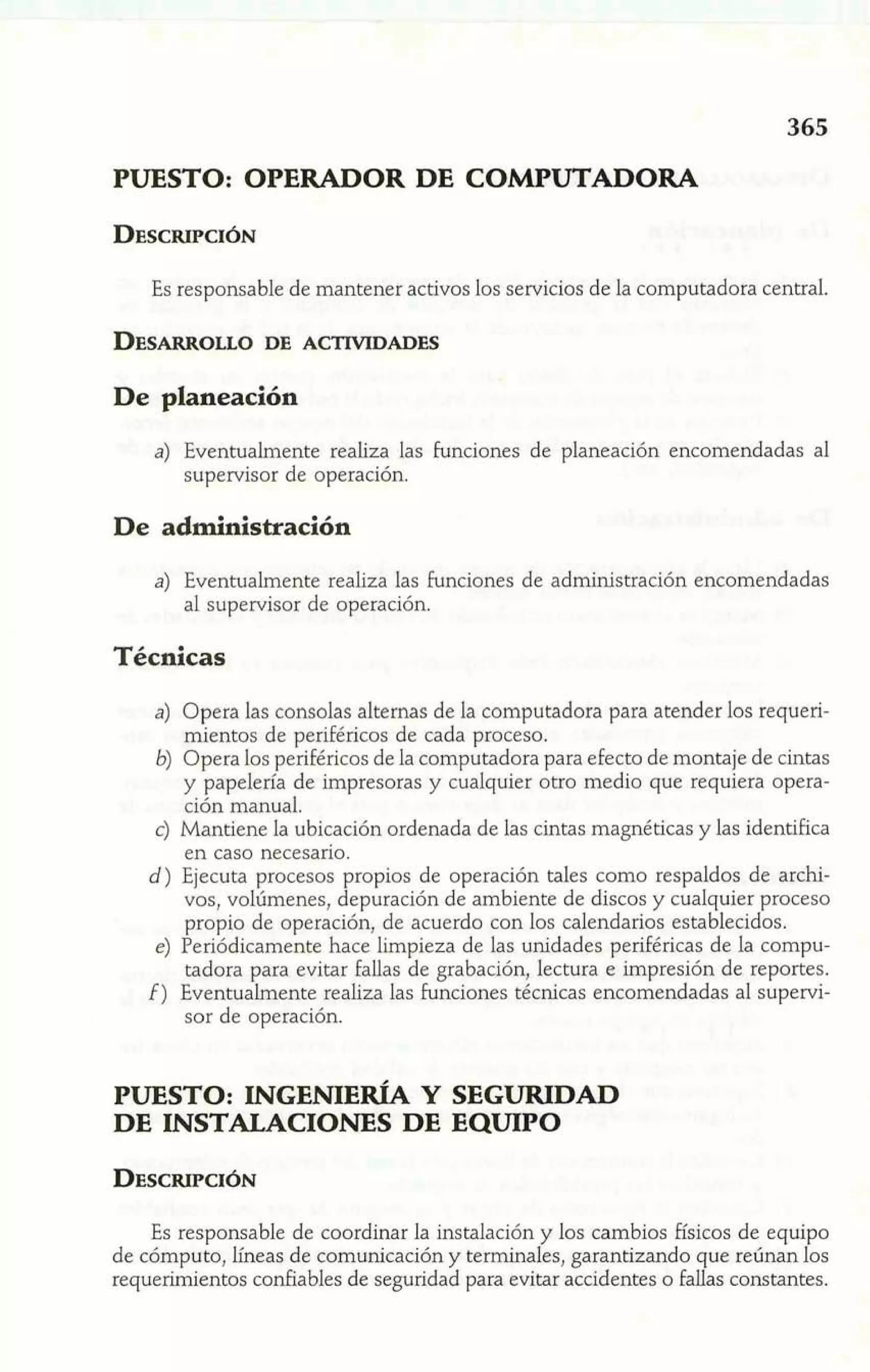 PUESTO: OPERADOR DE COMPUTADORA 
Es responsable de mantener activos los servicios de la computadora central. 
De planeación 
a) Eventualmente realiza las funciones de planeación encomendadas al 
supervisor de operación. 
De administración 
a) Eventualmente realiza las funciones de administración encomendadas 
al supervisor de operación. 
Técnicas 
a) Opera las consolas alternas de la computadora para atender los requeri-mientos 
de periféricos de cada proceso. 
6) Opera los periféricos de la computadora para efecto de montaje de cintas 
y papelería de impresoras y cualquier otro medio que requiera opera-ción 
manual. 
c) Mantiene la ubicación ordenada de las cintas magnéticas y las identifica 
en caso necesario. 
d) Ejecuta procesos propios de operación tales como respaldos de archi-vos, 
volúmenes, depuración de ambiente de discos y cualquier proceso 
propio de operación, de acuerdo con los calendarios establecidos. 
e) Periódicamente hace limpieza de las unidades periHricas de la compu-tadora 
para evitar fallas de grabación, lectura e impresión de reportes. 
f ) Eventualmente realiza las funciones técnicas encomendadas al supervi-sor 
de operación. 
PUESTO: INGENIERÍA Y SEGURIDAD 
DE INSTALACIONES DE EQUIPO 
Es responsable de coordinar la instalación y los cambios físicos de equipo 
de cómputo, líneas de comunicación y terminales, garantizando que reúnan los 
requerimientos corhables de seguridad para evitar accidentes o fallas constantes. 
 
