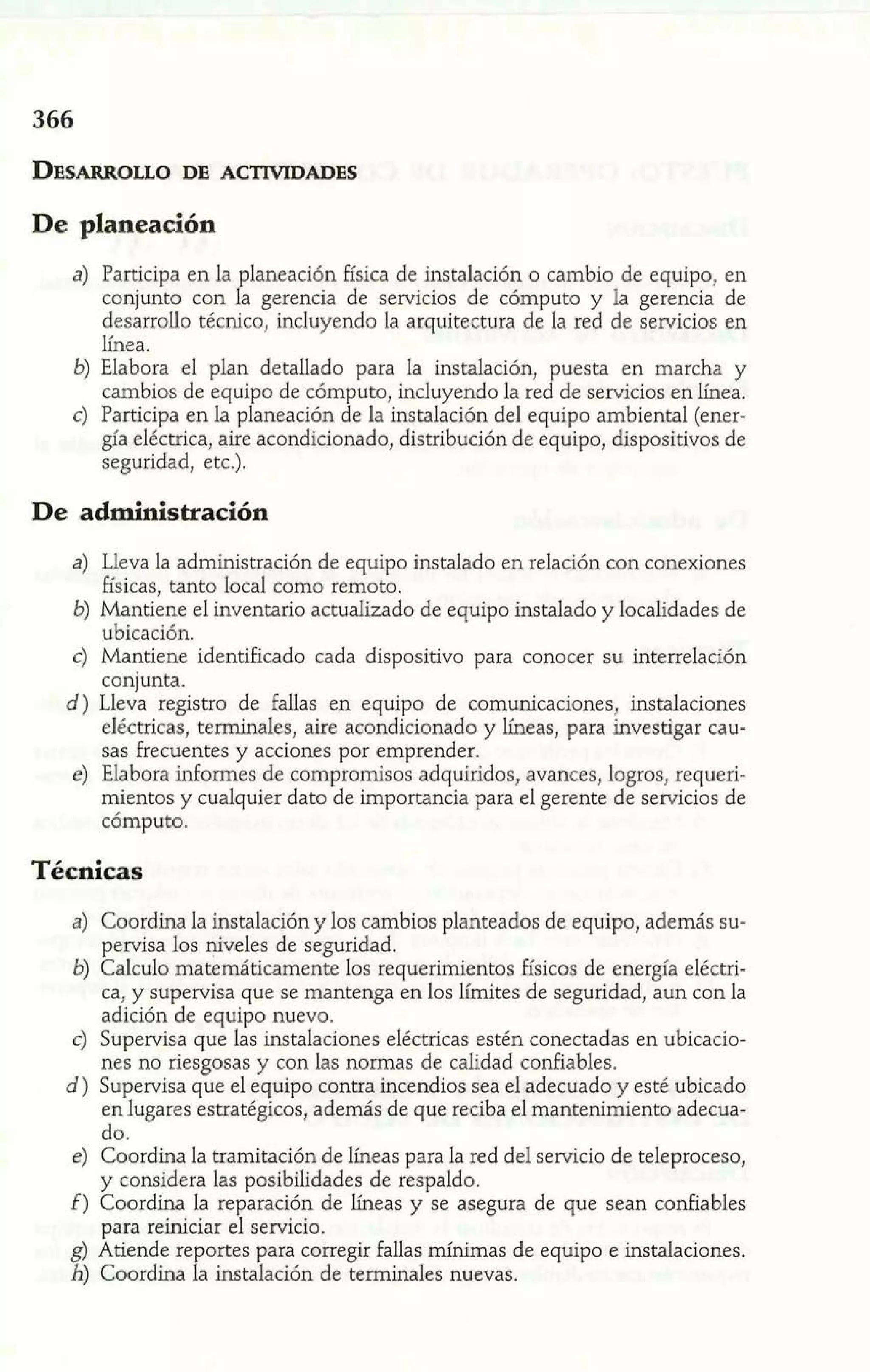 De planeación 
a) Participa en la planeación física de instalación o cambio de equipo, en 
conjunto con la gerencia de servicios de cómputo y la gerencia de 
desarrollo técnico, incluyendo la arquitectura de la red de servicios en 
línea. 
b) Elabora el plan detallado para la instalación, puesta en marcha y 
cambios de equipo de cómputo, incluyendo la red de servicios en línea. 
c) Participa en la planeación de la instalación del equipo ambiental (ener-gía 
eléctrica, aire acondicionado, distribución de equipo, dispositivos de 
seguridad, etc.). 
De administración 
a) Lleva la administración de equipo instalado en relación con conexiones 
físicas, tanto local como remoto. 
b) Mantiene el inventario actualizado de equipo instalado y localidades de 
ubicación. 
c) Mantiene identificado cada dispositivo para conocer su interrelación 
conjunta. 
d) Lleva registro de fallas en equipo de comunicaciones, instalaciones 
eléctricas, terminales, aire acondicionado y líneas, para investigar cau-sas 
frecuentes y acciones por emprender. 
e) Elabora informes de compromisos adquiridos, avances, logros, requeri-mientos 
y cualquier dato de importancia para el gerente de servicios de 
cómputo. 
Técnicas 
a) Coordina la instalación y los cambios planteados de equipo, además su-pervisa 
los niveles de seguridad. 
b) Calculo matemáticamente los requerimientos físicos de energía eléctri-ca, 
y supervisa que se mantenga en los límites de seguridad, aun con la 
adición de equipo nuevo. 
c) Supervisa que las instalaciones eléctricas estén conectadas en ubicacio-nes 
no riesgosas y con las normas de calidad confiables. 
d) Supervisa que el equipo contra incendios sea el adecuado y esté ubicado 
en lugares estratégicos, además de que reciba el mantenimiento adecua-do. 
e) Coordina la tramitación de líneas para la red del servicio de teleproceso, 
y considera las posibilidades de respaldo. 
f) Coordina la reparación de líneas y se asegura de que sean confiables 
para reiniciar el servicio. 
g) Atiende repones para corregir fallas mínimas de equipo e instalaciones. 
h) Coordina la instalación de terminales nuevas. 
 