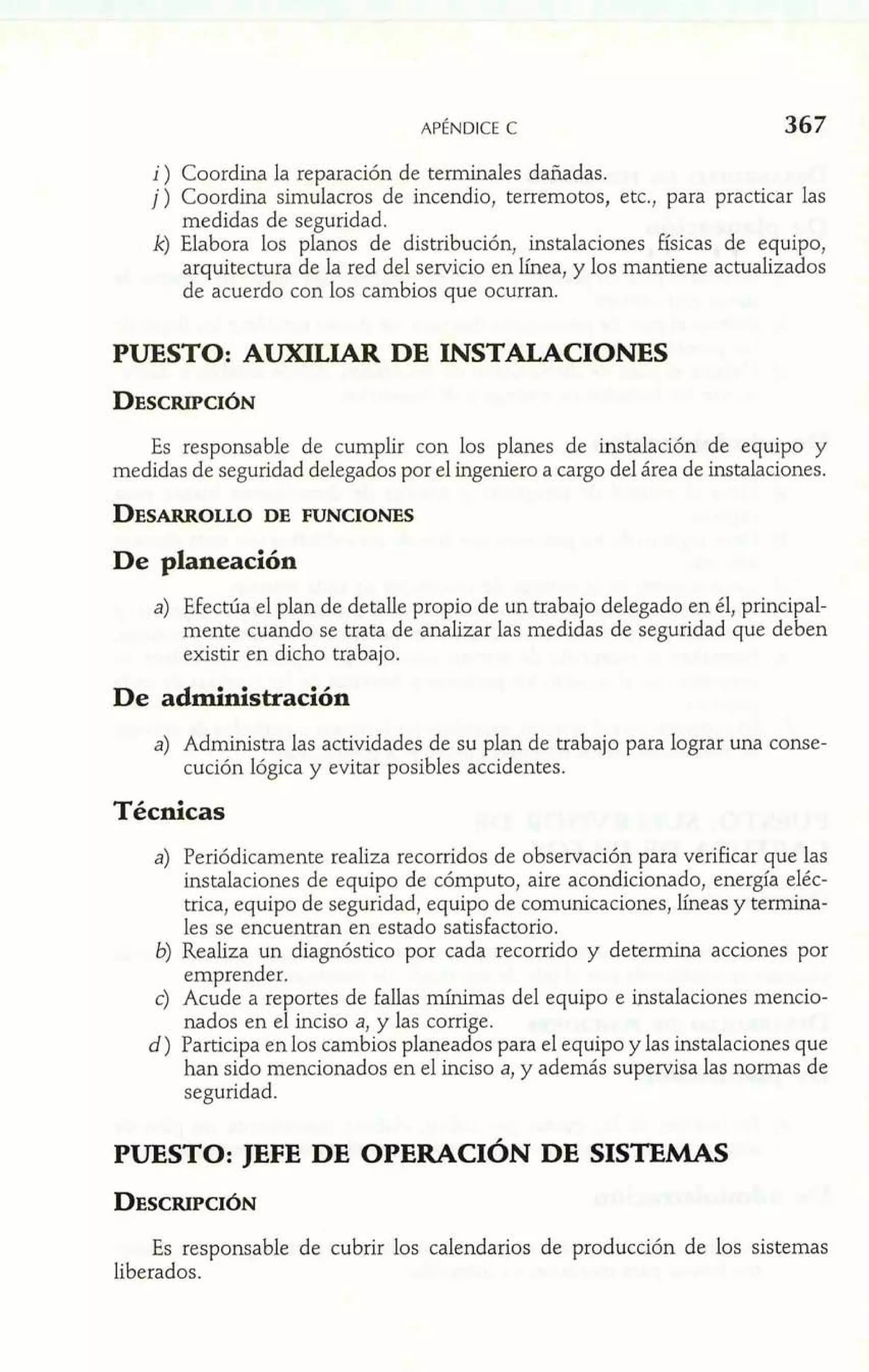 i ) Coordina la reparación de terminales dañadas. 
j) Coordina simulacros de incendio, terremotos, etc., para practicar las 
medidas de seguridad. 
k) Elabora los planos de distribución, instalaciones Físicas de equipo, 
arquitectura de la red del servicio en línea, y los mantiene actualizados 
de acuerdo con los cambios que ocurran. 
PUESTO: AUXILIAR DE INSTALACIONES 
Es responsable de cumplir con los planes de instalación de equipo y 
medidas de seguridad delegados por el ingeniero a cargo del área de instalaciones. 
a) Efectúa el plan de detalle propio de un trabajo delegado en él, principal-mente 
cuando se trata de analizar las medidas de seguridad que deben 
existir en dicho trabajo. 
De administración 
a) Administra las actividades de su plan de trabajo para lograr una conse-cución 
lógica y evitar posibles accidentes. 
Técnicas 
a) Periódicamente realiza recorridos de observación para verificar que las 
instalaciones de equipo de cómputo, aire acondicionado, energía eléc-trica, 
equipo de seguridad, equipo de comunicaciones, líneas y termina-les 
se encuentran en estado satisfactorio. 
6) Realiza un diagnóstico por cada recorrido y determina acciones por 
emprender. 
c) Acude a reportes de fallas mínimas del equipo e instalaciones mencio-nados 
en el inciso a, y las corrige. 
d) Participa en los cambios planeados para el equipo y las instalaciones que 
han sido mencionados en el inciso a, y además supervisa las normas de 
seguridad. 
PUESTO: JEFE DE OPERACIÓN DE SISTEMAS 
Es responsable de cubrir los calendarios de producción de los sistemas 
liberados. 
 