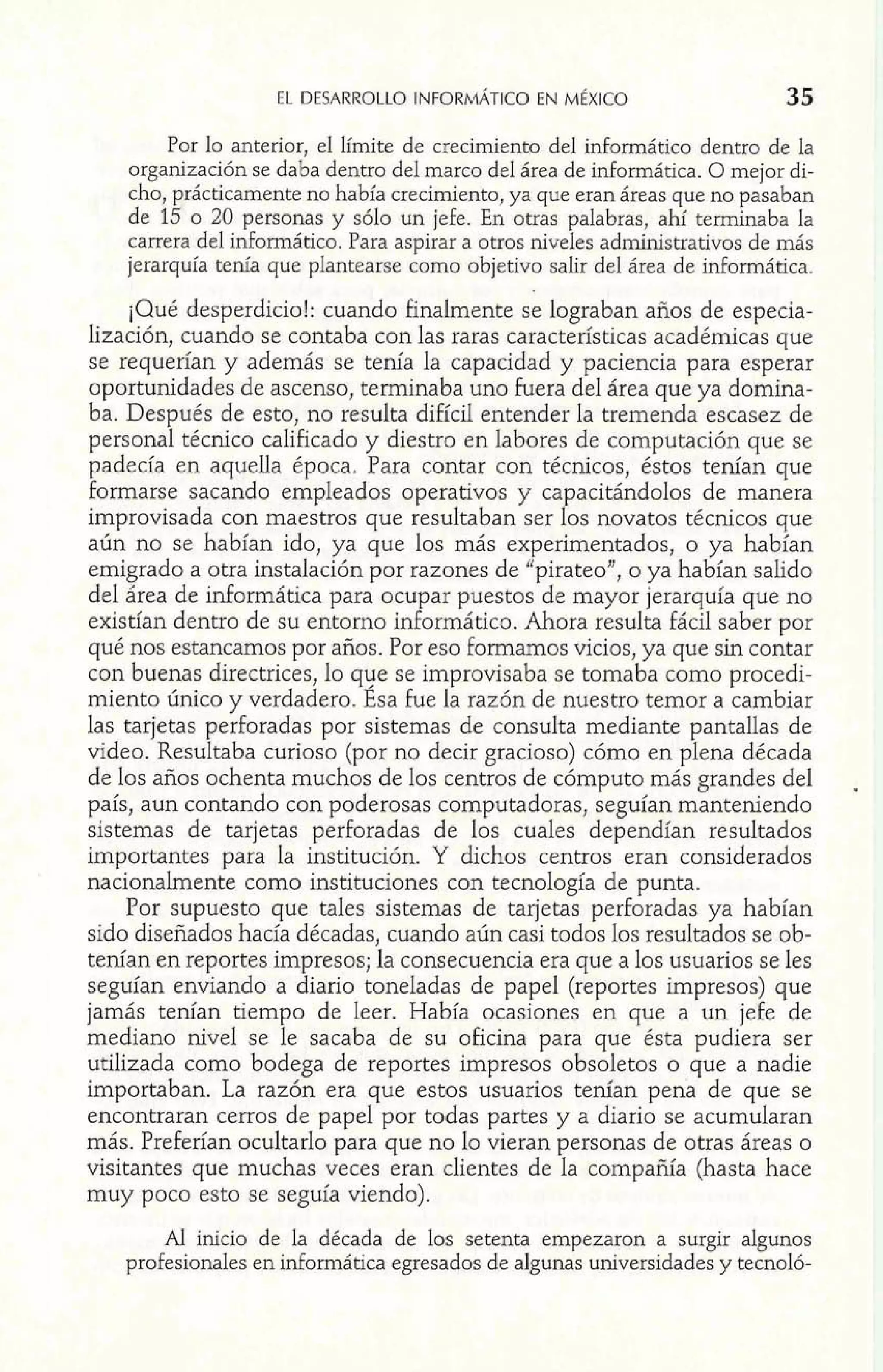 Por lo anterior, el límite de crecimiento del informático dentro de la 
organización se daba dentro del marco del área de informática. O mejor di-cho, 
prácticamente no había crecimiento, ya que eran áreas que no pasaban 
de 15 o 20 personas y sólo un jefe. En otras palabras, ahí terminaba la 
carrera del informático. Para aspirar a otros niveles administrativos de más 
jerarquía tenía que plantearse como objetivo salir del área de informática. 
¡Qué desperdicio!: cuando finalmente se lograban años de especia-lización, 
cuando se contaba con las raras características académicas que 
se requerían y además se tenía la capacidad y paciencia para esperar 
oportunidades de ascenso, terminaba uno fuera del área que ya domina-ba. 
Después de esto, no resulta difícil entender la tremenda escasez de 
personal técnico calificado y diestro en labores de computación que se 
padecía en aquella época. Para contar con técnicos, éstos tenían que 
formarse sacando empleados operativos y capacitándolos de manera 
improvisada con maestros que resultaban ser los novatos técnicos que 
aún no se habían ido, ya que los más experimentados, o ya habían 
emigrado a otra instalación por razones de "pirateo", o ya habían salido 
del área de informática para ocupar puestos de mayor jerarquía que no 
existían dentro de su entorno informático. Ahora resulta fácil saber por 
qué nos estancamos por años. Por eso formamos vicios, ya que sin contar 
con buenas directrices, lo que se improvisaba se tomaba como procedi-miento 
único y verdadero. Esa fue la razón de nuestro temor a cambiar 
las tarjetas perforadas por sistemas de consulta mediante pantallas de 
video. Resultaba curioso (por no decir gracioso) cómo en plena década 
de los años ochenta muchos de los centros de cómputo más grandes del - 
país, aun contando con poderosas computadoras, seguían manteniendo 
sistemas de tarjetas perforadas de los cuales dependían resultados 
importantes para la institución. Y dichos centros eran considerados 
nacionalmente como instituciones con tecnología de punta. 
Por supuesto que tales sistemas de tarjetas perforadas ya habían 
sido diseñados hacía décadas, cuando aún casi todos los resultados se ob-tenían 
en reportes impresos; la consecuencia era que a los usuarios se les 
seguían enviando a diario toneladas de papel (reportes impresos) que 
jamás tenían tiempo de leer. Había ocasiones en que a un jefe de 
mediano nivel se le sacaba de su oficina para que ésta pudiera ser 
utilizada como bodega de reportes impresos obsoletos o que a nadie 
importaban. La razón era que estos usuarios tenían pena de que se 
encontraran cerros de papel por todas partes y a diario se acumularan 
más. Preferían ocultarlo para que no lo vieran personas de otras áreas o 
visitantes que muchas veces eran clientes de la compañía (hasta hace 
muy poco esto se seguía viendo). 
Al inicio de la década de los setenta empezaron a surgir algunos 
profesionales en informática egresados de algunas universidades y tecnoló- 
 