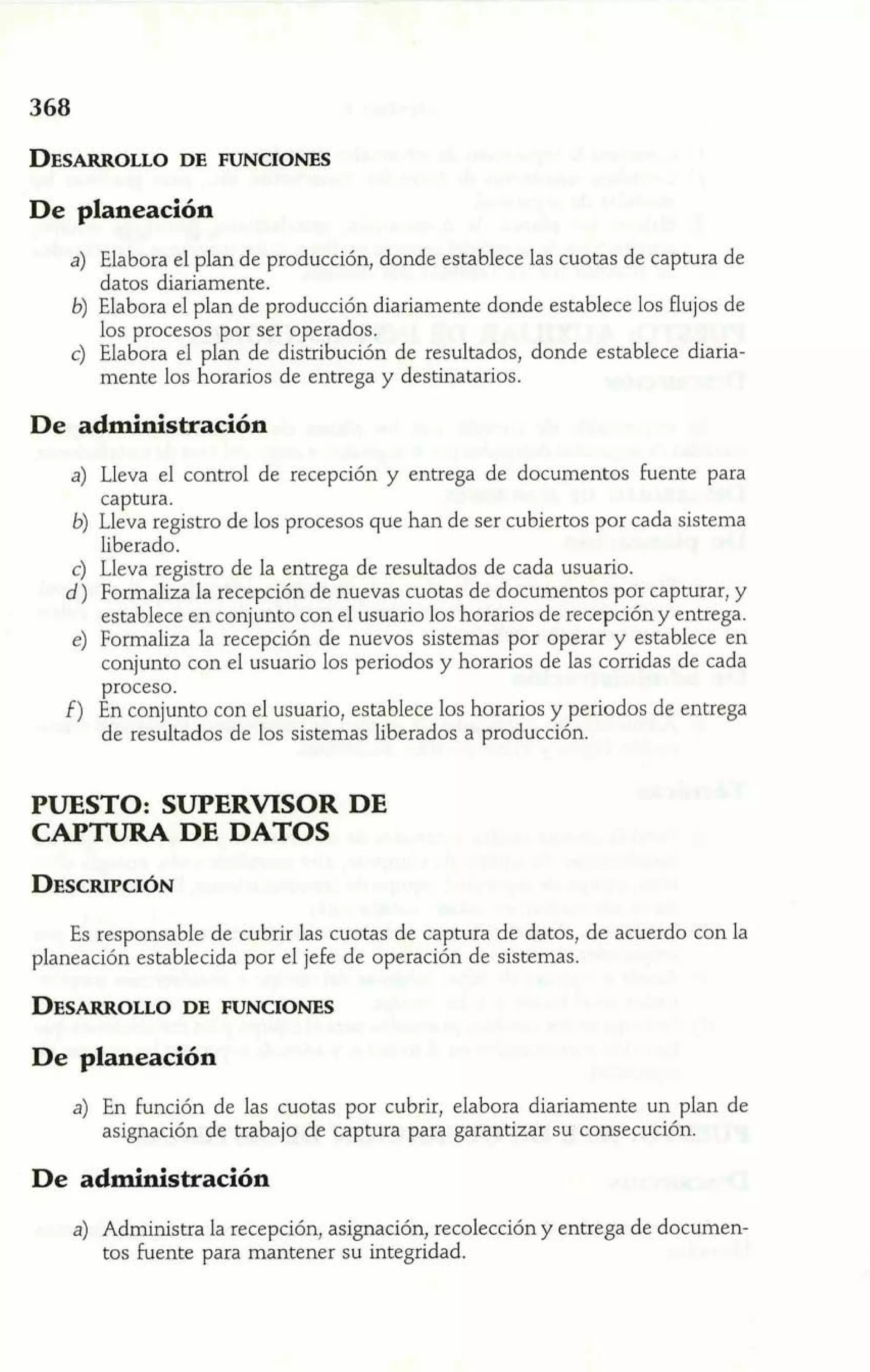 De planeación 
a) Elabora el plan de producción, donde establece las cuotas de captura de 
datos diariamente. 
6) Elabora el plan de producción diariamente donde establece los flujos de 
los procesos por ser operados. 
c) Elabora el plan de distribución de resultados, donde establece diaria-mente 
los horarios de entrega y destinatarios. 
De administración 
a) Lleva el control de recepción y entrega de documentos fuente para 
captura. 
6) Lleva registro de los procesos que han de ser cubiertos por cada sistema 
liberado. 
c) Lleva registro de la entrega de resultados de cada usuario. 
d) Formaliza la recepción de nuevas cuotas de documentos por capturar, y 
establece en conjunto con el usuario los horarios de recepción y entrega. 
e) Formaliza la recepción de nuevos sistemas por operar y establece en 
conjunto con el usuario los periodos y horarios de las corridas de cada 
proceso. 
f) En conjunto con el usuario, establece los horarios y periodos de entrega 
de resultados de los sistemas liberados a producción. 
PUESTO: SUPERVISOR DE 
CAPTURA DE DATOS 
Es responsable de cubrir las cuotas de captura de datos, de acuerdo con la 
planeación establecida por el jefe de operación de sistemas. 
De planeación 
a) En función de las cuotas por cubrir, elabora diariamente un plan de 
asignación de trabajo de captura para garantizar su consecución. 
De administración 
a) Administra la recepción, asignación, recolección y entrega de documen-tos 
fuente para mantener su integridad. 
 