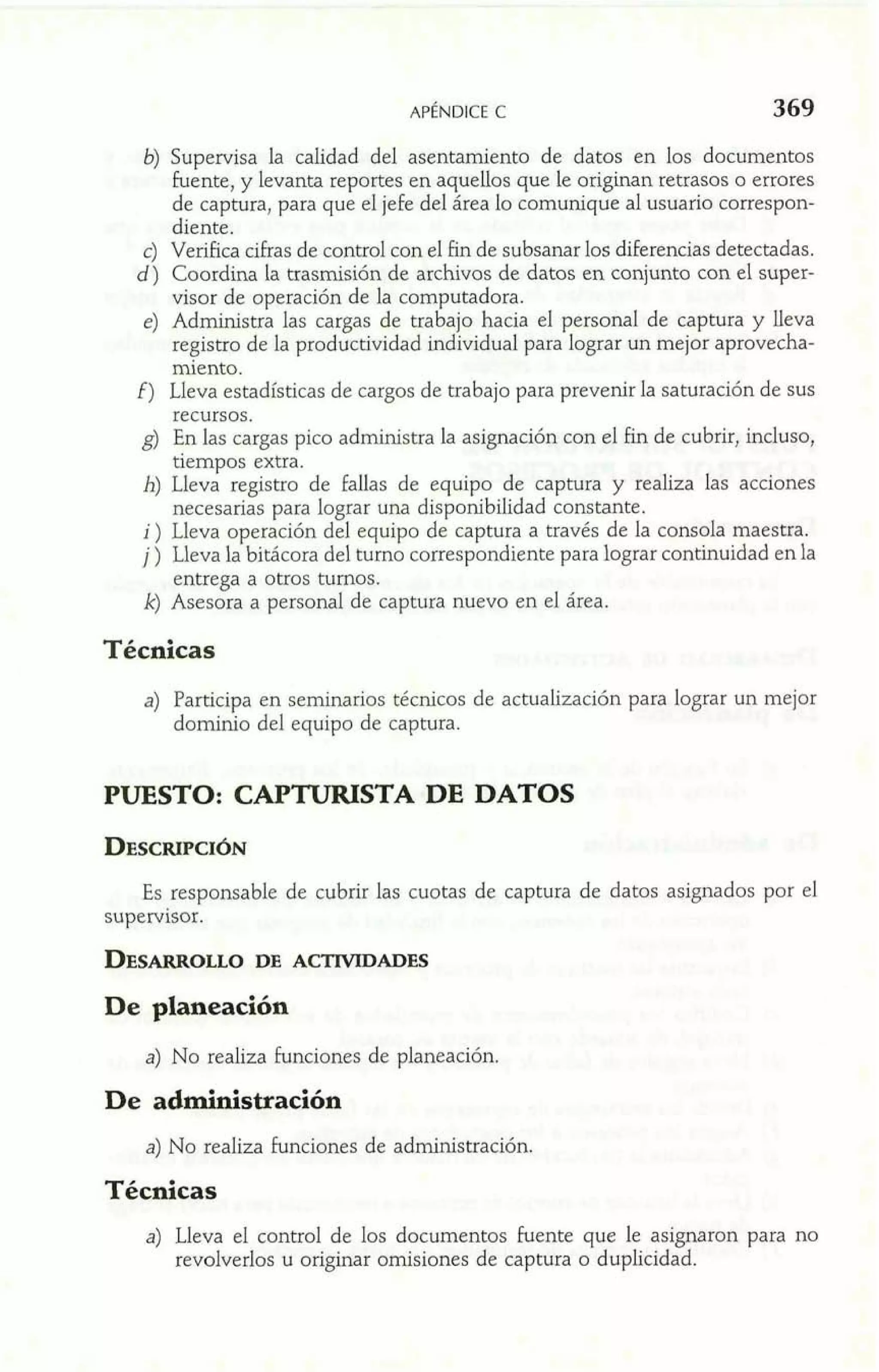 b) Supervisa la calidad del asentamiento de datos en los documentos 
fuente, y levanta reportes en aquellos que le originan retrasos o errores 
de captura, para que el jefe del área lo comunique al usuario correspon-diente. 
e) Verifica cifras de control con el fin de subsanar los diferencias detectadas. 
d) Coordina la trasmisión de archivos de datos en conjunto con e1 super-visor 
de ~~peraciódne la computadora. 
e) Administra las cargas de trabajo hacia el persona1 de captura y lleva 
registro de la productividad individual para lograr un mejor aprovecha-miento. 
f) Lleva estadísticas de cargos de trabajo para prevenir la saturación de sus 
recursos. 
g) En las cargas pico administra la asignación con el fin de cubrir, incluso, 
tiempos extra. 
h) Lleva registro de fallas de equipo de captura y realiza las acciones 
necesarias para lograr una disponibilidad constante. 
i) Lleva operación del equipo de captura a través de la consola maestra. 
j ) Lleva la bitácora del turno correspondiente para lograr continuidad en la 
entrega a otros turnos. 
k) Asesora a personal de captura nuevo en el área. 
Técnicas 
a) Participa en seminarios técnicos de actualización para lograr un mejor 
dominio del equipo de captura. 
PUESTO: CAPTURISTA DE DATOS 
Es responsable de cubrir las cuotas de captura de datos asignados por el 
supervisor. 
De planeación 
a) No realiza funciones de planeación. 
De administración 
a) No realiza funciones de administración. 
Técnicas 
a) Lleva el control de los documentos fuente que le asignaron para no 
revolverlos u originar omisiones de captura o duplicidad. 
 