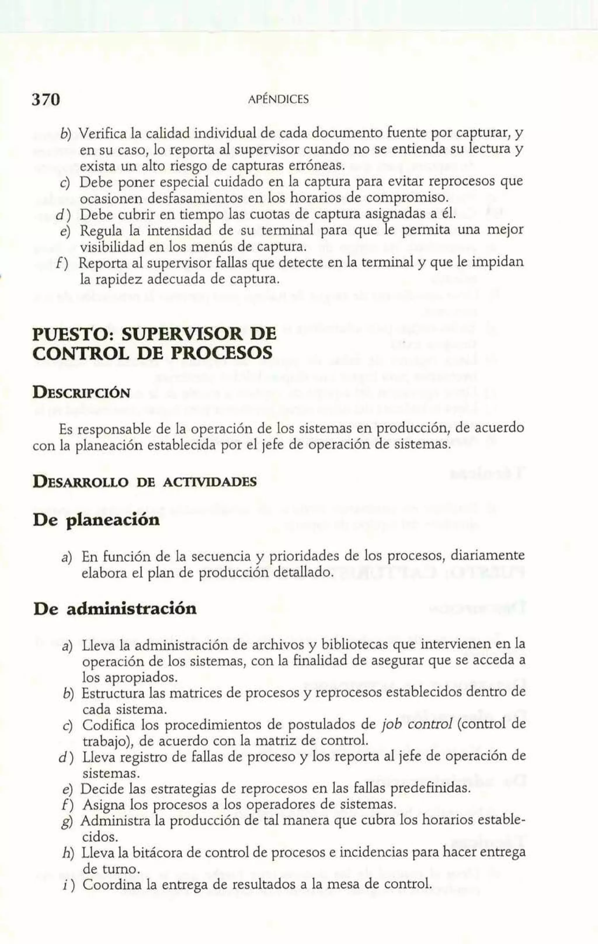en su caso, lo reporta al supervisor cuando no se entienda su Pe ctura y 
b) Verifica la calidad individual de cada documento fuente por ca turar, y 
exista un alto riesgo de capturas erróneas. 
c) Debe poner especial cuidado en la captura para evitar reprocesos que 
ocasionen desfasamientos en los horarios de compromiso. 
d) Debe cubrir en tiempo las cuotas de captura agignadas a él. 
e) Regula la intensidad de su terminal para que le permita una mejor 
visibilidad en los mentís de captura. 
i) Reporta al supervisor fallas que detecte en la terminal y que le impidan 
I la rapidez adecuada de captura. 
PUES'I'O: SUPERVISOR DE 
CONTROL DE PROCESOS 
Es responsable de la operación de los sistemas en producción, de acuerdo 
con la planeación establecida por el jefe de operación de sistemas. 
De planeación 
a) En función de la secuencia y prioridades de los procesos, diariamente 
elabora el plan de producción detallado. 
De administración 
a) Lleva la administración de archivos y bibliotecas que intervienen en la 
operación de los sistemas, con la finalidad de asegurar que se acceda a 
los apropiados. 
b) Estructura las matrices de procesos y reprocesos establecidos dentro de 
cada sistema. 
c) Codifica los procedimientos de postulados de job control (control de 
trabajo), de acuerdo con la matriz de control. 
d) Lleva registro de fallas de proceso y los reporta al jefe de operación de 
sistemas. 
e) Decide las estrategias de reprocesos en las fallas predefinidas. 
f) Asigna los procesos a los operadores de sistemas. 
g) Administra la producción de tal manera que cubra los horarios estable-cidos. 
h) Lleva la bitácora de control de procesos e incidencias para hacer entrega 
de turno. 
i ) Coordina la entrega de resultados a la mesa de control. 
 