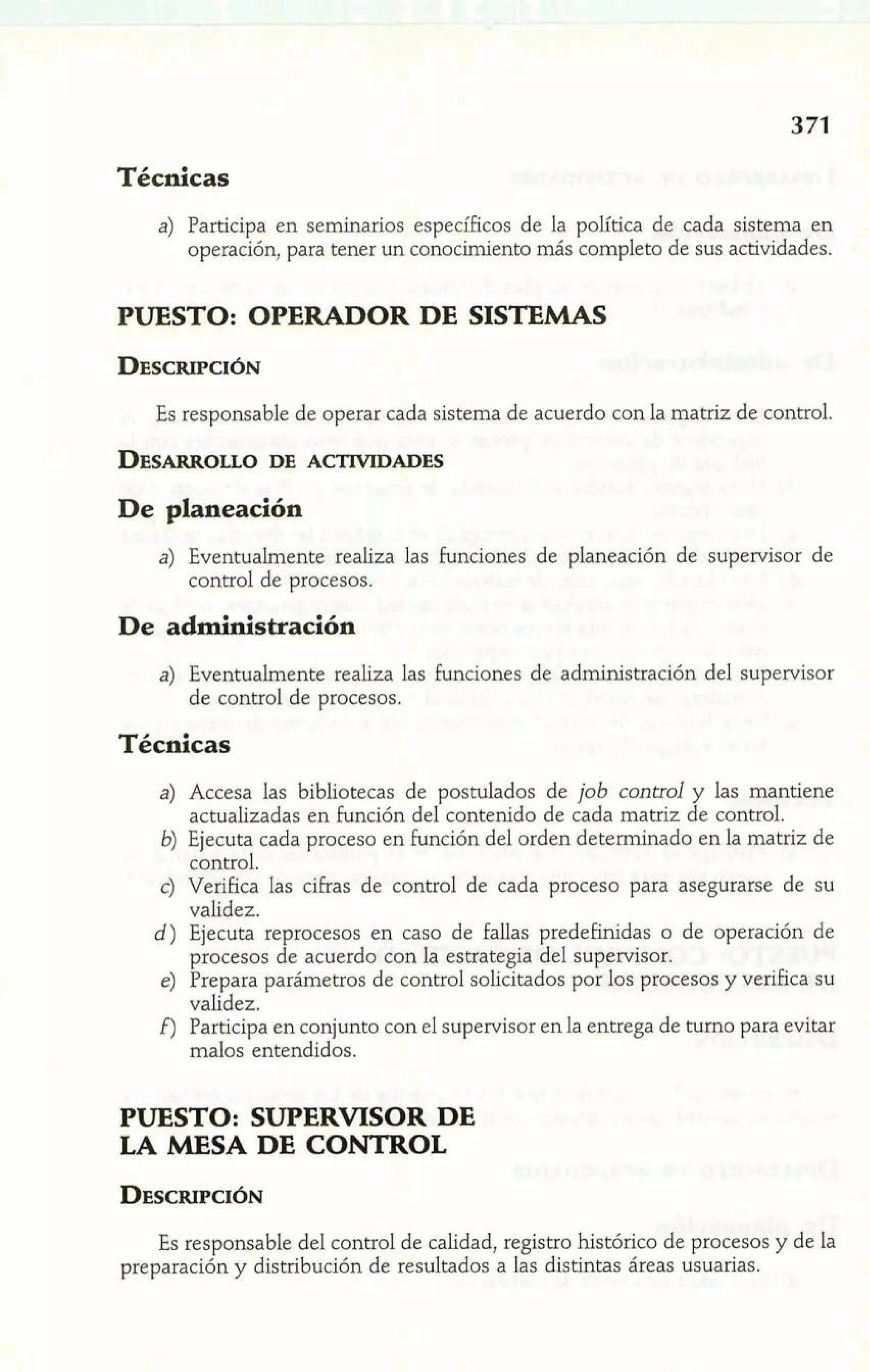 Técnicas 
a) Participa en seminarios específicos de la política de cada sistema en 
operación, para tener un conocimiento más completo de sus actividades. 
PUESTO: OPERADOR DE SISTEMAS 
Es responsable de operar cada sistema de acuerdo con la matriz de control. 
De planeación 
a) Eventualmente realiza las funciones de planeación de supervisor de 
control de procesos. 
De administración 
a) Eventualmente realiza las funciones de administración del supervisor 
de control de procesos. 
Técnicas 
a) Accesa las bibliotecas de postulados de job control y las mantiene 
actualizadas en función del contenido de cada matriz de control. 
b) Ejecuta cada proceso en función del orden determinado en la matriz de 
control. 
c) Verifica las cifras de control de cada proceso para asegurarse de su 
validez. 
d) Ejecuta reprocesos en caso de fallas predefinidas o de operación de 
procesos de acuerdo con la estrategia del supervisor. 
e) Prepara parámetros de control solicitados por los procesos y verifica su 
validez. 
f) Participa en conjunto con el supervisor en la entrega de turno para evitar 
malos entendidos. 
PUESTO: SUPERVISOR DE 
LA MESA DE CONTROL 
Es responsable del control de calidad, registro histórico de procesos y de la 
preparación y distribución de resultados a las distintas áreas usuarias. 
 