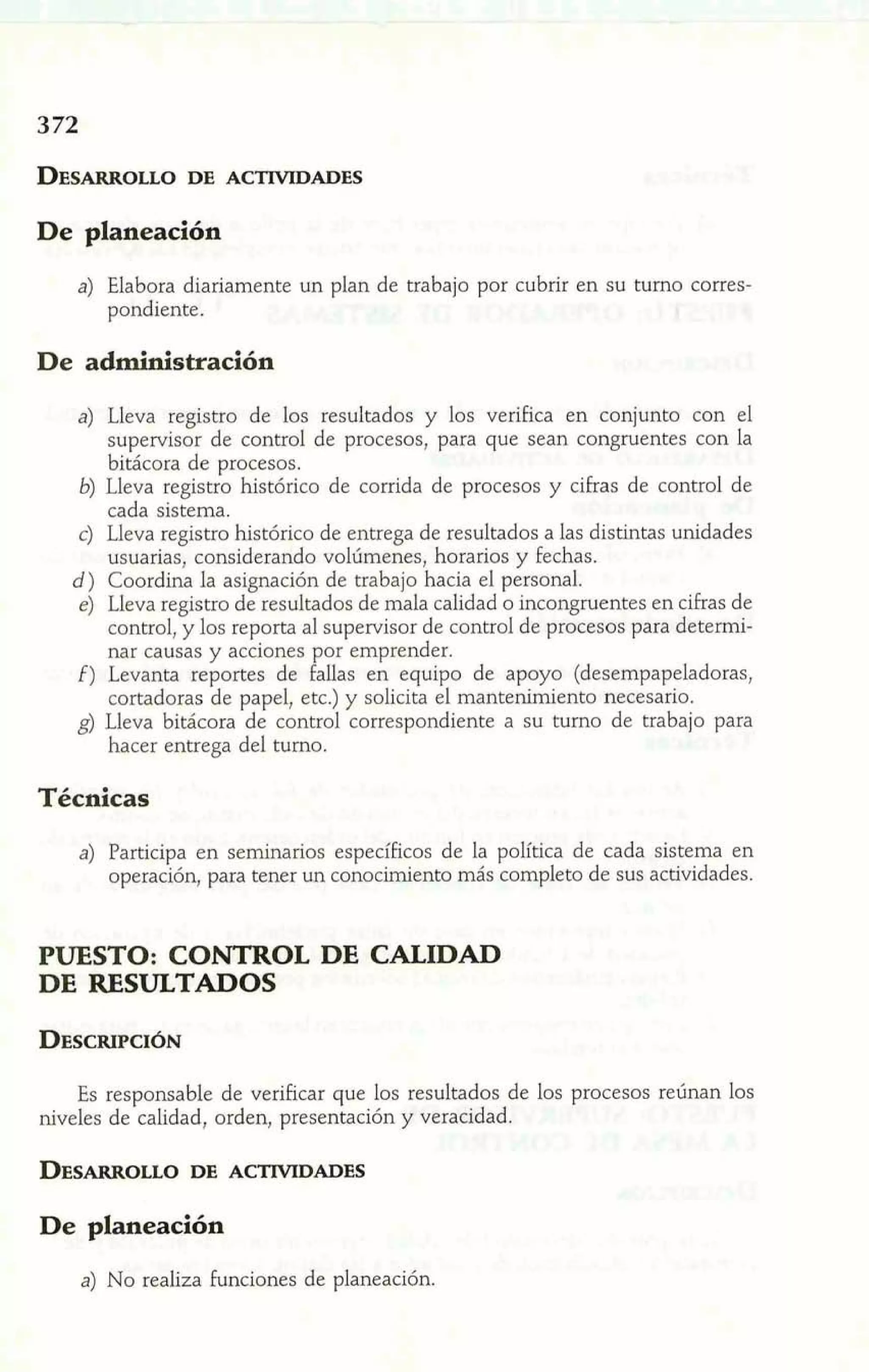 De planeación 
a) Elabora diariamente un plan de trabajo por cubrir en su turno corres-pondiente. 
De administración 
a) Lleva registro de los resultados y los verifica en conjunto con el 
supervisor de control de procesos, para que sean congruentes con la 
bitácora de procesos. 
6) Lleva registro histórico de corrida de procesos y cifras de control de 
cada sistema. 
c) Lleva registro histórico de entrega de resultados a las distintas unidades 
usuarias, considerando volúmenes, horarios y fechas. 
d) Coordina la asignación de trabajo hacia el personal. 
e) Lleva registro de resultados de mala calidad o incongruentes en cifras de 
control, y los reporta al supervisor de control de procesos para determi-nar 
causas y acciones por emprender. 
f) Levanta reportes de falías en equipo de apoyo (desempapeladoras, 
cortadoras de papel, etc.) y solicita el mantenimiento necesario. 
g) Lleva bitácora de control correspondiente a su turno de trabajo para 
hacer entrega del turno. 
Técnicas 
a) Participa en seminarios específicos de la política de cada sistema en 
operación, para tener un conocimiento más completo de sus actividades. 
PUESTO: CONTROL DE CALIDAD 
DE RESULTADOS 
Es responsable de verificar que los resultados de los procesos reúnan los 
niveles de calidad, orden, presentación y veracidad. 
De planeación 
a) No realiza funciones de planeación. 
 