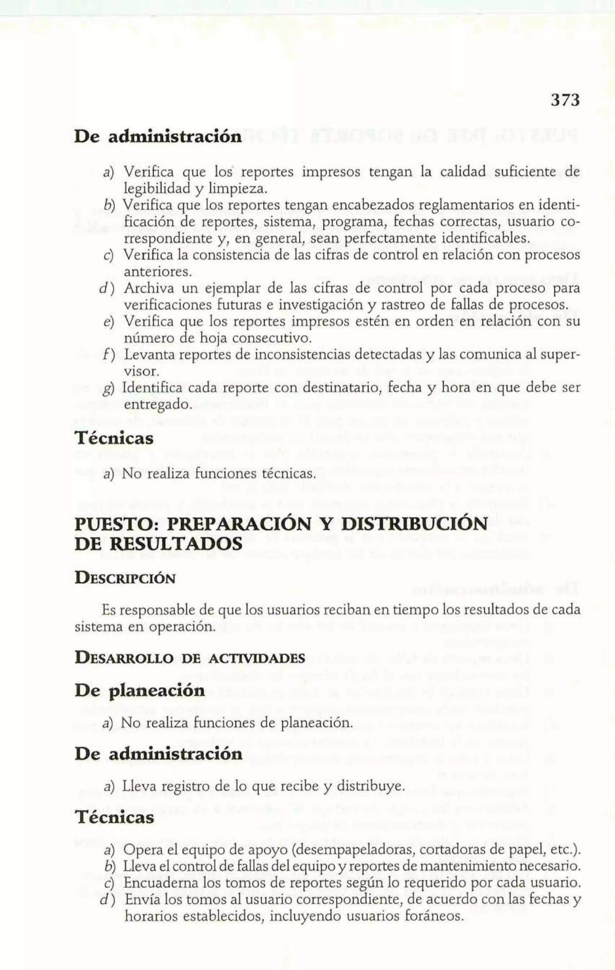De administración 
a) Verifica que los' reportes impresos tengan la calidad suficiente de 
legibilidad y limpieza. 
b) Verifica que los reportes tengan encabezados reglamentarios en identi-ficación 
de reportes, sistema, programa, fechas correctas, usuario co-rrespondiente 
y, en general, sean perfectamente identificables. 
c) Verifica la consistencia de las cifras de control en relación con procesos 
anteriores. 
d) Archiva un ejemplar de las cifras de control por cada proceso para 
verificaciones futuras e investigación y rastreo de fallas de procesos. 
e) Verifica que los reportes impresos estén en orden en relación con su 
número de hoja consecutivo. 
f) Levanta reportes de inconsistencias detectadas y las comunica al super-visor. 
g) Identifica cada reporte con destinatario, fecha y hora en que debe ser 
entregado. 
Técnicas 
a) No realiza funciones técnicas. 
PUESTO: PREPARACI~NY DISTRIBUCI~N 
DE RESULTADOS 
Es responsable de que los usuarios reciban en tiempo los resultados de cada 
sistema en operación. 
De planeación 
a) No realiza funciones de planeación. 
De administración 
a) Lleva registro de lo que recibe y distribuye. 
Técnicas 
a) Opera el equipo de apoyo (desempapeladoras, cortadoras de papel, etc.). 
b) Lleva el control de fallas del equipo y reportes de mantenimiento necesario. 
c) Encuaderna los tomos de reportes según lo requerido por cada usuario. 
d) Envía los tomos al usuario correspondiente, de acuerdo con las fechas y 
horarios establecidos, incluyendo usuarios foráneos. 
 