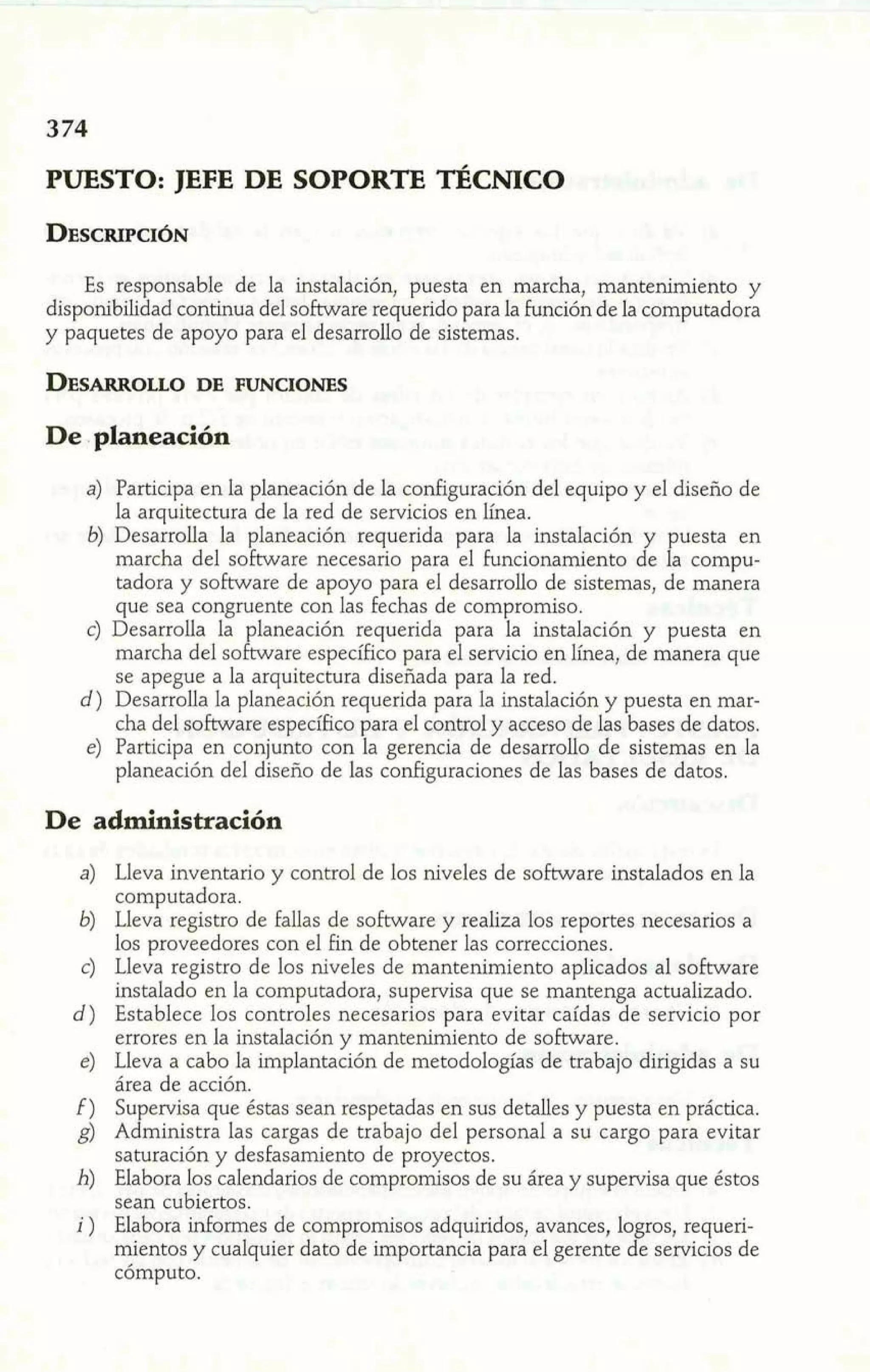 PUESTO: JEFE DE SOPORTE TÉCNICO 
Es responsable de la instalación, puesta en marcha, mantenimiento y 
disponibilidad continua del software requerido para la función de la computadora 
y paquetes de apoyo para el desarrollo de sistemas. 
De . planeación 
a) Participa en la planeación de la configuración del equipo y el diseño de 
la arquitectura de la red de servicios en línea. 
marcha del software necesario para el funcionamiento de P a compu-tadora 
b) Desarrolla la planeación requerida para la instalación y uesta en 
y sokvare de apoyo para el desarrollo de sistemas, de manera 
que sea congruente con las fechas de compromiso. 
c) Desarrolla la laneación requerida para la instalación y puesta en 
marcha del soLare específico para el servicio en línea, de manera que 
se apegue a la arquitectura diseñada para la red. 
d) Desarrolla la planeación requerida para la instalación y puesta en mar-cha 
del software específico para el control y acceso de hs bases de datos. 
e) Participa en conjunto con la gerencia de desarrollo de sistemas en la 
planeación del diseño de las configuraciones de las bases de datos. 
De administración 
a) Lleva inventario y control de los niveles de software instalados en la 
computadora. 
b) Lleva registro de fallas de software y realiza los reportes necesarios a 
los proveedores con el fin de obtener las correcciones. 
e) Lleva registro de los niveles de mantenimiento aplicados al software 
instalado en la computadora, supervisa que se mantenga actualizado. 
d) Establece los controles necesarios para evitar caídas de servicio por 
errores en la instalación y mantenimiento de software. 
e) Lleva a cabo la implantación de metodologías de trabajo dirigidas a su 
área de acción. 
f) Supervisa que éstas sean respetadas en sus detalles y puesta en práctica. 
g) Administra las cargas de trabajo del personal a su cargo para evitar 
saturación y desfasamiento de proyectos. 
h) Elabora los calendarios de compromisos de su área y supervisa que éstos 
sean cubiertos. 
i ) Elabora informes de compromisos adquiridos, avances, logros, requeri-mientos 
y cualquier dato de importancia para el gerente de servicios de 
cómputo. 
 