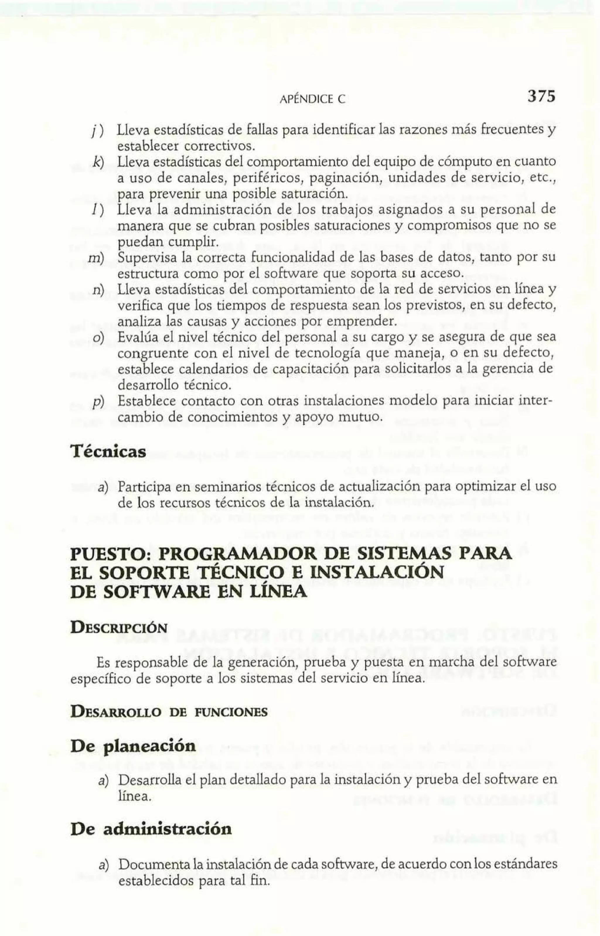j ) Lleva estadísticas de fallas para identificar las razones más frecuentes y 
establecer correctivos. 
k) Lleva estadísticas del comportamiento del equipo de cómputo en cuanto 
a uso de canales, periféricos, paginación, unidades de servicio, etc., 
para prevenir una posible saturación. 
1) Lleva la administración de los trabajos asignados a su personal de 
manera que se cubran posibles saturaciones y compromisos que no se 
puedan cumplir. 
m) Supervisa la correcta funcionalidad de las bases de datos, tanto por su 
estructura como por el software que soporta su acceso. 
n) Lleva estadísticas del comportamiento de la red de servicios en Enea y 
verifica que los tiempos de respuesta sean los previstos, en su defecto,, 
analiza las causas y acciones por emprender. 
o) Evalúa el nivel técnico del personal a su cargo y se asegura de que sea 
congruente con el nivel de tecnología que maneja, o en su defecto, 
establece calendarios de capacitación para solicitarlos a la gerencia de 
desarrollo técnico. 
p) Establece contacto con otras instalaciones modelo para iniciar inter-cambio 
de conocimientos y apoyo mutuo. 
Técnicas 
a) Participa en seminarios técnicos de actualización para optimizar el uso 
de los recursos técnicos de la instalación. 
PUESTO: PROGRAMADOR DE SISTEMAS PARA 
EL SOPORTE TÉCMCO E INSTALACI~N 
DE SOFTWARE EN L~NEA 
Es responsable de la generación, prueba y puesta en marcha del software 
específico de soporte a los sistemas del servicio en línea. 
De planeación 
a) Desarrolla el plan detallado para la instalación y prueba del software en 
Enea. 
De administración 
a) Documenta la instalación de cada software, de acuerdo con los estándares 
establecidos para tal h. 
 