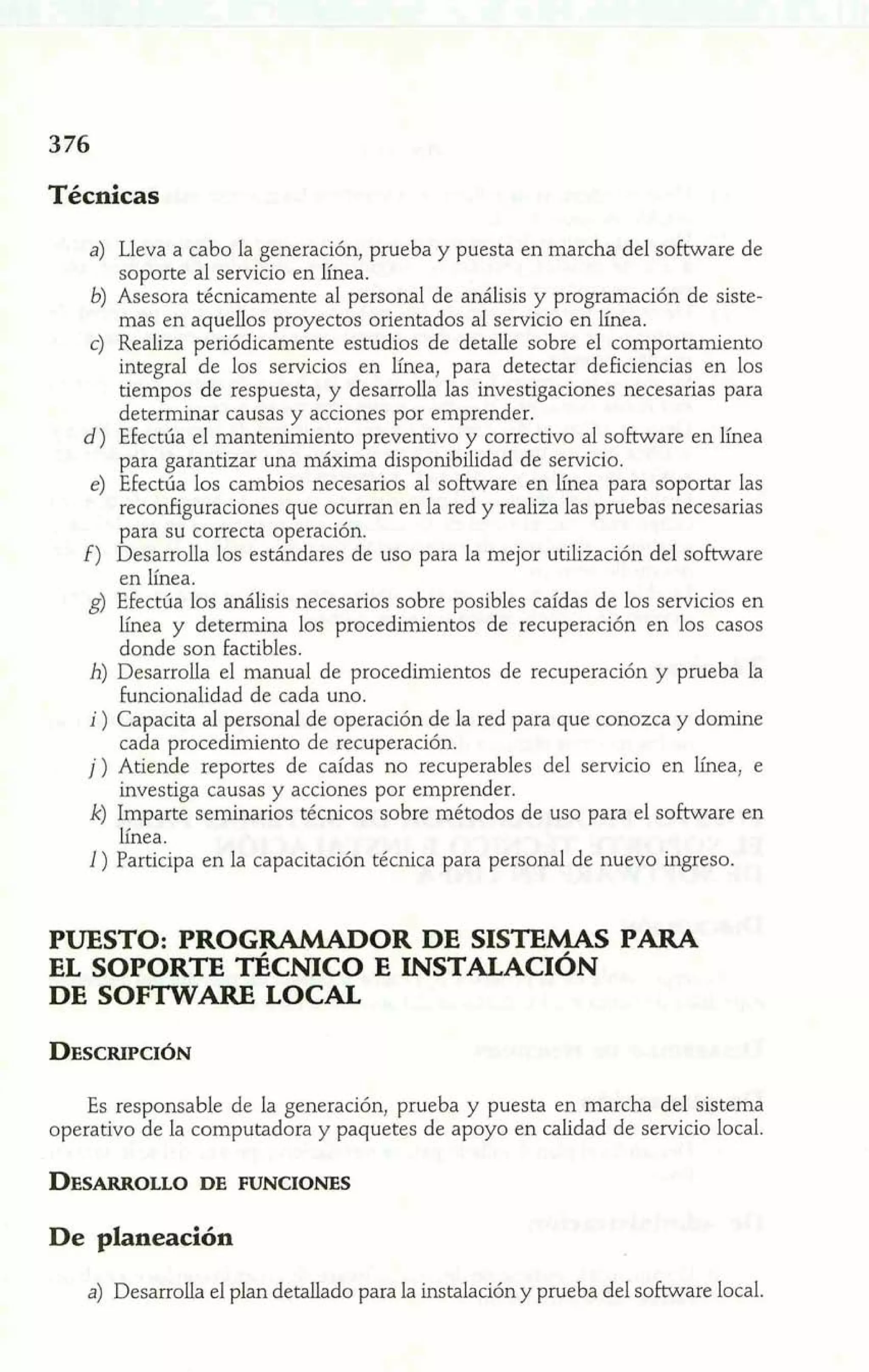 Técnicas 
a) Lleva a cabo la generación, prueba y puesta en marcha del software de 
soporte al servicio en línea. 
b) Asesora técnicamente al personal de análisis y programación de siste-mas 
en aquellos proyectos orientados al servicio en línea. 
c) Realiza periódicamente estudios de detalle sobre el comportamiento 
integral de los servicios en línea, para detectar deficiencias en los 
tiempos de respuesta, y desarroíla las investigaciones necesarias para 
determinar causas y acciones por emprender. 
d) Efectúa el mantenimiento preventivo y correctivo al software en línea 
para garantizar una máxima disponibilidad de servicio. 
e) Efectúa los cambios necesarios al software en línea para soportar las 
reconfiguraciones que ocurran en la red y realiza las pruebas necesarias 
para su correcta operación. 
f) Desarrolla los estándares de uso para la mejor utilización del software 
en línea. 
g) Efectúa los análisis necesarios sobre posibles caídas de los servicios en 
línea y determina los procedimientos de recuperación en los casos 
donde son factibles. 
h) Desarrolla el manual de procedimientos de recuperación y prueba la 
funcionalidad de cada uno. 
i ) Capacita al personal de operación de la red para que conozca y domine 
cada procedimiento de recuperación. 
j) Atiende reportes de caídas no recuperables del servicio en línea, e 
investiga causas y acciones por emprender. 
k) Imparte seminarios técnicos sobre métodos de uso para el sobare en 
línea. 
1 ) Participa en la capacitación técnica para personal de nuevo ingreso. 
PUESTO: PROGRAMADOR DE SISTEMAS PARA 
EL SOPORTE TÉCNICO E INSTALACIÓN 
DE SOFTWARE LOCAL 
Es responsable de la generación, prueba y puesta en marcha del sistema 
operativo de la computadora y paquetes de apoyo en calidad de servicio local. 
De planeación 
a) Desarrolla el plan detallado para la instalación y prueba del software local. 
 