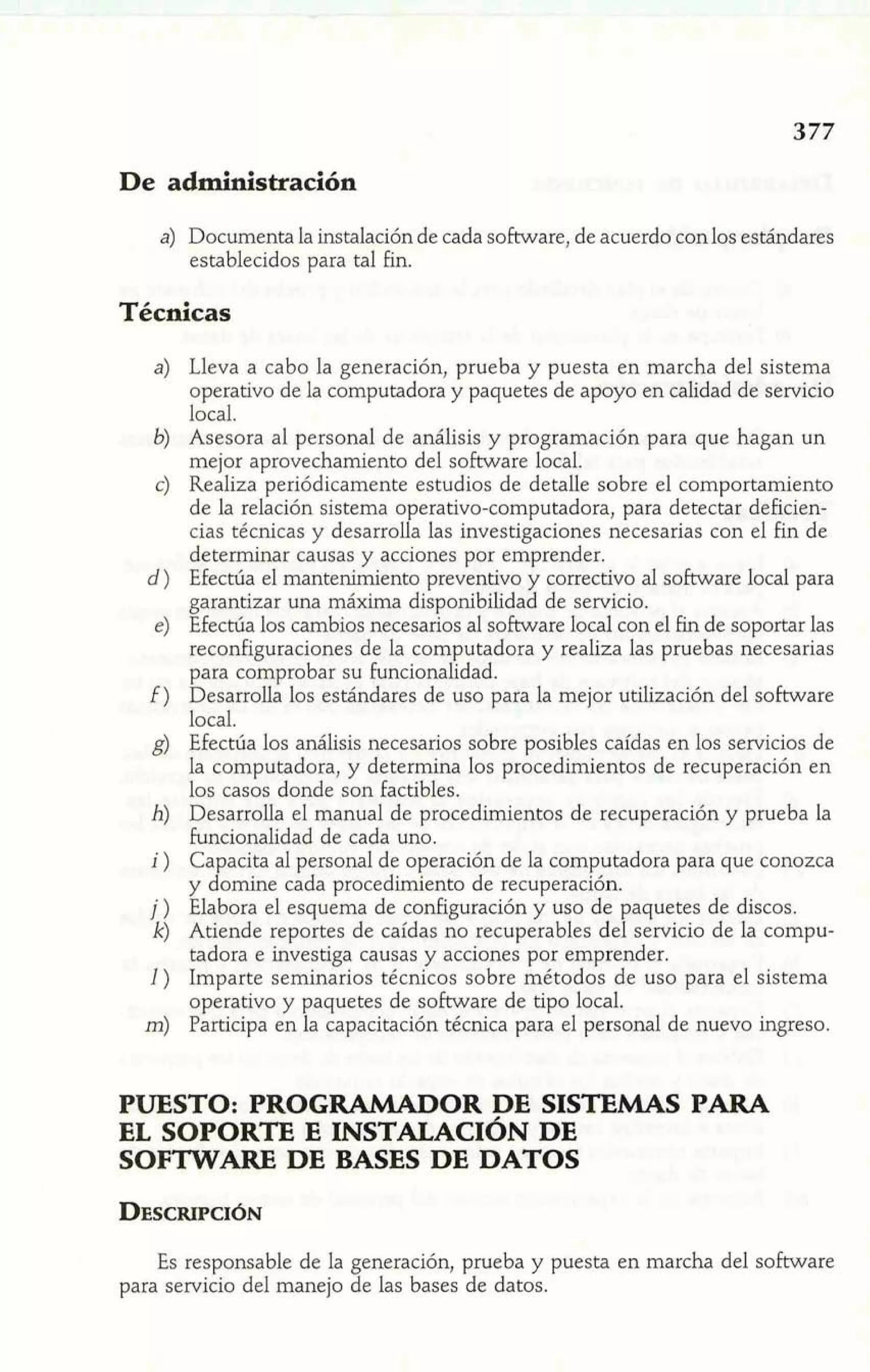 De administración 
a) Documenta la instalación de cada software, de acuerdo con los estándares 
establecidos para tal fin. 
Técnicas 
Lleva a cabo la generación, prueba y puesta en marcha del sistema 
operativo de la computadora y paquetes de apoyo en calidad de servicio 
local. 
Asesora al personal de análisis y programación para que hagan un 
mejor aprovechamiento del software local. 
Realiza periódicamente estudios de detalle sobre el comportamiento 
de la relación sistema operativo-computadora, para detectar deficien-cias 
técnicas y desarrolla las investigaciones necesarias con el fin de 
determinar causas y acciones por emprender. 
Efectúa el mantenimiento preventivo y correctivo al software local para 
garantizar una máxima disponibilidad de servicio. 
Efectúa los cambios necesarios al software local con el fin de soportar las 
reconfiguraciones de la computadora y realiza las pruebas necesarias 
para comprobar su funcionalidad. 
Desarrolla los estándares de uso para la mejor utilización del software 
local. 
Efectúa los análisis necesarios sobre posibles caídas en los servicios de 
la computadora, y determina los procedimientos de recuperación en 
los casos donde son Factibles. 
Desarrolla el manual de procedimientos de recuperación y prueba la 
Pncionalidad de cada uno. 
Capacita al personal de operación de la computadora para que conozca 
y domine cada procedimiento de recuperación. 
Elabora el esquema de configuración y uso de paquetes de discos. 
Atiende reportes de caídas no recuperables del servicio de la compu-tadora 
e investiga causas y acciones por emprender. 
Imparte seminarios técnicos sobre métodos de uso para el sistema 
operativo y paquetes de software de tipo local. 
Participa en la capacitación técnica para el personal de nuevo ingreso. 
PUESTO: PROGRAMADOR DE SISTEMAS PARA 
EL SOPORTE E INSTALACIÓN DE 
SOFTWARE DE BASES DE DATOS 
Es responsable de la generación, prueba y puesta en marcha del software 
para servicio del manejo de las bases de datos. 
 