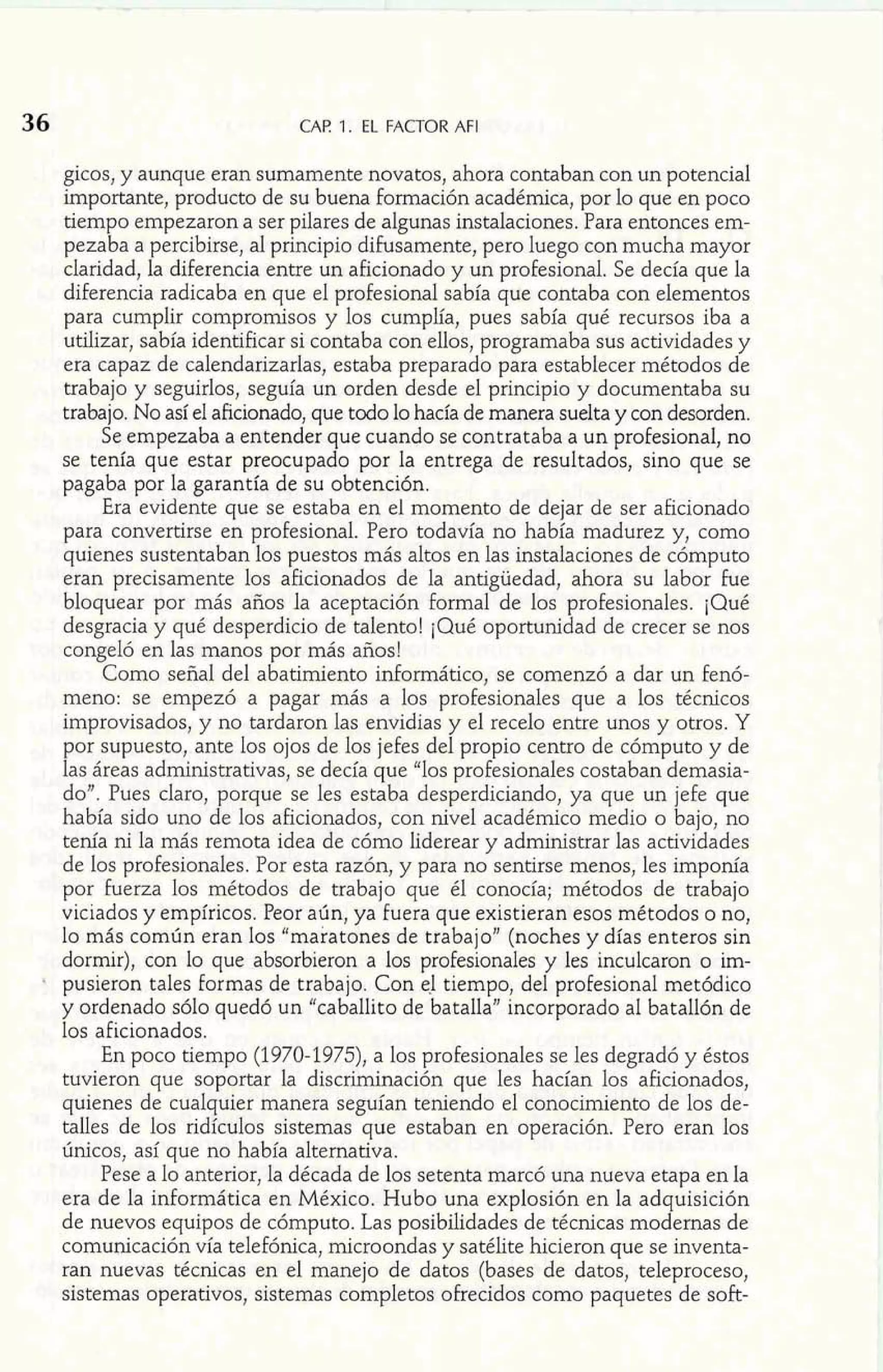 CAE 1. EL FACTOR AFI 
gicos, y aunque eran sumamente novatos, ahora contaban con un potencial 
importante, producto de su buena formación académica, por lo que en poco 
tiempo empezaron a ser pilares de algunas instalaciones. Para entonces em-pezaba 
a percibirse, al principio dihsamente, pero luego con mucha mayor 
claridad, la diferencia entre un aficionado y un profesional. Se decía que la 
diferencia radicaba en que el profesional sabía que contaba con elementos 
para cumplir compromisos y los cumplía, pues sabía qué recursos iba a 
utilizar, sabía identificar si contaba con ellos, programaba sus actividades y 
era capaz de calendarizarlas, estaba preparado para establecer métodos de 
trabajo y seguirlos, seguía un orden desde el principio y documentaba su 
trabajo. No así el aficionado, que todo lo hacía de manera suelta y con desorden. 
Se empezaba a entender que cuando se contrataba a un profesional, no 
se tenía que estar preocupado por la entrega de resultados, sino que se 
pagaba por la garantía de su obtención. 
Era evidente que se estaba en el momento de dejar de ser aficionado 
para convertirse en profesional. Pero todavía no había madurez y, como 
quienes sustentaban los puestos más altos en las instalaciones de cómputo 
eran precisamente los aficionados de la antigüedad, ahora su labor fue 
bloquear por más años la aceptación formal de los profesionales. ¡Qué 
desgracia y qué desperdicio de talento! ¡Qué oportunidad de crecer se nos 
congeló en las manos por más años! 
Como señal del abatimiento informático, se comenzó a dar un fenó-meno: 
se empezó a pagar más a los profesionales que a los técnicos 
improvisados, y no tardaron las envidias y e1 recelo entre unos y otros. Y 
por supuesto, ante los ojos de los jefes del propio centro de cómputo y de 
las áreas administrativas, se decía que "los profesionales costaban demasia-do". 
Pues claro, porque se les estaba desperdiciando, ya que un jefe que 
había sido uno de los aficionados, con nivel académico medio o bajo, no 
tenía ni la más remota idea de cómo liderear y administrar las actividades 
de los profesionales. Por esta razón, y para no sentirse menos, les imponía 
por fuerza los métodos de trabajo que él conocía; métodos de trabajo 
viciados y empíricos. Peor aún, ya fuera que existieran esos métodos o no, 
lo más común eran los "maratones de trabajo" (noches y días enteros sin 
dormir), con lo que absorbieron a los profesionales y les inculcaron o im-pusieron 
tales formas de trabajo. Con el tiempo, del profesional metódico 
y ordenado sólo quedó un "caballito de batalla" incorporado al batallón de 
los aficionados. 
En poco tiempo (1970-1975), a los profesionales se les degradó y éstos 
tuvieron que soportar la discriminación que les hacían los aficionados, 
quienes de cualquier manera seguían teniendo el conocimiento de los de-talles 
de los ridículos sistemas que estaban en operación. Pero eran los 
únicos, así que no había alternativa. 
Pese a lo anterior, la década de los setenta marcó una nueva etapa en la 
era de la informática en México. Hubo una explosión en la adquisición 
de nuevos equipos de cómputo. Las posibilidades de técnicas modernas de 
comunicación vía telefónica, microondas y satélite hicieron que se inventa-ran 
nuevas técnicas en el manejo de datos (bases de datos, teleproceso, 
sistemas operativos, sistemas completos ofrecidos como paquetes de soft- 
 