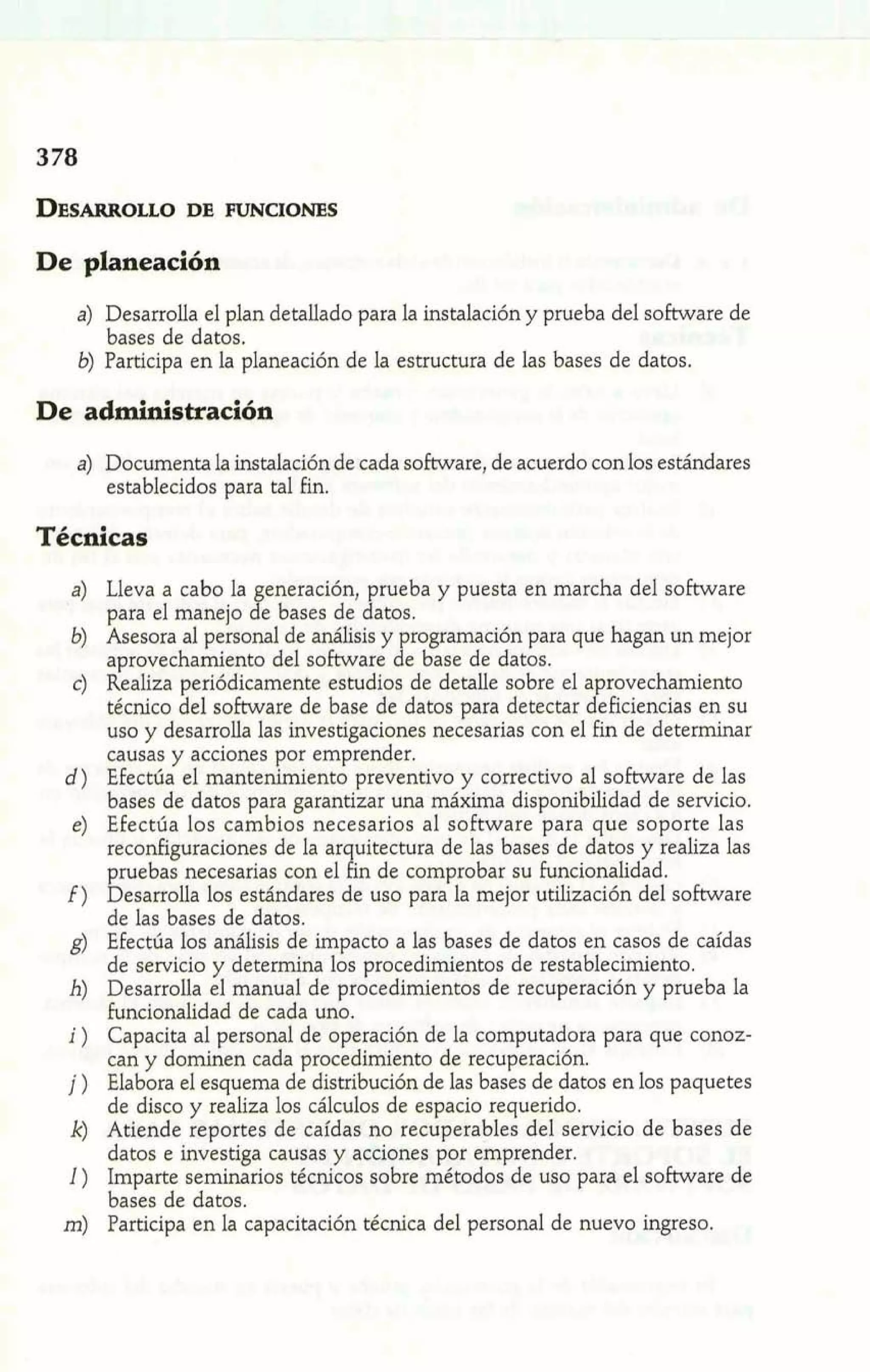 De planeación 
a) Desarrolla el plan detallado para la instalación y prueba del software de 
bases de datos. 
6) Participa en la planeación de la estructura de las bases de datos. 
De administración 
a) Documenta la instalación de cada software, de acuerdo con los estándares 
establecidos para tal fin. 
Técnicas 
Lleva a cabo la eneración, prueba y puesta en marcha del software 
para el manejo j e bases de datos. 
Asesora al personal de análisis y programación para que hagan un mejor 
aprovechamiento del software de base de datos. 
Realiza periódicamente estudios de detalle sobre el aprovechamiento 
técnico del software de base de datos para detectar deficiencias en su 
uso y desarrolla las investigaciones necesarias con el fin de determinar 
causas y acciones por emprender. 
Efectúa el mantenimiento preventivo y correctivo al software de las 
bases de datos para garantizar una máxima disponibilidad de servicio. 
Efectúa los cambios necesarios al software para que soporte las 
reconfiguraciones de la ar uitectura de las bases de datos y realiza las pruebas necesarias con el 9i n de comprobar su funcionalidad. 
Desarrolla los estándares de uso para la mejor utilización del software 
de las bases de datos. 
Efectúa los análisis de impacto a las bases de datos en casos de caídas 
de servicio y determina los procedimientos de restablecimiento. 
Desarrolla el manual de procedimientos de recuperación y prueba la 
funcionalidad de cada uno. 
Capacita al personal de operación de la computadora para que conoz-can 
y dominen cada procedimiento de recuperación. 
Elabora el esquema de distribución de las bases de datos en los paquetes 
de disco y realiza los cálculos de espacio requerido. 
Atiende reportes de caídas no recuperables del servicio de bases de 
datos e investiga causas y acciones por emprender. 
Imparte seminarios técnicos sobre métodos de uso para el software de 
bases de datos. 
Participa en la capacitación técnica del personal de nuevo ingreso. 
 