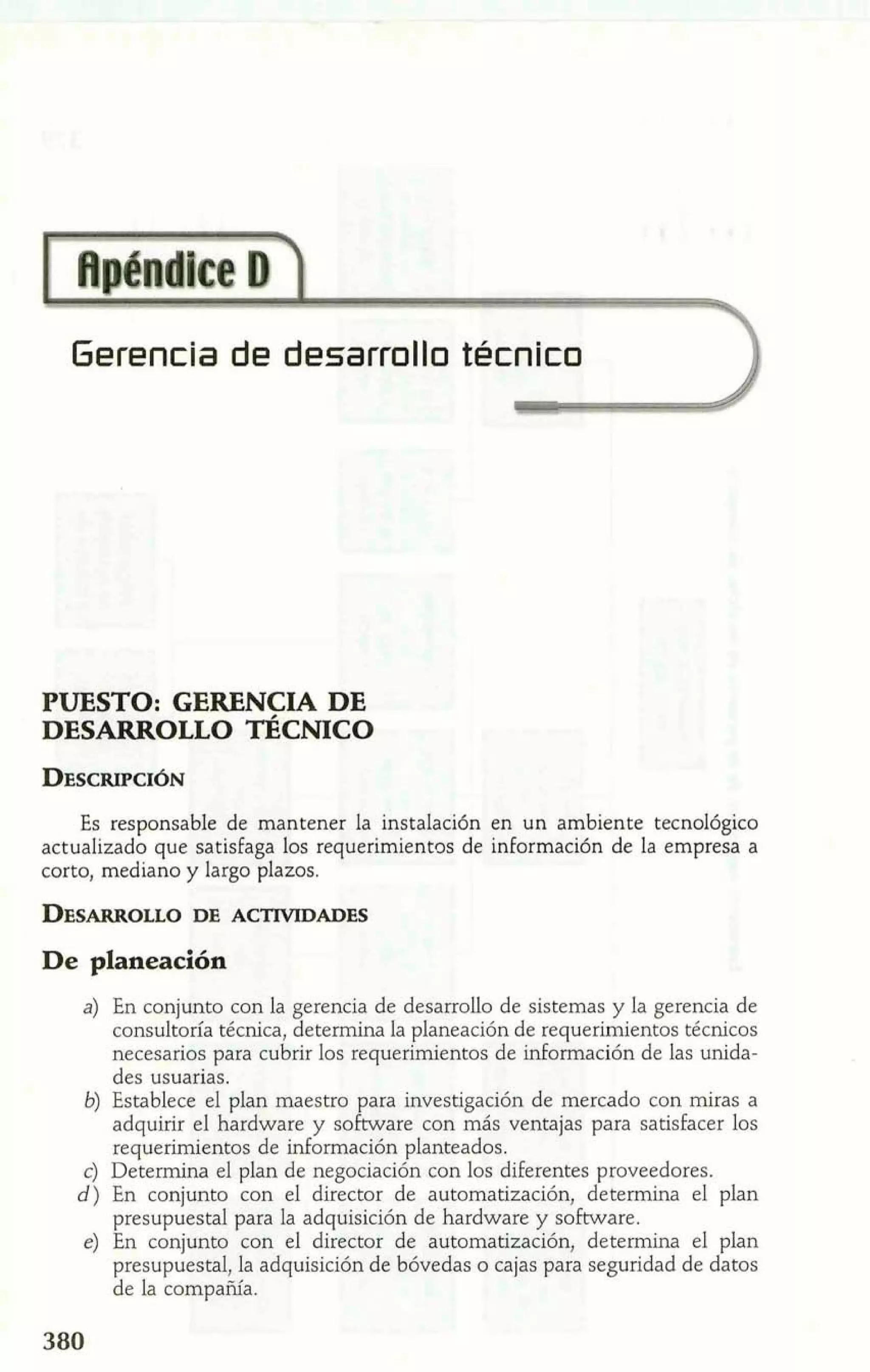 Gerencia de desarrolllo tecnico 
PUESTO: GERENCIA DE 
DESARROLLO TÉCMCO 
Es responsable de mantener la instalación en un ambiente tecnológico 
actualizado que satisfaga los requerimientos de información de la empresa a 
corto, mediano y largo plazos. 
De planeación 
a) En conjunto con la gerencia de desarrollo de sistemas y la gerencia de 
consultoría técnica, determina la planeación de requerimientos técnicos 
necesarios para cubrir los requerimientos de información de las unida-des 
usuarias. 
6) Establece el plan maestro para investigación de mercado con miras a 
adquirir el hardware y sofnvare con más ventajas para satisfacer los 
requerimientos de información planteados. 
c) Determina el plan de negociación con los diferentes proveedores. 
d) En conjunto con el director de automatización, determina el plan 
presupuestal para la adquisición de hardware y software. 
e) En conjunto con el director de automatización, determina el plan 
presupuestal, la adquisición de bóvedas o cajas para seguridad de datos 
de la compañía. 
 