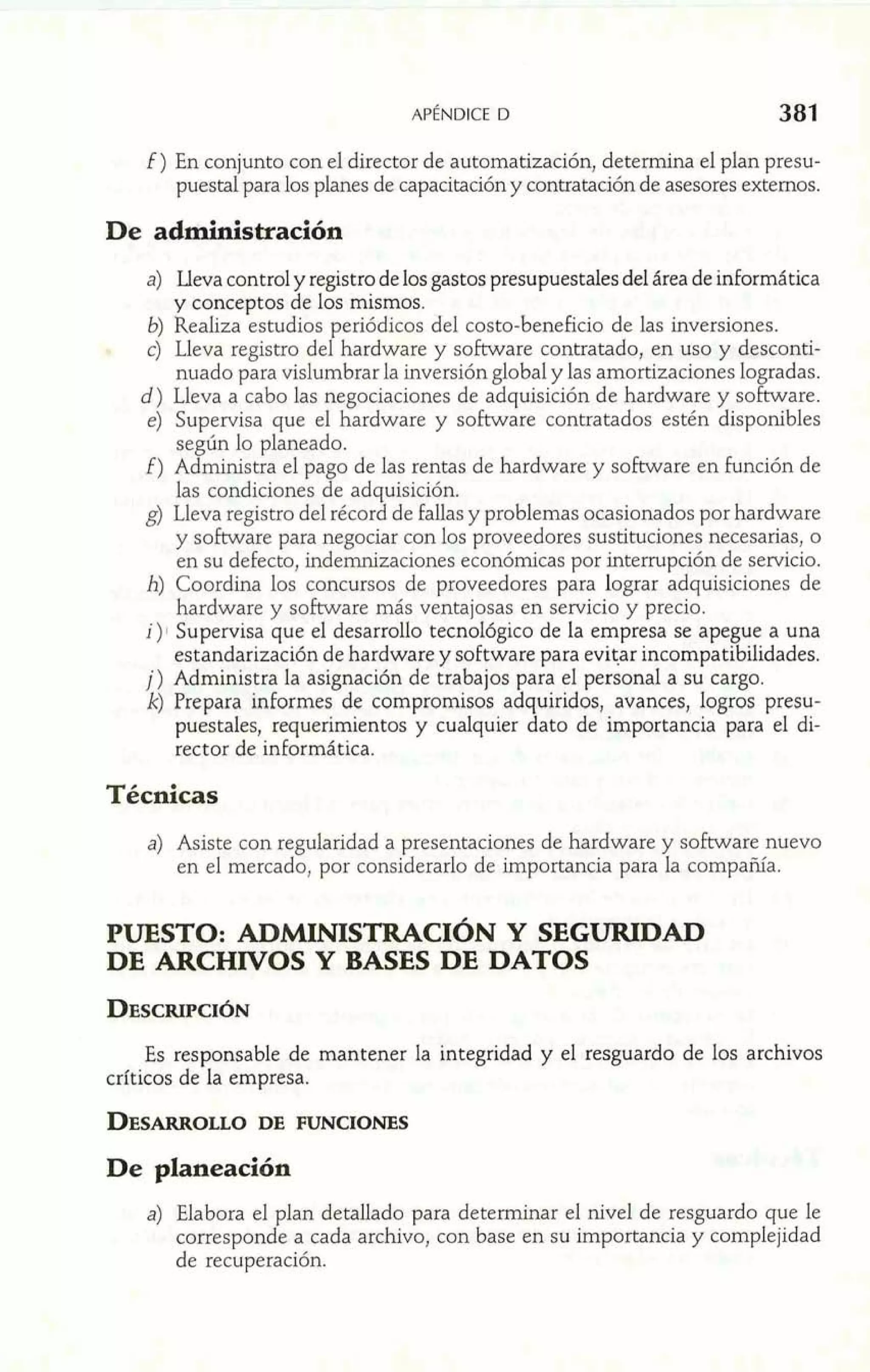 f ) En conjunto con el director de automatización, determina el plan presu-puestal 
para los planes de capacitación y contratación de asesores externos. 
a) Lleva control y registro de los gastos presupuestales del área de informática 
y conceptos de los mismos. 
6) Realiza estudios periódicos del costo-beneficio de las inversiones. 
c) Lleva registro del hardware y software contratado, en uso y desconti-nuado 
para vislumbrar la inversión global y las amortizaciones logradas. 
d) Lleva a cabo las negociaciones de adquisición de hardware y software. 
e) Supervisa que el hardware y software contratados estén disponibles 
según lo planeado. 
f) Administra el pago de las rentas de hardware y software en función de 
las condiciones de adquisición. 
g) Lleva registro del récord de falIas y problemas ocasionados por hardware 
y software para negociar con los proveedores sustituciones necesarias, o 
en su defecto, indemnizaciones económicas por interrupción de servicio. 
h) Coordina los concursos de proveedores para lograr adquisiciones de 
hardware y software más ventajosas en servicio y precio. 
i)S~up ervisa que el desarrollo tecnológico de la empresa se ape ue a una 
estandarización de hardware y software para evitar incompatif 3i lidades. 
j) Administra la asignación de trabajos para el personal a su cargo. 
k) Prepara informes de compromisos adquiridos, avances, logros presu-puestales, 
requerimientos y cualquier dato de importancia para el di-rector 
de informática. 
Técnicas 
a) Asiste con regularidad a presentaciones de hardware y software nuevo 
en el mercado, por considerarlo de importancia para la compañía. 
PUESTO: ADMINISTRACIÓN Y SEGURIDAD 
DE ARCHIVOS Y BASES DE DATOS 
Es responsable de mantener la integridad y el resguardo de los archivos 
críticos de la empresa. 
De planeación 
a) Elabora el plan detallado para determinar el nivel de resguardo que le 
corresponde a cada archivo, con base en su importancia y complejidad 
de recuperación. 
 