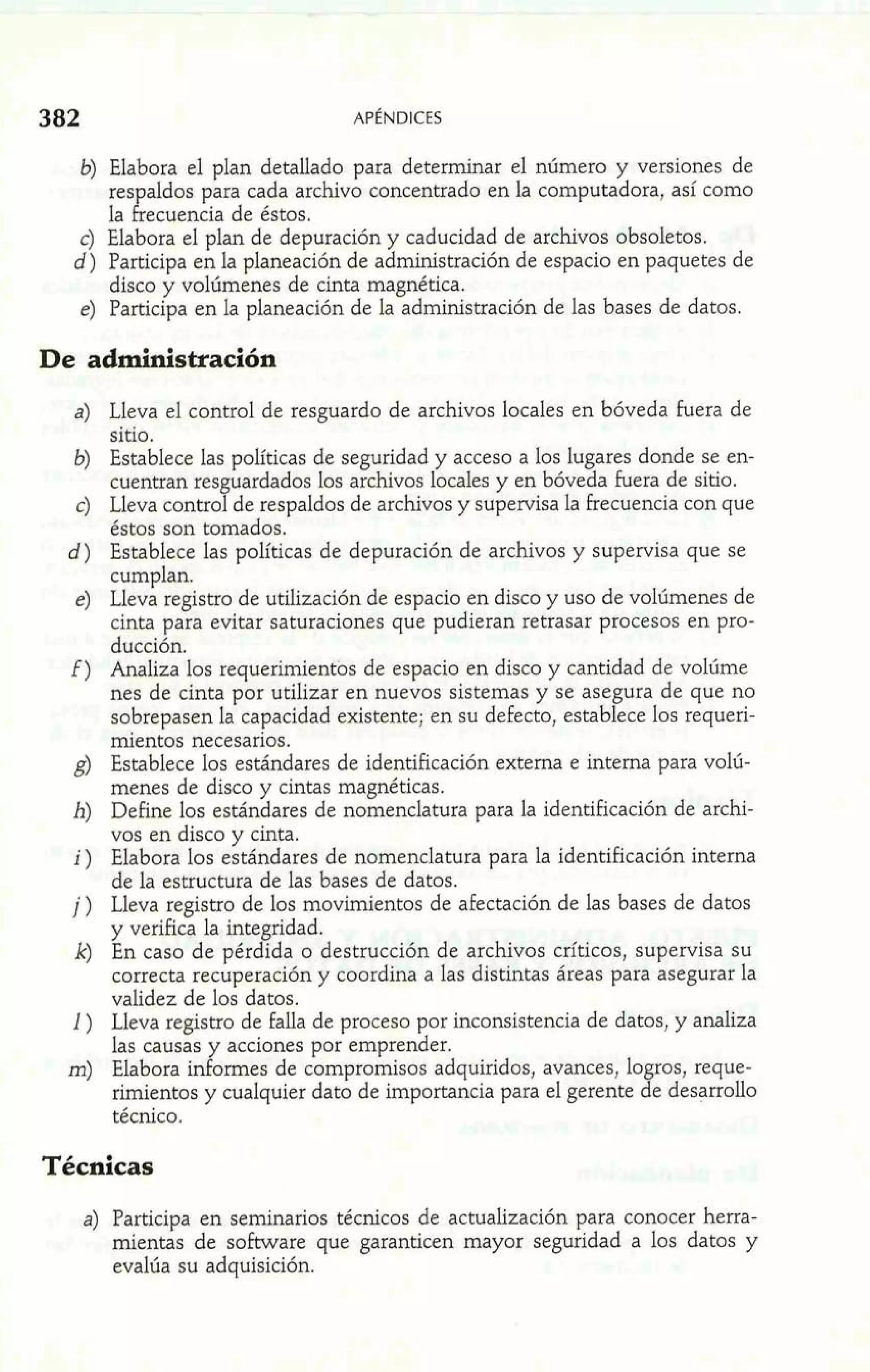 b) Elabora el plan detallado para determinar el número y versiones de 
res aldos para cada archivo concentrado en la computadora, así como 
la l. ecuencia de éstos. 
c) Elabora el plan de depuración y caducidad de archivos obsoletos. 
d) Participa en la planeación de administración de espacio en paquetes de 
disco y voliímenes de cinta magnética. 
e) Participa en la planeación de la administración de las bases de datos. 
De administración 
Lleva el control de resguardo de archivos locales en bóveda fuera de 
sitio. 
Establece las políticas de seguridad y acceso a los lugares donde se en-cuentran 
res uardados los archivos locales y en bóveda hera de sitio. Lleva controf - de respaldos de archivos y supervisa la frecuencia con que 
éstos son tomados. 
Establece las políticas de depuración de archivos y supervisa que se 
cumplan. 
Lleva registro de utilización de espacio en disco y uso de volúmenes de 
cinta para evitar saturaciones que pudieran retrasar procesos en pro-ducción. 
Analiza los requerimientos de espacio en disco y cantidad de volúme 
nes de cinta por utilizar en nuevos sistemas y se ase ura de que no 
sobrepasen la capacidad existente; en su defecto, estab ece los requeri-mientos 
necesarios. 
k 
Establece los estándares de identificación externa e interna para volú-menes 
de disco y cintas magnéticas. 
Define los estándares de nomenclatura para la identificación de archi-vos 
en disco y cinta. 
Elabora los estándares de nomenclatura para la identificación interna 
de la estructura de las bases de datos. 
Lleva registro de los movimientos de afectación de las bases de datos 
y verifica la integridad. 
En caso de pérdida o destrucción de archivos críticos, supervisa su 
correcta recuperación y coordina a las distintas áreas para asegurar la 
validez de los datos. 
Lleva registro de falla de proceso por inconsistencia de datos, y analiza 
las causas y acciones por emprender. 
Elabora informes de compromisos adquiridos, avances, logros, reque-rimientos 
y cualquier dato de importancia para el gerente de desarrollo 
técnico. 
Técnicas 
a) Participa en seminarios técnicos de actualización para conocer herra-mientas 
de software que garanticen mayor seguridad a los datos y 
evalúa su adquisición. 
 