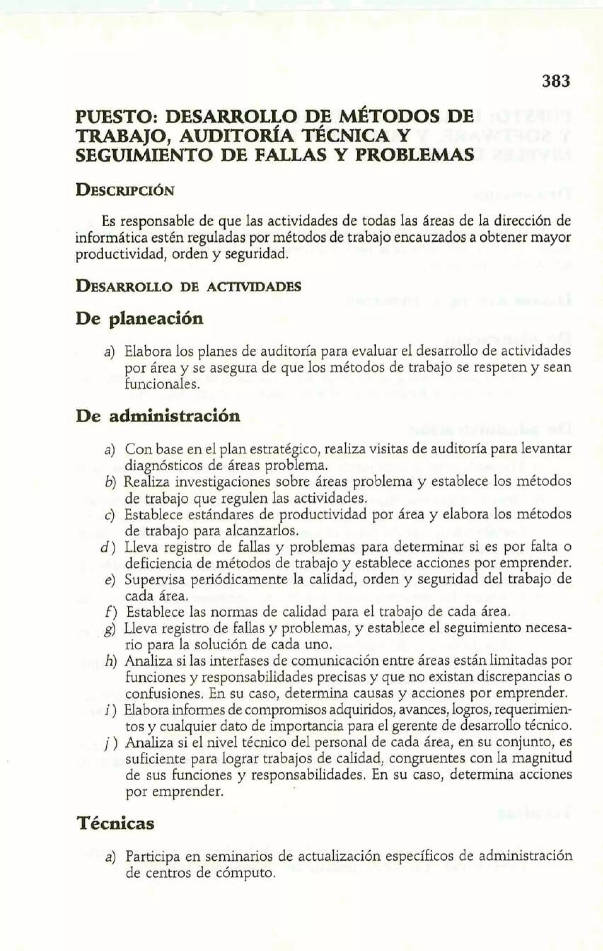 PUESTO: DESARROLLO DE &TODOS DE 
TRABAJO, AUDITOR~A~ CNICAY 
SEGULMIENTO DE FALLAS Y PROBLEMAS 
Es responsable de que las actividades de todas las áreas de la dirección de 
informática estén reguladas por métodos de trabajo encauzados a obtener mayor 
productividad, orden y seguridad. 
De planeación 
a) Elabora los planes de auditoría para evaluar el desarrollo de actividades 
por área y se asegura de que los métodos de trabajo se respeten y sean 
funcionales. 
De administración 
a) Con base en el plan estratégico, realiza visitas de auditoría para levantar 
diagnósticos de áreas problema. 
b) Realiza investigaciones sobre áreas problema y establece los métodos 
de trabajo que regulen las actividades. 
c) Establece estándares de productividad por área y elabora los métodos 
de trabajo para alcanzarlos. 
d) Lleva registro de fallas y problemas para determinar si es por falta o 
deficiencia de métodos de trabajo y establece acciones por emprender. 
e) Supervisa periódicamente la calidad, orden y seguridad del trabajo de 
cada área. 
f) Establece las normas de calidad para el trabajo de cada área. 
g) Lleva registro de fallas y probIemas, y establece el seguimiento necesa-rio 
para la solución de cada uno. 
h) Analiza si las interfases de comunicación entre áreas están limitadas por 
funciones y responsabilidades precisas y que no existan discrepancias o 
confusiones. En su caso, determina causas y acciones por emprender. 
i ) Elabora informes de compromisos adquiridos, avances, lo ros, re uerirnien- tos y cualquier dato de importancia para el gerente de %e; sarro9 o técnico. 
j ) Analiza si el nivel técnico del personal de cada área, en su conjunto, es 
suficiente para lograr trabajos de calidad, congruentes con la magnitud 
de sus funciones y responsabilidades. En su caso, determina acciones 
por emprender. 
Técnicas 
a) Participa en seminarios de actualización específicos de administración 
de centros de cómputo. 
 
