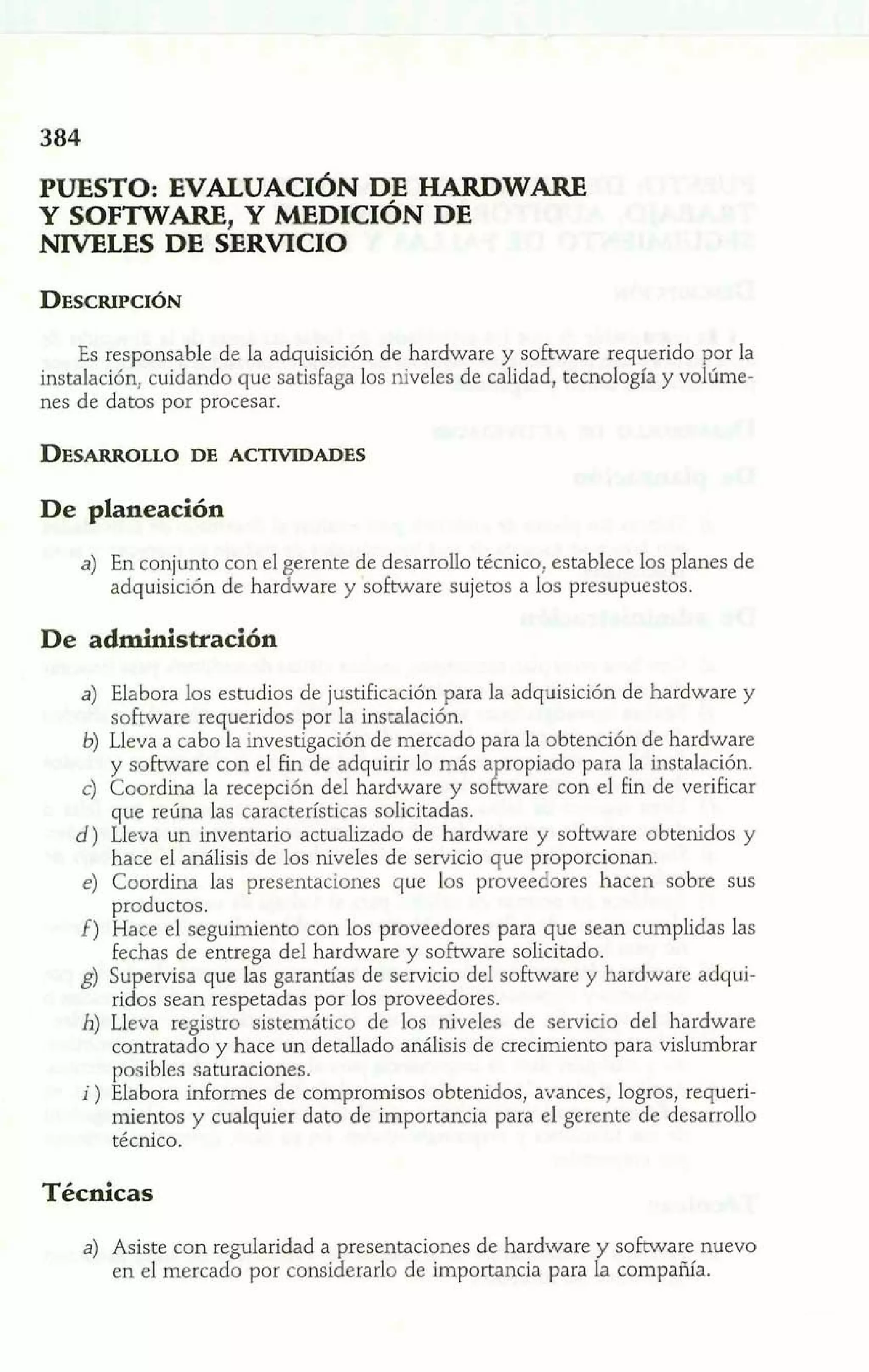 PUESTO: EVALUACIÓN DE HARDWARE 
Y SOFTWARE, Y YDICIÓN DE 
NIVELES DE SERVICIO 
Es responsable de la adquisición de hardware y software requerido por la 
instalación, cuidando que satisfaga los niveles de calidad, tecnología y volúme-nes 
de datos por procesar. 
De planeación 
a) En conjunto con el gerente de desarrollo técnico, establece los planes de 
adquisición de hardware y software sujetos a los presupuestos. 
a) Elabora los estudios de justificación para la adquisición de hardware y 
software requeridos por la instalación. 
b) Lleva a cabo la investigación de mercado para la obtención de hardware 
y software con el fin de adquirir lo más a ropiado para la instalación. 
que refina las características solicitadas. 
c) Coordina la recepción del hardware y soK ,a re con el fin de verificar 
d) Lleva un inventario actualizado de hardware y software obtenidos y 
hace el análisis de los niveles de servicio que proporcionan. 
e) Coordina las presentaciones que los proveedores hacen sobre sus 
productos. 
f) Hace el seguimiento con los proveedores para que sean cumplidas las 
fechas de entrega del hardware y software solicitado. 
g) Supervisa que las garantías de servicio del software y hardware adqui-ridos 
sean respetadas por los proveedores. 
h) Lleva registro sistemático de los niveles de servicio del hardware 
contratado y hace un detallado análisis de crecimiento para vislumbrar 
posibles samraciones. 
i ) Elabora informes de compromisos obtenidos, avances, logros, requeri-mientos 
y cualquier dato de importancia para el gerente de desarrollo 
técnico. 
Técnicas 
a) Asiste con regularidad a presentaciones de hardware y software nuevo 
en el mercado por considerarlo de importancia para Ia compañía. 
 