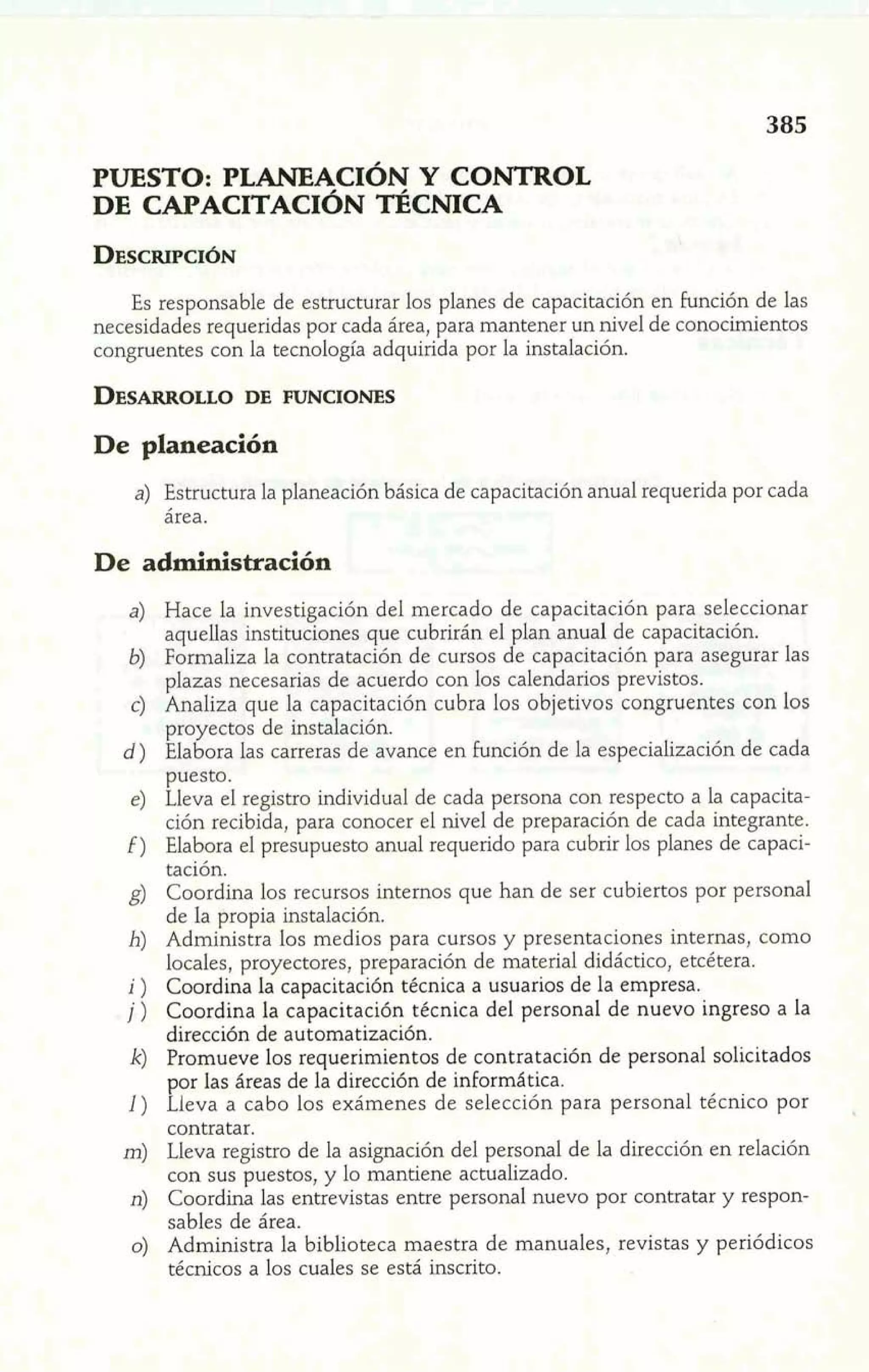 PUESTO: PLANEACIÓN Y CONTROL 
DE CAPACITACIÓN TÉCNICA 
8d 
Es responsable de estructurar los planes de capacitación en función de las 
necesidades requeridas por cada área, para mantener un nivel de conocimientos 
congruentes con la tecnología adquirida por la instalación. 
De planeación 
a) Estructura la planeación básica de capacitación anual requerida por cada 
área. 
De administración 
Hace la investigación del mercado de capacitación para seleccionar 
aquellas instituciones que cubrirán el plan anual de capacitación. 
Formaliza la contratación de cursos de capacitación para asegurar las 
plazas necesarias de acuerdo con los calendarios previstos. 
Analiza que la capacitación cubra los objetivos congruentes con los 
proyectos de instalación. 
Elabora las carreras de avance en función de la especialización de cada 
puesto. 
Lleva el registro individual de cada persona con respecto a la capacita-ción 
recibida, para conocer el nivel de preparación de cada integrante. 
Elabora el presupuesto anual requerido para cubrir los planes de capaci-tación. 
Coordina los recursos internos que han de ser cubiertos por personal 
de la propia instalación. 
Administra los medios para cursos y presentaciones internas, como 
locales, proyectores, preparación de material didáctico, etcétera. 
Coordina la capacitación técnica a usuarios de la empresa. 
Coordina la capacitación técnica del personal de nuevo ingreso a la 
dirección de automatización. 
Promueve los requerimientos de contratación de personal solicitados 
por las áreas de la dirección de informática. 
Lleva a cabo, dp_s exámenes de selección para personal técnico por 
contratar. p , ~T 
Lleva registro de la asignación del personal de la dirección en relación 
con sus puestos, y lo mantiene actualizado. 
Coordina las entrevistas entre personal nuevo por contratar y respon-sables 
de área. 
Administra la biblioteca maestra de manuales, revistas y periódicos 
técnicos a los cuales se está inscrito. 
 