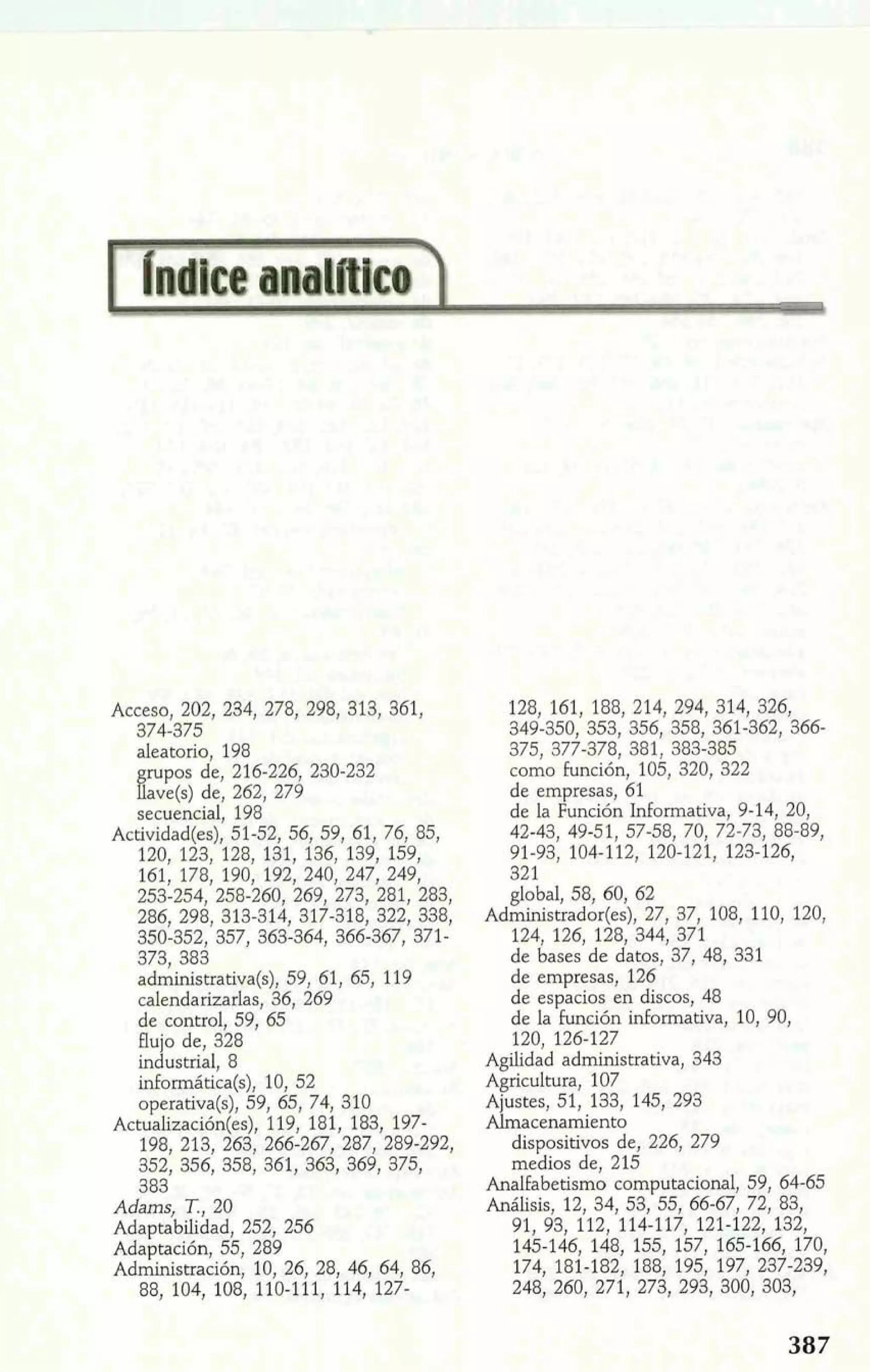 Acceso, 202, 234, 278, 298, 313, 361, 
374-375 
aleatorio, 198 
rupos de, 216-226, 230-232 
%ave(s) de, 262, 279 
secuencial, 198 
Actividad(es), 51-52, 56, 59, 61, 76, 85, 
120, 123, 128, 131, 136, 139, 159, 
161, 178, 190, 192, 240, 247, 249, 
253-254, 258-260, 269, 273, 281, 283, 
286, 298, 313-314, 317-318, 322, 338, 
350-352, 357, 363-364, 366-367, 371- 
373, 383 
administrativa(s), 59, 61, 65, 119 
calendarizarlas, 36, 269 
de control, 59, 65 
flujo de, 328 
industrial, 8 
inEormática(s), 10, 52 
operativa(s), 59, 65, 74, 310 
Actu&zación(es), 119, 181, 183, 197- 
198, 213, 263, 266-267, 287, 289-292, 
352, 356, 358, 361, 363, 369, 375, 
383 
Adams, T., 20 
Adaptabilidad, 252, 256 
Adaptación, 55, 289 
Administración, 10, 26, 28, 46, 64, 86, 
88, 104, 108, 110-111, 114, 127- 
128, 161, 188, 214, 294, 314, 326, 
349-350, 353, 356, 358, 361-362, 366- 
375, 377-378, 381, 383-385 
como función, 105, 320, 322 
de empresas, 61 
de la Función Informativa, 9-14, 20, 
42-43, 49-51, 57-58, 70, 72-73, 88-89, 
91-93, 104-112, 120-121, 123-126, 
321 
global, 58, 60, 62 
Administrador(es), 27, 37, 108, 110, 120, 
124, 126, 128, 344, 371 
de bases de datos., 37., 48., 331 
de empresas, 126 
de espacios en discos, 48 
de la función informativa, 10, 90, 
120, 126-127 
Agilidad administrativa, 343 
Agricultura, 107 
Ajustes, 51, 133, 145, 293 
Almacenamiento 
dispositivos de, 226, 279 
medios de, 215 
Analfabetismo computacionaI, 59, 64-65 
Análisis, 12, 34, 53, 55, 66-67, 72, 83, 
91, 93, 112, 114-117, 121-122, 132, 
145-146, 148, 155, 157, 165-166, 170, 
174, 181-182, 188, 195, 197, 237-239, 
248, 260, 271, 273, 293, 300, 303, 
 