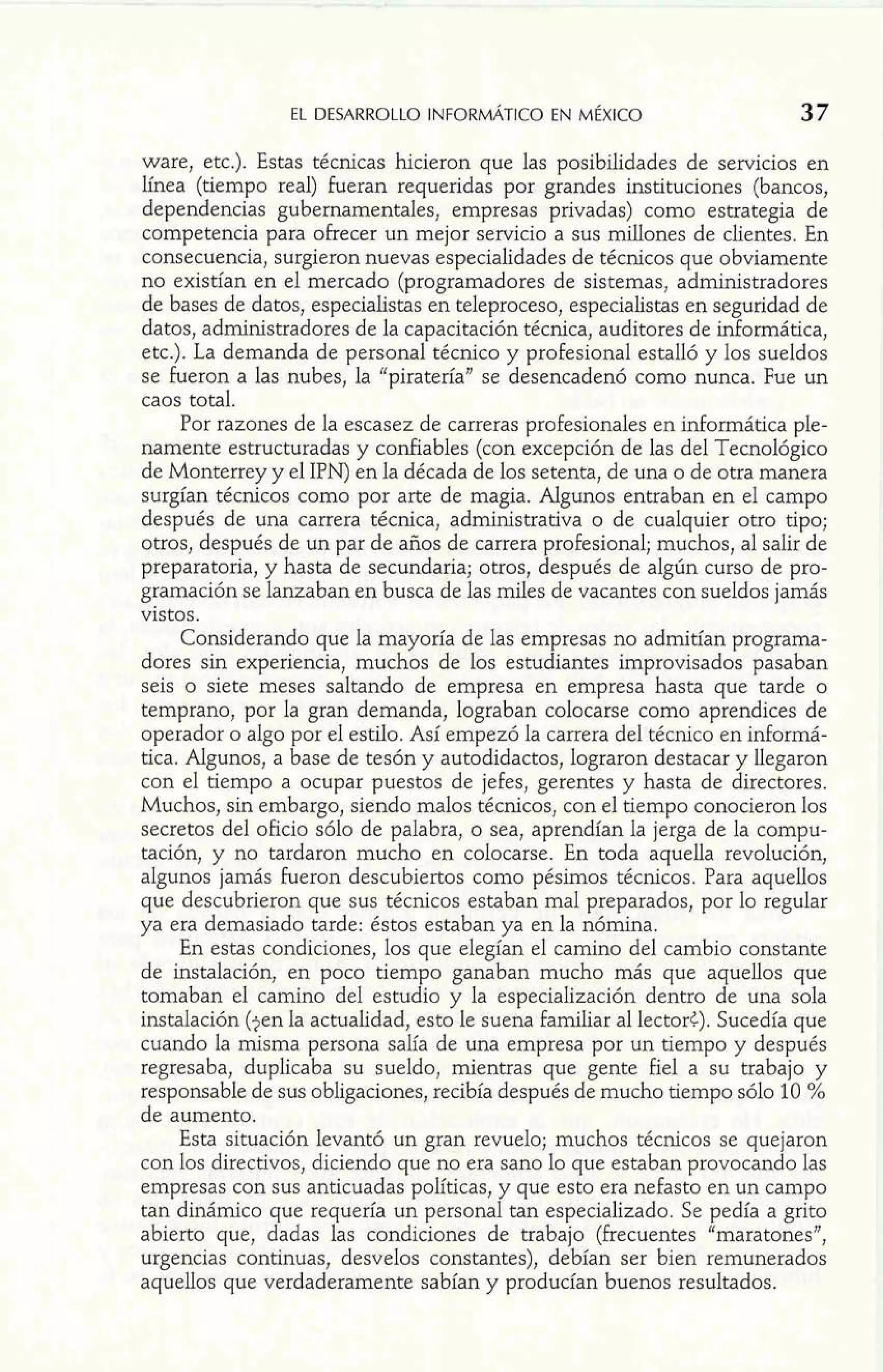 EL DESARROLLO INFORMATICO EN MÉXICO 37 
ware, etc.). Estas técnicas hicieron que las posibilidades de servicios en 
línea (tiempo real) fueran requeridas por grandes instituciones (bancos, 
dependencias gubernamentales, empresas privadas) como estrategia de 
competencia para ofrecer un mejor servicio a sus millones de clientes. En 
consecuencia, surgieron nuevas especialidades de técnicos que obviamente 
no existían en el mercado (programadores de sistemas, administradores 
de bases de datos, especialistas en teleproceso, especialistas en seguridad de 
datos, administradores de la capacitación técnica, auditores de informática, 
etc.). La demanda de personal técnico y profesional estalló y los sueldos 
se fueron a las nubes, la "piratería" se desencadenó como nunca. Fue un 
caos total. 
Por razones de la escasez de carreras profesionales en uiformática ple-namente 
estructuradas y confiables (con excepción de las del Tecnológico 
de Monterrey y el IPN) en la década de los setenta, de una o de otra manera 
surgían técnicos como por arte de magia. Algunos entraban en el campo 
después de una carrera técnica, administrativa o de cualquier otro tipo; 
otros, después de un par de años de carrera profesional; muchos, al salir de 
preparatoria, y hasta de secundaria; otros, después de algún curso de pro-gramación 
se lanzaban en busca de las miles de vacantes con sueldos jamás 
vistos. 
Considerando que la mayoría de las empresas no admitían programa-dores 
sin experiencia, muchos de los estudiantes improvisados pasaban 
seis o siete meses saltando de empresa en empresa hasta que tarde o 
temprano, por la gran demanda, lograban colocarse como aprendices de 
operador o algo por el estilo. Así empezó la carrera del técnico en informá-tica. 
Aígunos, a base de tesón y autodidactos, lograron destacar y llegaron 
con el tiempo a ocupar puestos de jefes, gerentes y hasta de directores. 
Muchos, sin embargo, siendo malos técnicos, con el tiempo conocieron los 
secretos del oficio sólo de palabra, o sea, aprendían la jerga de la compu-tación, 
y no tardaron mucho en colocarse. En toda aquella revolución, 
algunos jamás fueron descubiertos como pésimos técnicos. Para aquellos 
que descubrieron que sus técnicos estaban mal preparados, por lo regular 
ya era demasiado tarde: éstos estaban ya en la nómina. 
En estas condiciones, los que elegían el camino del cambio constante 
de instalación, en poco tiempo ganaban mucho más que aquellos que 
tomaban el camino del estudio y la especialización dentro de una sola 
instalación (jen la actualidad, esto le suena familiar al lectort). Sucedía que 
cuando la misma persona salía de una empresa por un tiempo y después 
regresaba, duplicaba su sueldo, mientras que gente fiel a su trabajo y 
responsable de sus obligaciones, recibía después de mucho tiempo sólo 10 5% 
de aumento. 
Esta situación levantó un gran revuelo; muchos técnicos se quejaron 
con los directivos, diciendo que no era sano lo que estaban provocando las 
empresas con sus anticuadas políticas, y que esto era nefasto en un campo 
tan dinámico que requería un personal tan especializado. Se pedía a grito 
abierto que, dadas las condiciones de trabajo (frecuentes "maratones", 
urgencias continuas, desvelos constantes), debían ser bien remunerados 
aquellos que verdaderamente sabían y producían buenos resultados. 
 