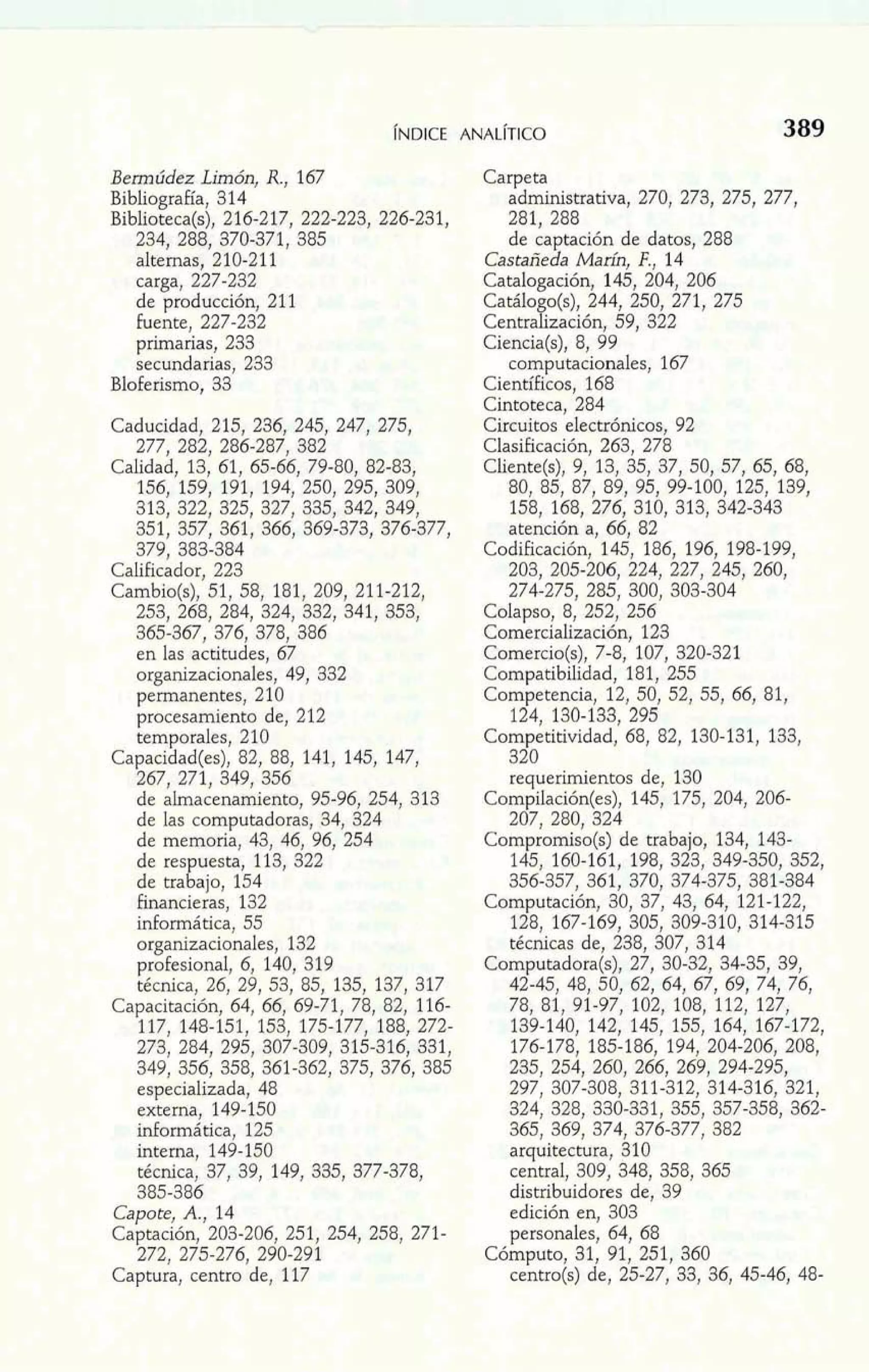 Bemúdez Limón, R., 167 
Bibliografía, 314 
Biblioteca(s), 216-217, 222-223, 226-231, 
234, 288, 370-371, 385 
alternas, 210-21 1 
carga, 227-232 
de producción, 211 
fuente, 227-232 
primarias, 233 
secundarias, 233 
Bloferismo, 33 
Caducidad, 215, 236, 245, 247, 275, 
277, 282, 286-287, 382 
Calidad, 13, 61, 65-66, 79-80, 82-83, 
156, 159, 191, 194, 250, 295, 309, 
313, 322, 325, 327, 335, 342, 349, 
351, 357, 361, 366, 369-373, 376-377, 
379, 383-384 
Calificador, 223 
Cambio(s), 51, 58, 181, 209, 211-212, 
253, 268, 284, 324, 332, 341, 353, 
365-367, 376, 378, 386 
en las actitudes, 67 
organizacionales, 49, 332 
permanentes, 210 
procesamiento de, 212 
temporales, 210 
Capacidad(es), 82, 88, 141, 145, 147, 
267, 271, 349, 356 
de almacenamiento, 95-96, 254, 313 
de las computadoras, 34, 324 
de memoria, 43, 46, 96, 254 
de res uesta, 113, 322 
de tra k' ajo, 154 
Financieras, 132 
informática, 55 
organizacionales, 132 
profesional, 6, 140, 319 
técnica, 26, 29, 53, 85, 135, 137, 317 
Capacitación, 64, 66, 69-71, 78, 82, 116- 
117, 148-151, 153, 175-177, 188, 272- 
273, 284, 295, 307-309, 315-316, 331, 
349, 356, 358, 361-362, 375, 376, 385 
especializada, 48 
externa, 149-150 
informática, 125 
interna, 149-150 
técnica, 37, 39, 149, 335, 377-378, 
385-386 
Capote, A,, 14 
Captación, 203-206, 251, 254, 258, 271- 
272, 275-276, 290-291 
Captura, centro de, 117 
Carpeta 
administrativa, 270, 273, 275, 277, 
281, 288 
de captación de datos, 288 
Castañeda Mah, F., 14 
Catalogación, 145, 204, 206 
Catálo o(s), 244, 250, 271, 275 
Centrafización, 59, 322 
Ciencia(s), 8, 99 
computacionales, 167 
Científicos, 168 
Cintoteca, 284 
Circuitos electrónicos, 92 
Clasificación, 263, 278 
Cliente(s), 9, 13, 35, 37, 50, 57, 65, 68, 
80, 85, 87, 89, 95, 99-100, 125, 139, 
158, 168, 276, 310, 313, 342-343 
atención a, 66, 82 
Codificación, 145, 186, 196, 198-199, 
203, 205-206, 224, 227, 245, 260, 
274-275, 285, 300, 303-304 
Colapso, 8, 252, 256 
Comercialización, 123 
Comercio(s), 7-8, 107, 320-321 
Compatibilidad, 181, 255 
Competencia, 12, 50, 52, 55, 66, 81, 
124, 130-133, 295 
Competitividad, 68, 82, 130-131, 133, 
320 
requerimientos de, 130 
Compilación(es), 145, 175, 204, 206- 
207, 280, 324 
Compromiso(s) de trabajo, 134, 143- 
145, 160-161, 198, 323, 349-350, 352, 
356-357, 361, 370, 374-375, 381-384 
Computación, 30, 37, 43, 64, 121-122, 
128, 167-169, 305, 309-310, 314-315 
técnicas de, 238, 307, 314 
Computadora(s), 27, 30-32, 34-35, 39, 
42-45, 48, 50, 62, 64, 67, 69, 74, 76, 
78, 81, 91-97, 102, 108, 112, 127, 
139-140, 142, 145, 155, 164, 167-172, 
176-178, 185-186, 194, 204-206, 208, 
235, 254, 260, 266, 269, 294-295, 
297, 307-308, 311-312, 314-316, 321, 
324, 328, 330-331, 355, 357-358, 362- 
365, 369, 374, 376-377, 382 
arquitectura, 310 
central, 309, 348, 358, 365 
distribuidores de, 39 
edición en, 303 
personales, 64, 68 
Cómputo, 31, 91, 251, 360 
centro@) de, 25-27, 33, 36, 45-46, 48- 
 