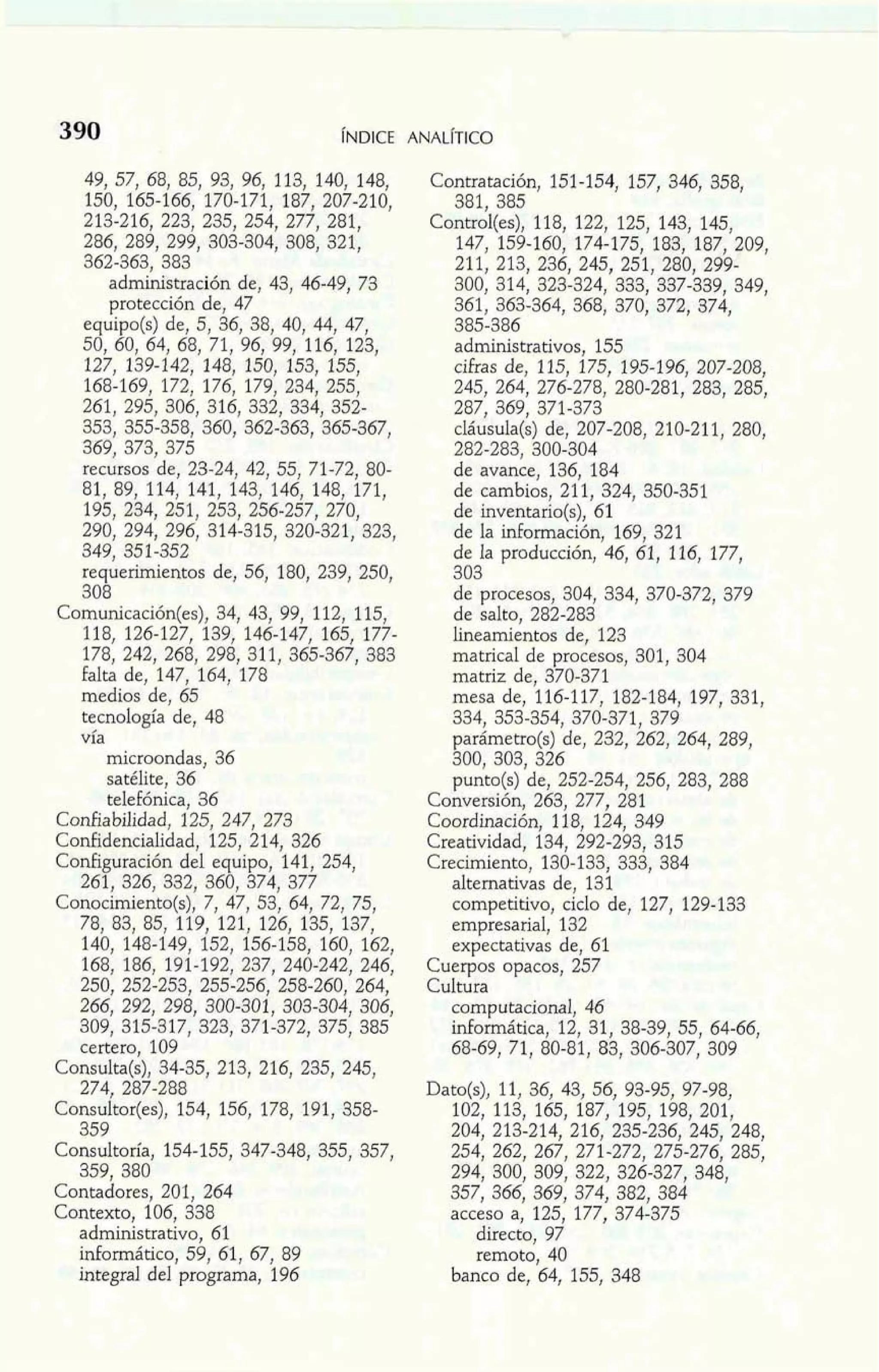 49, 57, 68, 85, 93, 96, 113, 140, 148, 
150, 165-166, 170-171, 187, 207-210, 
213-216, 223, 235, 254, 277, 281, 
286, 289, 299, 303-304, 308, 321, 
362-363, 383 
administración de, 43, 46-49, 73 
protección de, 47 
equipo(s) de, 5, 36, 38, 40, 44, 47, 
50, 60, 64, 68, 71, 96, 99, 116, 123, 
127, 139-142, 148, 150, 153, 155, 
168-169, 172, 176, 179, 234, 255, 
261, 295, 306, 316, 332, 334, 352- 
353, 355-358, 360, 362-363, 365-367 
369, 373, 375 3 
recursos de, 23-24, 42, 55, 71-72, 80- 
81, 89, 114, 141, 143, 146, 148, 171, 
195, 234, 251, 259, 256-257, 270, 
290, 294, 296, 314-315, 320-321, 323, 
349, 351-352 
requerimientos de, 56, 180, 239, 250, 
308 
Comunicación(es), 34, 43, 99, 112, 115, 
118, 126-127, 139, 146-147, 165, 177- 
178, 242, 268, 298, 311, 365-367, 383 
falta de, 147, 164, 178 
medios de, 65 
tecnología de, 48 
vía 
microondas, 36 
satélite, 36 
telefónica, 36 
Confiabilidad, 125, 247, 273 
Confidencialidad, 125, 214, 326 
Configuración del equipo, 141, 254, 
261, 326, 332, 360, 374, 377 
Conocimiento(s), 7, 47, 53, 64, 72, 75, 
78, 83, 85, 119, 121, 126, 135, 137, 
140, 148-149, 152, 156-158, 160, 162, 
168, 186, 191-192, 237, 240-242, 246, 
250, 252-253, 255-256, 258-260, 264, 
266, 292, 298, 300-301, 303-304, 306, 
309, 315-317, 323, 371-372, 375, 385 
certero, 109 
Consulta(s), 34-35, 213, 216, 235, 245, 
274, 287-288 
Consultor(es), 154, 156, 178, 191, 358- 
359 
Consultosfa, 154-155, 347-348, 355, 357, 
359. 380 
contadores, 201, 264 
Contexto, 106, 338 
administrativo, 61 
mformático, 59, 61, 67, 89 
integral del programa, 196 
Contratación, 151-154, 157, 346, 358, 
381. 385 
~on&~(es)1,1 8, 122, 125, 143, 145, 
147, 159-160, 174-175, 183, 187, 209, 
211, 213, 236, 245, 251, 280, 299- 
300, 314, 323-324, 333, 337-339, 349, 
361, 363-364, 368, 370, 372, 374, 
385-386 
administrativos, 155 
cifras de, 115, 175, 195-196, 207-208, 
245, 264, 276-278, 280-281, 283, 285, 
287, 369, 371-373 
'c láusula(s) de, 207-208, 210-211, 280, 8282-283, 300-304 
de avance, 136, 184 
de cambios, 211, 324, 350-351 
de inventario(s), 61 
de la información, 169, 321 
de la producción, 46, 61, 116, 177, 
3-0- -3 
de procesos, 304, 334, 370-372, 379 
de salto, 282-283 
lineamientos de, 123 
matrical de procesos, 301, 304 
matriz de, 370-371 
mesa de, 116-117, 182-184, 197, 331, 
334, 353-354, 370-371, 379 
parámetro(s) de, 232, 262, 264, 289, 
300, 303, 326 
punto(s) de, 252-254, 256, 283, 288 
Conversión, 263, 277, 281 
Coordinación, 118, 124, 349 
Creatividad, 134, 292-293, 315 
Crecimiento, 130-133, 333, 384 
alternativas de, 131 
competitivo, ciclo de, 127, 129-133 
empresarial, 132 
expectativas de, 61 
Cuerpos opacos, 257 
Cultura 
computacional, 46 
informática, 12, 31, 38-39, 55, 64-66, 
68-69, 71, 80-81, 83, 306-307, 309 
Dato(s), 11, 36, 43, 56, 93-95, 97-98, 
102, 113, 165, 187, 195, 198, 201, 
204, 213-214, 216, 235-236, 245, 248, 
254, 262, 267, 271-272, 275-276, 285, 
294, 300, 309, 322, 326-327, 348, 
357, 366, 369, 374, 382, 384 
acceso a, 125, 177, 374-375 
directo, 97 
remoto, 40 
banco de, 64, 155, 348 
 