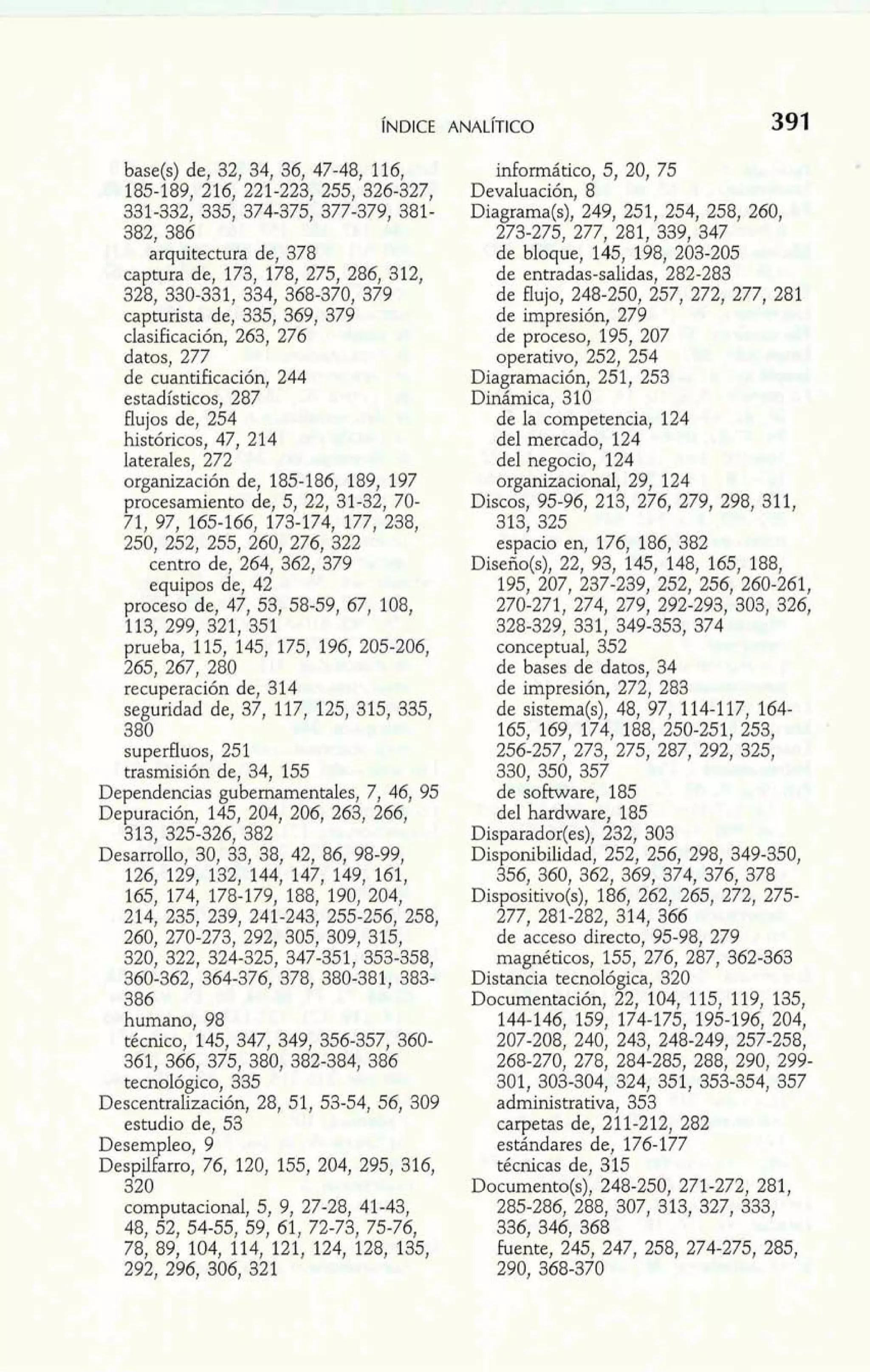 base(s) de, 32, 34, 36, 47-48! 116, 
185-189, 216, 221-223, 255, 326-327, 
331-332, 335, 374-375, 377-379, 381- 
382, 386 
arquitectura de, 378 
captura de, 173, 178, 275, 286, 312, 
328, 330-331, 334, 368-370, 379 
capturista de, 335, 369, 379 
clasificación, 263, 276 
datos, 277 
de cuantificación, 244 
estadísticos, 287 
flujos de, 254 
históricos, 47, 214 
laterales, 272 
organización de, 185-186, 189, 197 
procesamiento de, 5, 22, 31-32, 70- 
71, 97, 165-166, 173-174, 177, 238, 
250, 252, 255, 260, 276, 322 
centro de, 264, 362, 379 
equipos de, 42 
proceso de, 47, 53, 58-59, 67, 108, 
113. 299. 321.351 
recuperación de, 314 
seguridad de, 37, 117, 125, 315, 335, 
380 
superfluos, 251 
trasmisión de, 34, 155 
Dependencias gubernamentales, 7, 46, 95 
Depuración, 145, 204, 206, 263, 266, 
313, 325-326, 382 
Desarrollo, 30, 33, 38, 42, 86, 98-99, 
126, 129, 132, 144, 147, 149, 161, 
165, 174, 178-179, 188, 190, 204, 
214, 235, 239, 241-243, 255-256, 258, 
260, 270-273, 292, 305, 309, 315, 
320, 322, 324-325, 347-351, 353-858, 
360-362, 364-376, 378, 380-381, 383- 
386 
humano, 98 
técnico, 145, 347, 349, 356-357, 360- 
361, 366, 375, 380, 382-384, 386 
tecnológico, 335 
Descentralización, 28, 51, 53-54, 56, 309 
estudio de, 53 
Desem leo, 9 
Despil? am o, 76, 120, 155, 204, 295, 316, 
320 
computacional, 5, 9, 27-28, 41-43, 
48, 52, 54-55! 59, 61, 72-73, 75-76, 
78, 89, 104, 114, 121, 124, 128, 135, 
292, 296, 306, 321 
infomático, 5, 20, 75 
Devaluación, 8 
Diagrama(s), 249, 251, 254, 258, 260, 
273-275, 277, 281, 339, 347 
de bloque, 145, 198, 203-205 
de entradas-salidas, 282-283 
de flujo, 248-250, 257, 272, 277, 281 
de impresión, 279 
de proceso, 195, 207 
operativo, 252, 254 
Diagrarnación, 251, 253 
Dinámica, 310 
de la competencia, 124 
del mercado, 124 
del negocio, 124 
organizacional, 29, 124 
Discos, 95-96, 213, 276, 279, 298, 311, 
313, 325 
espacio en, 176, 186, 382 
Diseño(s), 22, 93, 145, 148, 165, 188, 
195, 207, 237-239, 252, 256, 260-261, 
270-271, 274, 279, 292-293, 303, 326, 
328-329, 331, 349-353, 374 
conceptual, 352 
de bases de datos, 34 
de impresión, 272, 283 
de sistema(s), 48, 97, 114-117, 164- 
165, 169, 174, 188, 250-251, 253, 
256-257, 273, 275, 287, 292, 325, 
330, 350, 357 
de software, 185 
del hardware, 185 
Disparador(es), 232, 303 
Disponibilidad, 252, 256, 298, 349-350, 
356, 360, 362, 369, 374, 376, 378 
Dispositivo(s), 186, 262, 265, 272, 275- 
277, 281-282, 314, 366 
de acceso directo, 95-98, 279 
magnéticos, 155, 276, 287, 362-363 
Distancia tecnológica, 320 
Documentación, 22, 104, 115, 119, 135, 
144-146, 159, 174-175, 195-196, 204, 
207-208, 240, 243, 248-249, 257-258, 
268-270, 278, 284-285, 288, 290, 299- 
301, 303-304, 324, 351, 353-354, 357 
administrativa, 353 
carpetas de, 211-212, 282 
estándares de, 176-177 
técnicas de, 315 
Documento(s), 248-250, 271-272, 281, 
285-286, 288, 307, 313, 327, 333, 
336, 346, 368 
fuente, 245, 247, 258, 274-275, 285, 
290. 368-370 
 