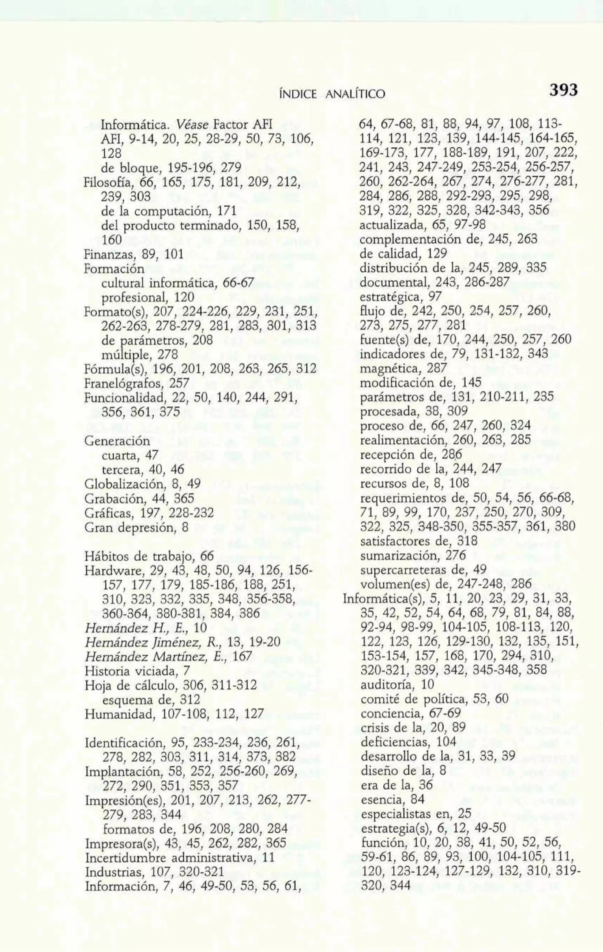 Informática. Véase Factor AFI 
AFI, 9-14, 20, 25, 28-29, 50, 73, 106, 
128 
de bloque, 195-196, 279 
Filosofía, 66, 165, 175, 181, 209, 212, 
239, 303 
de la computación, 171 
del producto terminado, 150, 158, 
160 
Finanzas, 89, 101 
Jormación 
ii cultural informática, 66-67 
profesional, 120 
Formato(s), 207, 224-226, 229, 231, 251. 
262-263, 278-279, 281, 283, 301, 313 
de arámetros, 208 
mú l' tiple, 278 
Fórmula(s), 196, 201, 208, 263, 265, 312 
Franelógrafos, 257 
Funcionalidad, 22, 50, 140, 244, 291, 
356, 361, 375 
Generación 
cuarta, 47 
tercera, 40, 46 
Globalización, 8, 49 
Grabación, 44, 365 
Gráficas, 197, 228-232 
Gran depresión, 8 
Hábitos de trabajo, 66 
Hardware, 29, 43, 48, 50, 94, 126, 156- 
157, 177, 179, 185-186, 188, 251, 
310, 323, 332, 335, 348, 356-358, 
360-364, 380-381, 384, 386 
Hemández H., E,, 10 
Hernández Jiménez, R., 13, 19-20 
Hernández Marthez, E., 167 
Historia viciada, 7 
Hoja de cálculo, 306, 311-312 
esquema de, 312 
Humanidad, 107-108, 112, 127 
Identificación, 95, 233-234, 236, 261, 
278, 282, 303,311,314, 373, 382 
Implantación, 58, 252, 256.260, 269, 
272. 290. 351. 353. 357 
- ,- , 
formatos de, 196, 208, 280, 284 
Impresora(s), 43, 45, 262, 282, 365 
Incertidumbre administrativa, 11 
Industxfas, 107, 320-321 
Idormación, 7, 46, 49-50, 53, 56, 61, 
64, 67-68, 81, 88, 94, 97, 108, 113- 
114, 121, 123, 139, 144-145, 164-165, 
169-173, 177, 188-189, 191, 207, 222, 
241, 243, 247-249, 253-254, 256-257, 
260, 262-264, 267, 274, 276-277, 281, 
284, 286, 288, 292-293, 295, 298, 
319, 322, 325, 328, 342-343, 356 
actualizada, 65, 97-98 
complementación de, 245, 263 
de calidad, 129 
distribución de la, 245, 289, 335 
documental, 243, 286-287 
estratégica, 97 
flujo de, 242, 250, 254, 257, 260, 
273, 275, 277, 281 
fuente(s) de, 170, 244, 250, 257, 260 
indicadores de, 79, 131-132, 343 
magnética, 287 
modificación de, 145 
parámetros de, 131, 210-211, 235 
procesada, 38, 309 
proceso de, 66, 247, 260, 324 
realirnentación, 260, 263, 285 
recepción de, 285 
recorrido de la, 244, 247 
recursos de, 8, 108 
requerimientos de, 50, 54, 56, 66-68, 
71, 89, 99, 170, 237, 250, 270, 309, 
322, 325, 348-350, 355-357, 361, 380 
satisfactores de, 318 
sumarización, 276 
su ercarreteras de, 49 
vorumen(es) de, 247-248, 286 
Informática(s), 5, 11, 20, 23, 29, 31, 33, 
35, 42, 52, 54, 64, 68, 79, 81, 84, 88, 
92-94, 98-99, 104-105, 108-113, 120, 
122, 123, 126, 129-130, 132, 135, 151, 
153-154, 157, 168, 170, 294, 310, 
320-321, 339, 342, 345-348, 358 
auditoría, 10 
comité de política, 53, 60 
conciencia, 67-69 
crisis de la, 20, 89 
deficiencias, 1Q4 
desarrollo de la, 31, 33, 39 
diseño de la, 8 
era de la, 36 
esencia, 84 
especialistas en, 25 
estrategia(s), 6, 12, 49-50 
£unción, 10, 20, 38, 41, 50, 52, 56, 
59-61, 86, 89, 93, 100, 104-105, 111, 
120, 123-124, 127-129, 132, 310, 319- 
320, 344 
 